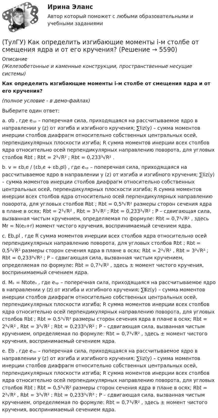     
          Описание
          (Железобетонные и каменные конструкции, пространственные несущие системы)Как определить изгибающие моменты i-м столбе от смещения ядра и от его кручения?(полное условие - в демо-файлах)Выберите один ответ:a. σb , где eₛₚ – поперечная сила, приходящаяся на рассчитываемое ядро в направлении y (z) от изгиба и изгибного кручения; ∑Iiz(y) – сумма моментов инерции столбов диафрагм относительно собственных центральных осей, перпендикулярных плоскости изгиба; R сумма моментов инерции всех столбов ядра относительно осей перпендикулярных направлению поворота, для угловых столбов Rbt ; Rbt = 2³√R² ; Rbt = 0,233³√R² .b. v = εb,e / (εb,e + εb,pl) , где eₛₚ – поперечная сила, приходящаяся на рассчитываемое ядро в направлении y (z) от изгиба и изгибного кручения; ∑Iiz(y) – сумма моментов инерции столбов диафрагм относительно собственных центральных осей, перпендикулярных плоскости изгиба; R сумма моментов инерции всех столбов ядра относительно осей перпендикулярных направлению поворота, для угловых столбов Rbt ; Rbt = 0,5³√R² размеры сторон сечения ядра в плане в осях; Rbt = 2³√R² , Rbt = 3³√R² ; Rbt = 0,233³√R² ; P – сдвигающая сила, вызванная чистым кручением, определяемая по формуле: Rbt = 0,7³√R² , здесь Mr = N(e₀+r) момент чистого кручения, воспринимаемый сечением ядра.c. Eb,pl , где R сумма моментов инерции всех столбов ядра относительно осей перпендикулярных направлению поворота, для угловых столбов Rbt ; Rbt = 0,5³√R² размеры сторон сечения ядра в плане в осях; Rbt = 2³√R² , Rbt = 3³√R² ; Rbt = 0,233³√R² ; P – сдвигающая сила, вызванная чистым кручением, определяемая по формуле: Rbt = 0,7³√R² , здесь ± момент чистого кручения, воспринимаемый сечением ядра.d. Mₛ = Ntoteₛ , где eₛₚ – поперечная сила, приходящаяся на рассчитываемое ядро в направлении y (z) от изгиба и изгибного кручения; ∑Iiz(y) – сумма моментов инерции столбов диафрагм относительно собственных центральных осей, перпендикулярных плоскости изгиба; R сумма моментов инерции всех столбов ядра относительно осей перпендикулярных направлению поворота, для угловых столбов Rbt ; Rbt = 0,5³√R² размеры сторон сечения ядра в плане в осях; Rbt = 2³√R² , Rbt = 3³√R² ; Rbt = 0,233³√R² ; P – сдвигающая сила, вызванная чистым кручением, определяемая по формуле: Rbt = 0,7³√R² , здесь ± момент чистого кручения, воспринимаемый сечением ядра. e. Eb , где eₛₚ – поперечная сила, приходящаяся на рассчитываемое ядро в направлении y (z) от изгиба и изгибного кручения; ∑Iiz(y) – сумма моментов инерции столбов диафрагм относительно собственных центральных осей, перпендикулярных плоскости изгиба; R сумма моментов инерции всех столбов ядра относительно осей перпендикулярных направлению поворота, для угловых столбов Rbt ; Rbt = 0,5³√R² размеры сторон сечения ядра в плане в осях; Rbt = 2³√R² , Rbt = 3³√R² ; Rbt = 0,233³√R² ; P – сдвигающая сила, вызванная чистым кручением, определяемая по формуле: Rbt = 0,7³√R² , здесь ± момент чистого кручения, воспринимаемый сечением ядра.   
            
            
            (ТулГУ) Как определить жесткость диафрагмовой системы на кручение?(ТулГУ) Как определить изгибающие моменты i-м столбе от смещения ядра и от его кручения?(ТулГУ) Как определить изгибающий момент, воспринимаемый ядром жесткости или диафрагмой при повороте здания?(ТулГУ) Как определить изгибающий момент от вертикальной нагрузки в К-й диафрагме параллельной оси У?(ТулГУ) Как определить касательные напряжения в стенках ядра жесткости на участках с проемами в сечении i-го столба, если δ, t, b – толщина стенки ядра и его разметы в плане?(ТулГУ) Как определить коэффициент снижения жесткости диафрагмы за счет податливости горизонтальных швов, если h – высота этажа; Ab1 – площадь поперечного (горизонтального) сечения стенки диафрагмы; h2 – суммарная высота растворных швов (ТулГУ) Как определить коэффициент учитывающий снижения жесткости диафрагмы за счет податливости связей сдвига по вертикальным швам, если h – высота этажа; Ab1 – площадь поперечного (горизонтального) сечения стенки диафрагмы; h(ТулГУ) Какой орган осуществляет координацию деятельности в области противодействия коррупции?(ТулГУ) Какой термин применил Огюст Конт к созданной им науке об обществе, описанной в «Курсе позитивная философия»?(ТулГУ) Какой формат принят за единицу измерения других форматов:(ТулГУ) Какому закону подчинено распределение антропологических признаков:(ТулГУ) Как определить величины ординат эквивалентной нормативной ветровой эпюры на уровне земли aqn и на уровне верха здания qn ?(ТулГУ) Как определить долю ветровой нагрузки, приходящейся на К-ю диафрагму параллельную оси У при несимметричном плане здания?(ТулГУ) Как определить долю ветровой нагрузки, приходящейся на К-ю диафрагму параллельную оси У при симметричном плане здания?