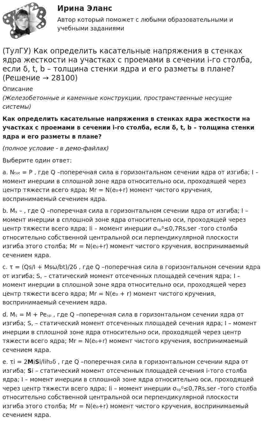     
          Описание
          (Железобетонные и каменные конструкции, пространственные несущие системы)Как определить касательные напряжения в стенках ядра жесткости на участках с проемами в сечении i-го столба, если δ, t, b – толщина стенки ядра и его разметы в плане?(полное условие - в демо-файлах)Выберите один ответ:a. Nₜₒₜ = P , где Q –поперечная сила в горизонтальном сечении ядра от изгиба; I – момент инерции в сплошной зоне ядра относительно оси, проходящей через центр тяжести всего ядра; Mr = N(e₀+r) момент чистого кручения, воспринимаемый сечением ядра.b. Mₛ – , где Q –поперечная сила в горизонтальном сечении ядра от изгиба; I – момент инерции в сплошной зоне ядра относительно оси, проходящей через центр тяжести всего ядра; Ii – момент инерции σₛₚ⁰≤0,7Rs,ser -того столба относительно собственной центральной оси перпендикулярной плоскости изгиба этого столба; Mr = N(e₀+r) момент чистого кручения, воспринимаемый сечением ядра.c. τ = (Qs/I + Msω/bt)/2δ , где Q –поперечная сила в горизонтальном сечении ядра от изгиба; S, – статический момент отсеченных площадей сечения ядра; I – момент инерции в сплошной зоне ядра относительно оси, проходящей через центр тяжести всего ядра; Mr = N(e₀ + r) момент чистого кручения, воспринимаемый сечением ядра.d. Mₛ = M + Peₛₚ , где Q –поперечная сила в горизонтальном сечении ядра от изгиба; S, – статический момент отсеченных площадей сечения ядра; I – момент инерции в сплошной зоне ядра относительно оси, проходящей через центр тяжести всего ядра; Mr = N(e₀+r) момент чистого кручения, воспринимаемый сечением ядра.e. τi = 2MiSi/Iih₂δ , где Q –поперечная сила в горизонтальном сечении ядра от изгиба; Si – статический момент отсеченных площадей сечения i-того столба ядра; I – момент инерции в сплошной зоне ядра относительно оси, проходящей через центр тяжести всего ядра; Ii – момент инерции σₛₚ⁰≤0,7Rs,ser -того столба относительно собственной центральной оси перпендикулярной плоскости изгиба этого столба; Mr = N(e₀+r) момент чистого кручения, воспринимаемый сечением ядра.  
            
            
            (ТулГУ) Как определить изгибающий момент от вертикальной нагрузки в К-й диафрагме параллельной оси У?(ТулГУ) Как определить касательные напряжения в стенках ядра жесткости на участках с проемами в сечении i-го столба, если δ, t, b – толщина стенки ядра и его разметы в плане?(ТулГУ) Как определить коэффициент снижения жесткости диафрагмы за счет податливости горизонтальных швов, если h – высота этажа; Ab1 – площадь поперечного (горизонтального) сечения стенки диафрагмы; h2 – суммарная высота растворных швов (ТулГУ) Как определить коэффициент учитывающий снижения жесткости диафрагмы за счет податливости связей сдвига по вертикальным швам, если h – высота этажа; Ab1 – площадь поперечного (горизонтального) сечения стенки диафрагмы; h(ТулГУ) Как определить кривизну оси изгибаемой ЖБК, работающей без трещин от длительного действия усилия предварительного обжатия?(ТулГУ) Как определить кривизну оси изгибаемой ЖБК, работающей без трещин от постоянных и длительных нагрузок?(ТулГУ) Как определить крутящий момент, воспринимаемый ядром жесткости за счет его жесткости при чистом кручении?(ТулГУ) Какому закону подчинено распределение антропологических признаков:(ТулГУ) Как определить величины ординат эквивалентной нормативной ветровой эпюры на уровне земли aqn и на уровне верха здания qn ?(ТулГУ) Как определить долю ветровой нагрузки, приходящейся на К-ю диафрагму параллельную оси У при несимметричном плане здания?(ТулГУ) Как определить долю ветровой нагрузки, приходящейся на К-ю диафрагму параллельную оси У при симметричном плане здания?(ТулГУ) Как определить допустимое отклонение предварительного напряжения при механическом способе натяжения p?(ТулГУ) Как определить жесткость диафрагмовой системы на кручение?(ТулГУ) Как определить изгибающие моменты i-м столбе от смещения ядра и от его кручения?