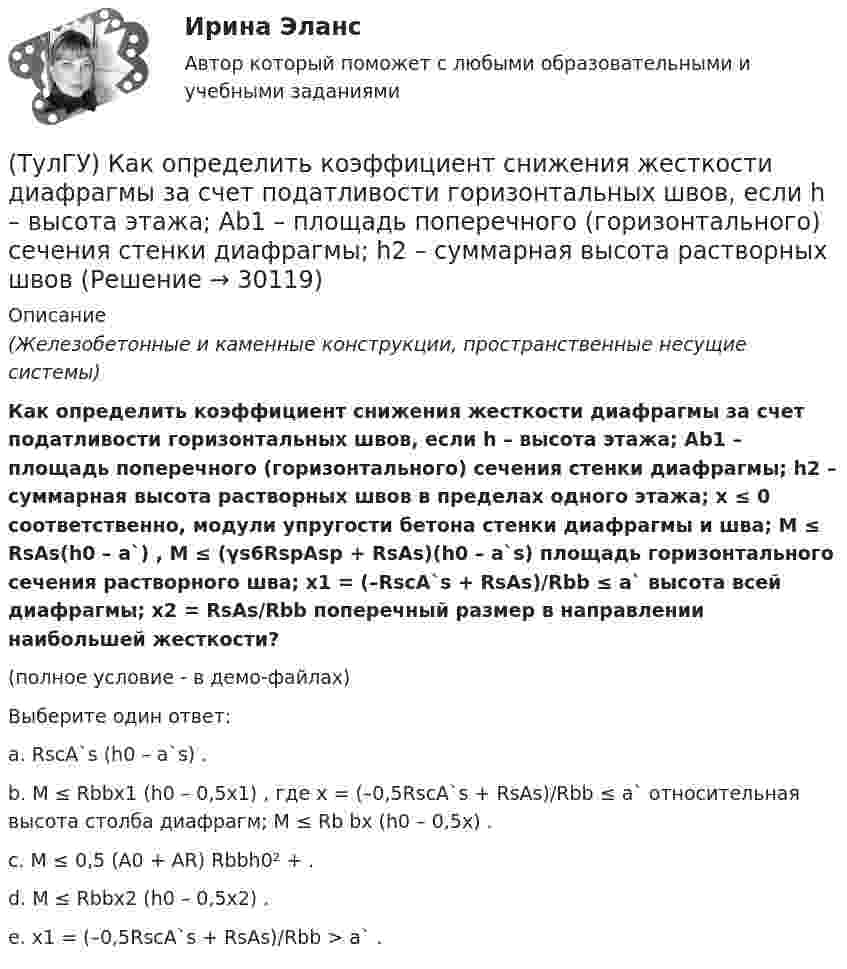     
          Описание
          (Железобетонные и каменные конструкции, пространственные несущие системы)Как определить коэффициент снижения жесткости диафрагмы за счет податливости горизонтальных швов, если h – высота этажа; Ab1 – площадь поперечного (горизонтального) сечения стенки диафрагмы; h2 – суммарная высота растворных швов в пределах одного этажа; x ≤ 0 соответственно, модули упругости бетона стенки диафрагмы и шва; M ≤ RsAs(h0 – a`) , M ≤ (γs6RspAsp + RsAs)(h0 – a`s) площадь горизонтального сечения растворного шва; x1 = (–RscA`s + RsAs)/Rbb ≤ a` высота всей диафрагмы; x2 = RsAs/Rbb поперечный размер в направлении наибольшей жесткости?(полное условие - в демо-файлах)Выберите один ответ:a. RscA`s (h0 – a`s) . b. M ≤ Rbbx1 (h0 – 0,5x1) , где x = (–0,5RscA`s + RsAs)/Rbb ≤ a` относительная высота столба диафрагм; M ≤ Rb bx (h0 – 0,5x) . c. M ≤ 0,5 (A0 + AR) Rbbh0² + . d. M ≤ Rbbx2 (h0 – 0,5x2) . e. x1 = (–0,5RscA`s + RsAs)/Rbb > a` .   
            
            
            (ТулГУ) Как определить касательные напряжения в стенках ядра жесткости на участках с проемами в сечении i-го столба, если δ, t, b – толщина стенки ядра и его разметы в плане?(ТулГУ) Как определить коэффициент снижения жесткости диафрагмы за счет податливости горизонтальных швов, если h – высота этажа; Ab1 – площадь поперечного (горизонтального) сечения стенки диафрагмы; h2 – суммарная высота растворных швов (ТулГУ) Как определить коэффициент учитывающий снижения жесткости диафрагмы за счет податливости связей сдвига по вертикальным швам, если h – высота этажа; Ab1 – площадь поперечного (горизонтального) сечения стенки диафрагмы; h(ТулГУ) Как определить кривизну оси изгибаемой ЖБК, работающей без трещин от длительного действия усилия предварительного обжатия?(ТулГУ) Как определить кривизну оси изгибаемой ЖБК, работающей без трещин от постоянных и длительных нагрузок?(ТулГУ) Как определить крутящий момент, воспринимаемый ядром жесткости за счет его жесткости при чистом кручении?(ТулГУ) Как определить максимальный пролетный момент для ригеля рамно-связевого каркаса?(ТулГУ) Как определить величины ординат эквивалентной нормативной ветровой эпюры на уровне земли aqn и на уровне верха здания qn ?(ТулГУ) Как определить долю ветровой нагрузки, приходящейся на К-ю диафрагму параллельную оси У при несимметричном плане здания?(ТулГУ) Как определить долю ветровой нагрузки, приходящейся на К-ю диафрагму параллельную оси У при симметричном плане здания?(ТулГУ) Как определить допустимое отклонение предварительного напряжения при механическом способе натяжения p?(ТулГУ) Как определить жесткость диафрагмовой системы на кручение?(ТулГУ) Как определить изгибающие моменты i-м столбе от смещения ядра и от его кручения?(ТулГУ) Как определить изгибающий момент, воспринимаемый ядром жесткости или диафрагмой при повороте здания?