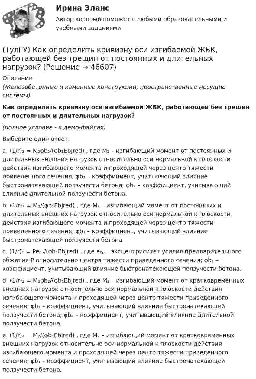     
            Описание
            (Железобетонные и каменные конструкции, пространственные несущие системы)Как определить кривизну оси изгибаемой ЖБК, работающей без трещин от постоянных и длительных нагрузок?(полное условие - в демо-файлах)Выберите один ответ:a. (1/r)₂ = M₂φb₂/(φb₁EbJred) , где M₂ – изгибающий момент от постоянных и длительных внешних нагрузок относительно оси нормальной к плоскости действия изгибающего момента и проходящей через центр тяжести приведенного сечения; φb₁ – коэффициент, учитывающий влияние быстронатекающей ползучести бетона; φb₂ – коэффициент, учитывающий влияние длительной ползучести бетона. b. (1/r)₂ = M₂/(φb₁EbJred) , где M₂ – изгибающий момент от постоянных и длительных внешних нагрузок относительно оси нормальной к плоскости действия изгибающего момента и проходящей через центр тяжести приведенного сечения; φb₁ – коэффициент, учитывающий влияние быстронатекающей ползучести бетона.c. (1/r)₂ = Pe₀ₚ/(φb₁EbJred) , где e₀ₚ – эксцентриситет усилия предварительного обжатия P относительно центра тяжести приведенного сечения; φb₁ – коэффициент, учитывающий влияние быстронатекающей ползучести бетона.d. (1/r)₂ = M₂φb₂/(φb₁EbJred) , где M₂ – изгибающий момент от кратковременных внешних нагрузок относительно оси нормальной к плоскости действия изгибающего момента и проходящей через центр тяжести приведенного сечения; φb₁ – коэффициент, учитывающий влияние быстронатекающей ползучести бетона; φb₂ – коэффициент, учитывающий влияние длительной ползучести бетона.e. (1/r)₂ = M₂/(φb₁EbJred) , где M₂ – изгибающий момент от кратковременных внешних нагрузок относительно оси нормальной к плоскости действия изгибающего момента и проходящей через центр тяжести приведенного сечения; φb₁ – коэффициент, учитывающий влияние быстронатекающей ползучести бетона.  
            
            
            (ТулГУ) Как определить кривизну оси изгибаемой ЖБК, работающей без трещин от длительного действия усилия предварительного обжатия?(ТулГУ) Как определить кривизну оси изгибаемой ЖБК, работающей без трещин от постоянных и длительных нагрузок?(ТулГУ) Как определить крутящий момент, воспринимаемый ядром жесткости за счет его жесткости при чистом кручении?(ТулГУ) Как определить максимальный пролетный момент для ригеля рамно-связевого каркаса?(ТулГУ) Как определить нормальные напряжения в j-той точке i-того столба?(ТулГУ) Как определить нормативную ветровую нагрузку, действующую на пространственную несущую систему многоэтажного гражданского здания высотой более 40 метров?(ТулГУ) Как определить относительную высоту сжатой зоны бетона во внецентренно сжатом ЖБ элементе при ξ > ξR, если бетон принят классом выше В30 при армировании стержнями класса А-IV, A-V, A-VI, Bp-II, B-II,K-7, K-19?(ТулГУ) Как определить допустимое отклонение предварительного напряжения при механическом способе натяжения p?(ТулГУ) Как определить жесткость диафрагмовой системы на кручение?(ТулГУ) Как определить изгибающие моменты i-м столбе от смещения ядра и от его кручения?(ТулГУ) Как определить изгибающий момент, воспринимаемый ядром жесткости или диафрагмой при повороте здания?(ТулГУ) Как определить изгибающий момент от вертикальной нагрузки в К-й диафрагме параллельной оси У?(ТулГУ) Как определить касательные напряжения в стенках ядра жесткости на участках с проемами в сечении i-го столба, если δ, t, b – толщина стенки ядра и его разметы в плане?(ТулГУ) Как определить коэффициент снижения жесткости диафрагмы за счет податливости горизонтальных швов, если h – высота этажа; Ab1 – площадь поперечного (горизонтального) сечения стенки диафрагмы; h2 – суммарная высота растворных швов 