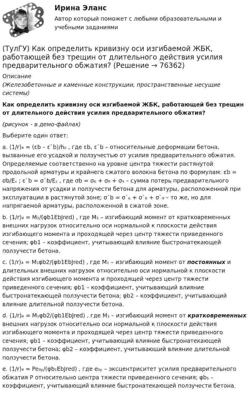     
            Описание
            (Железобетонные и каменные конструкции, пространственные несущие системы)Как определить кривизну оси изгибаемой ЖБК, работающей без трещин от длительного действия усилия предварительного обжатия?(рисунок - в демо-файлах)Выберите один ответ:a. (1/r)₄ = (εb – ε`b)/h₀ , где εb, ε`b – относительные деформации бетона, вызванные его усадкой и ползучестью от усилия предварительного обжатия. Определяемые соответственно на уровне центра тяжести растянутой продольной арматуры и крайнего сжатого волокна бетона по формулам: εb = σb/Eₛ ; ε`b = σ`b/Eₛ , где σb = σ₆ + σ₈ + σ₉ – сумма потерь предварительного напряжения от усадки и ползучести бетона для арматуры, расположенной при эксплуатации в растянутой зоне; σ`b = σ`₆ + σ`₈ + σ`₉ – то же, но для напрягаемой арматуры, расположенной в сжатой зоне. b. (1/r)₄ = M₁/(φb1EbJred) , где M₁ – изгибающий момент от кратковременных внешних нагрузок относительно оси нормальной к плоскости действия изгибающего момента и проходящей через центр тяжести приведенного сечения; φb1 – коэффициент, учитывающий влияние быстронатекающей ползучести бетона. c. (1/r)₄ = M₁φb2/(φb1EbJred) , где M₁ – изгибающий момент от постоянных и длительных внешних нагрузок относительно оси нормальной к плоскости действия изгибающего момента и проходящей через центр тяжести приведенного сечения; φb1 – коэффициент, учитывающий влияние быстронатекающей ползучести бетона; φb2 – коэффициент, учитывающий влияние длительной ползучести бетона. d. (1/r)₄ = M₁φb2/(φb1EbJred) , где M₁ – изгибающий момент от кратковременных внешних нагрузок относительно оси нормальной к плоскости действия изгибающего момента и проходящей через центр тяжести приведенного сечения; φb1 – коэффициент, учитывающий влияние быстронатекающей ползучести бетона; φb2 – коэффициент, учитывающий влияние длительной ползучести бетона. e. (1/r)₄ = Pe₀ₚ/(φb₁EbJred) , где e₀ₚ – эксцентриситет усилия предварительного обжатия P относительно центра тяжести приведенного сечения; φb₁ – коэффициент, учитывающий влияние быстронатекающей ползучести бетона.    
            
            
            (ТулГУ) Как определить коэффициент учитывающий снижения жесткости диафрагмы за счет податливости связей сдвига по вертикальным швам, если h – высота этажа; Ab1 – площадь поперечного (горизонтального) сечения стенки диафрагмы; h(ТулГУ) Как определить кривизну оси изгибаемой ЖБК, работающей без трещин от длительного действия усилия предварительного обжатия?(ТулГУ) Как определить кривизну оси изгибаемой ЖБК, работающей без трещин от постоянных и длительных нагрузок?(ТулГУ) Как определить крутящий момент, воспринимаемый ядром жесткости за счет его жесткости при чистом кручении?(ТулГУ) Как определить максимальный пролетный момент для ригеля рамно-связевого каркаса?(ТулГУ) Как определить нормальные напряжения в j-той точке i-того столба?(ТулГУ) Как определить нормативную ветровую нагрузку, действующую на пространственную несущую систему многоэтажного гражданского здания высотой более 40 метров?(ТулГУ) Как определить долю ветровой нагрузки, приходящейся на К-ю диафрагму параллельную оси У при симметричном плане здания?(ТулГУ) Как определить допустимое отклонение предварительного напряжения при механическом способе натяжения p?(ТулГУ) Как определить жесткость диафрагмовой системы на кручение?(ТулГУ) Как определить изгибающие моменты i-м столбе от смещения ядра и от его кручения?(ТулГУ) Как определить изгибающий момент, воспринимаемый ядром жесткости или диафрагмой при повороте здания?(ТулГУ) Как определить изгибающий момент от вертикальной нагрузки в К-й диафрагме параллельной оси У?(ТулГУ) Как определить касательные напряжения в стенках ядра жесткости на участках с проемами в сечении i-го столба, если δ, t, b – толщина стенки ядра и его разметы в плане?