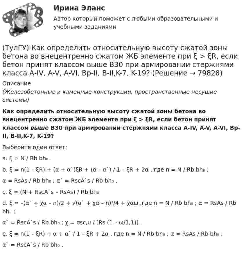     
            Описание
            (Железобетонные и каменные конструкции, пространственные несущие системы)Как определить относительную высоту сжатой зоны бетона во внецентренно сжатом ЖБ элементе при ξ > ξR, если бетон принят классом выше В30 при армировании стержнями класса А-IV, A-V, A-VI, Bp-II, B-II,K-7, K-19?Выберите один ответ:a. ξ = N / Rb bh₀ .b. ξ = n(1 – ξR) + (α + α`)ξR + (α – α`) / 1 – ξR + 2α , где n = N / Rb bh₀ ;α = RsAs / Rb bh₀ ; α` = RscA`s / Rb bh₀ .c. ξ = (N + RscA`s – RsAs) / Rb bh₀d. ξ = –(α` + χα – n)/2 + √(α` + χα – n)²/4 + χαω ,где n = N / Rb bh₀ ; α = RsAs / Rb bh₀ ;α` = RscA`s / Rb bh₀ ; χ = σsc,u / [Rs (1 – ω/1,1)] .e. ξ = n(1 – ξR) + α + α` / 1 – ξR + 2α , где n = N / Rb bh₀ ; α = RsAs / Rb bh₀ ;α` = RscA`s / Rb bh₀ .   
            
            
            (ТулГУ) Как определить нормативную ветровую нагрузку, действующую на пространственную несущую систему многоэтажного гражданского здания высотой более 40 метров?(ТулГУ) Как определить относительную высоту сжатой зоны бетона во внецентренно сжатом ЖБ элементе при ξ > ξR, если бетон принят классом выше В30 при армировании стержнями класса А-IV, A-V, A-VI, Bp-II, B-II,K-7, K-19?(ТулГУ) Как определить относительную высоту сжатой зоны бетона во внецентренно сжатом ЖБ элементе при ξ ≤ ξR, если бетон принят классом не выше В30 при армировании стержнями класса А-I, A-II, A-III, Bp-I?(ТулГУ) Как определить параметра δ = a`/h₀, необходимый для определения динамической составляющей ветровой нагрузки, действующей на пространственную несущую систему многоэтажного гражданского здания?(ТулГУ) Как определить периоды свободных колебаний для многоэтажных зданий рамной системы?(ТулГУ) Как определить периоды свободных колебаний для многоэтажных зданий связевой системы?(ТулГУ) Как определить площадь сечения продольной арматуры при несимметричном армировании во внецентренно сжатом ЖБ элементе, если бетон принят классом выше В30, армирование - стержнями класса А-IV, A-V, A-VI, Bp-II, B-II, K-7,K-19?(ТулГУ) Как определить касательные напряжения в стенках ядра жесткости на участках с проемами в сечении i-го столба, если δ, t, b – толщина стенки ядра и его разметы в плане?(ТулГУ) Как определить коэффициент снижения жесткости диафрагмы за счет податливости горизонтальных швов, если h – высота этажа; Ab1 – площадь поперечного (горизонтального) сечения стенки диафрагмы; h2 – суммарная высота растворных швов (ТулГУ) Как определить коэффициент учитывающий снижения жесткости диафрагмы за счет податливости связей сдвига по вертикальным швам, если h – высота этажа; Ab1 – площадь поперечного (горизонтального) сечения стенки диафрагмы; h(ТулГУ) Как определить кривизну оси изгибаемой ЖБК, работающей без трещин от длительного действия усилия предварительного обжатия?(ТулГУ) Как определить кривизну оси изгибаемой ЖБК, работающей без трещин от постоянных и длительных нагрузок?(ТулГУ) Как определить крутящий момент, воспринимаемый ядром жесткости за счет его жесткости при чистом кручении?(ТулГУ) Как определить максимальный пролетный момент для ригеля рамно-связевого каркаса?