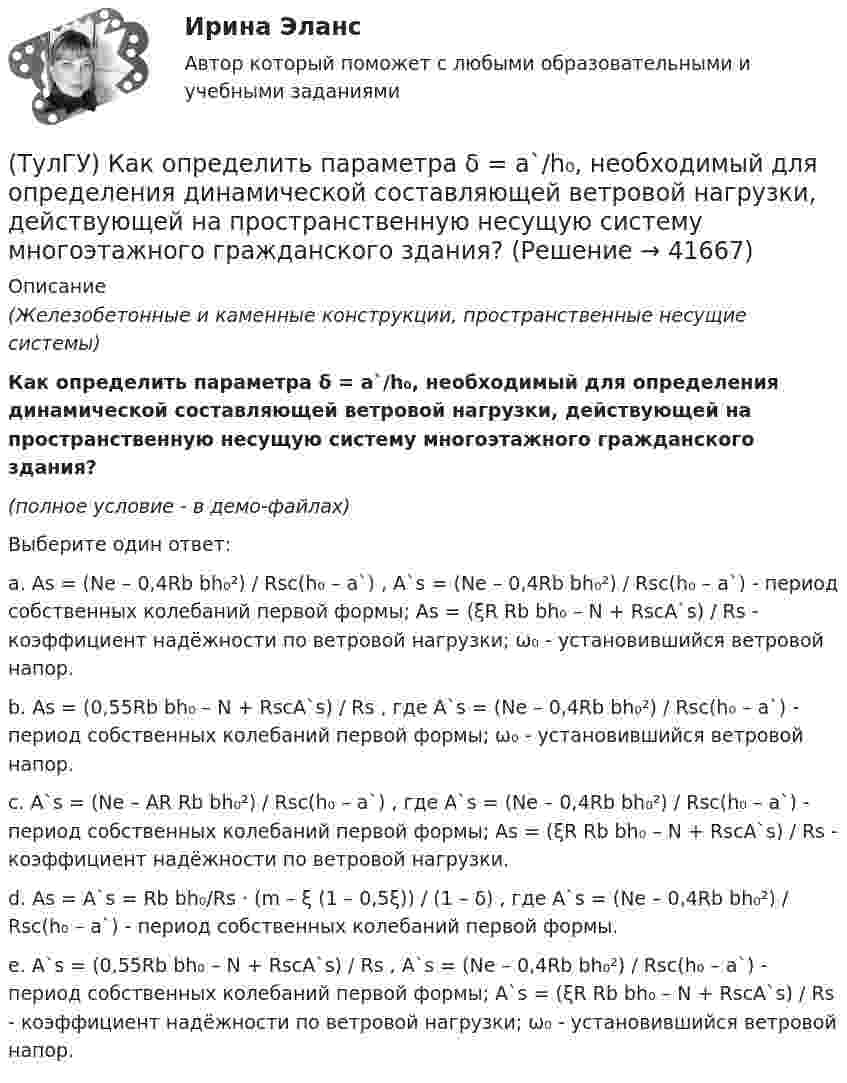     
          Описание
          (Железобетонные и каменные конструкции, пространственные несущие системы)Как определить параметра δ = a`/h₀, необходимый для определения динамической составляющей ветровой нагрузки, действующей на пространственную несущую систему многоэтажного гражданского здания?(полное условие - в демо-файлах)Выберите один ответ:a. As = (Ne – 0,4Rb bh₀²) / Rsc(h₀ – a`) , A`s = (Ne – 0,4Rb bh₀²) / Rsc(h₀ – a`) - период собственных колебаний первой формы; As = (ξR Rb bh₀ – N + RscA`s) / Rs - коэффициент надёжности по ветровой нагрузки; ω₀ - установившийся ветровой напор. b. As = (0,55Rb bh₀ – N + RscA`s) / Rs , где A`s = (Ne – 0,4Rb bh₀²) / Rsc(h₀ – a`) - период собственных колебаний первой формы; ω₀ - установившийся ветровой напор.c. A`s = (Ne – AR Rb bh₀²) / Rsc(h₀ – a`) , где A`s = (Ne – 0,4Rb bh₀²) / Rsc(h₀ – a`) - период собственных колебаний первой формы; As = (ξR Rb bh₀ – N + RscA`s) / Rs - коэффициент надёжности по ветровой нагрузки.d. As = A`s = Rb bh₀/Rs · (m – ξ (1 – 0,5ξ)) / (1 – δ) , где A`s = (Ne – 0,4Rb bh₀²) / Rsc(h₀ – a`) - период собственных колебаний первой формы.e. A`s = (0,55Rb bh₀ – N + RscA`s) / Rs , A`s = (Ne – 0,4Rb bh₀²) / Rsc(h₀ – a`) - период собственных колебаний первой формы; A`s = (ξR Rb bh₀ – N + RscA`s) / Rs - коэффициент надёжности по ветровой нагрузки; ω₀ - установившийся ветровой напор.  
            
            
            (ТулГУ) Как определить относительную высоту сжатой зоны бетона во внецентренно сжатом ЖБ элементе при ξ ≤ ξR, если бетон принят классом не выше В30 при армировании стержнями класса А-I, A-II, A-III, Bp-I?(ТулГУ) Как определить параметра δ = a`/h₀, необходимый для определения динамической составляющей ветровой нагрузки, действующей на пространственную несущую систему многоэтажного гражданского здания?(ТулГУ) Как определить периоды свободных колебаний для многоэтажных зданий рамной системы?(ТулГУ) Как определить периоды свободных колебаний для многоэтажных зданий связевой системы?(ТулГУ) Как определить площадь сечения продольной арматуры при несимметричном армировании во внецентренно сжатом ЖБ элементе, если бетон принят классом выше В30, армирование - стержнями класса А-IV, A-V, A-VI, Bp-II, B-II, K-7,K-19?(ТулГУ) Как определить площадь сечения продольной арматуры при симметричном армировании во внецентренно сжатом ЖБ элементе при ξ ≤ ξR, если бетон принят классом выше В30, армирование - стержнями класса А-IV, A-V, A-VI, Bp-II, B-II, K-7, K-19?(ТулГУ) Как определить поперечную силу в надпроемной перемычке ядра жесткости?(ТулГУ) Как определить коэффициент учитывающий снижения жесткости диафрагмы за счет податливости связей сдвига по вертикальным швам, если h – высота этажа; Ab1 – площадь поперечного (горизонтального) сечения стенки диафрагмы; h(ТулГУ) Как определить кривизну оси изгибаемой ЖБК, работающей без трещин от длительного действия усилия предварительного обжатия?(ТулГУ) Как определить кривизну оси изгибаемой ЖБК, работающей без трещин от постоянных и длительных нагрузок?(ТулГУ) Как определить крутящий момент, воспринимаемый ядром жесткости за счет его жесткости при чистом кручении?(ТулГУ) Как определить максимальный пролетный момент для ригеля рамно-связевого каркаса?(ТулГУ) Как определить нормальные напряжения в j-той точке i-того столба?(ТулГУ) Как определить нормативную ветровую нагрузку, действующую на пространственную несущую систему многоэтажного гражданского здания высотой более 40 метров?