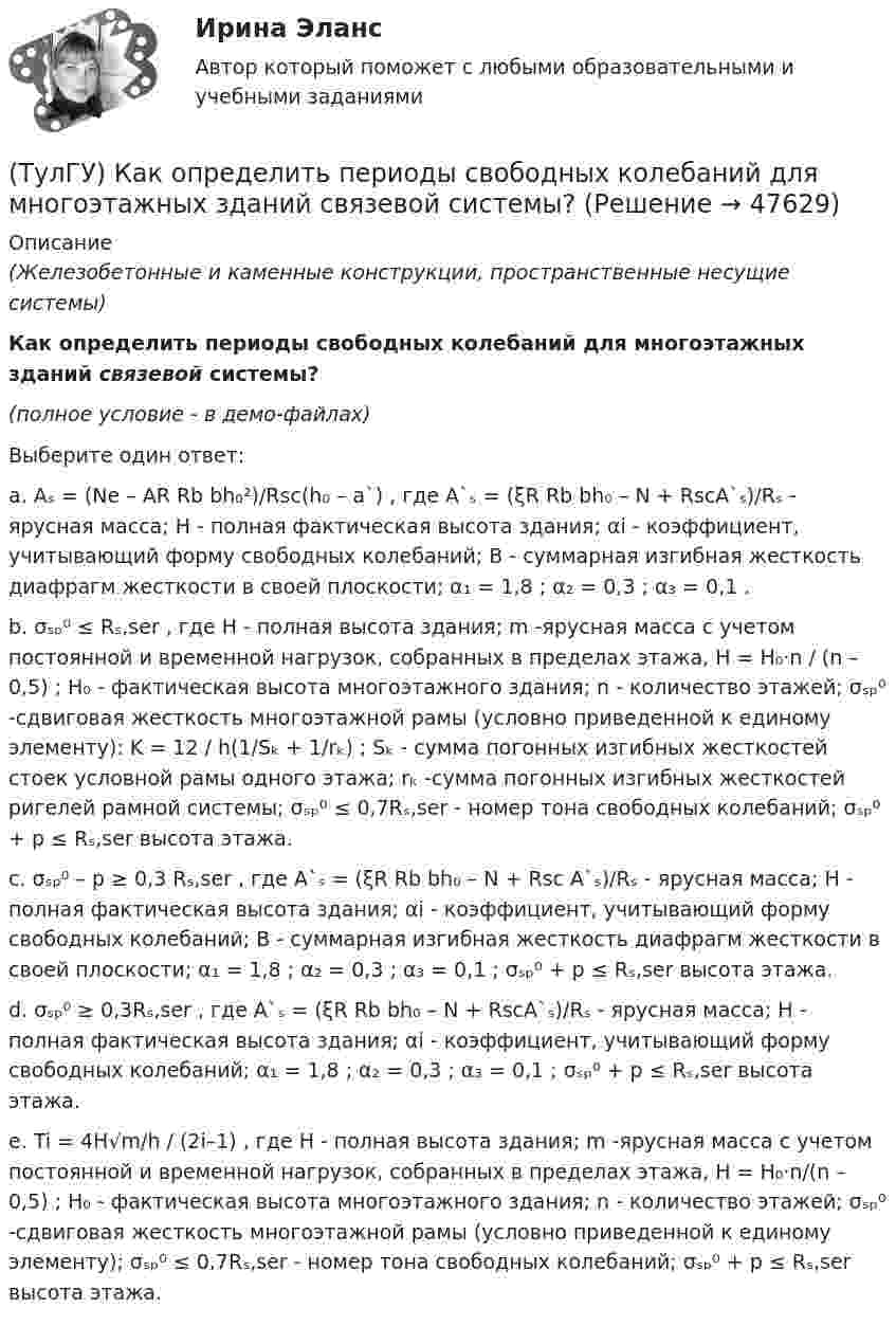     
            Описание
            (Железобетонные и каменные конструкции, пространственные несущие системы)Как определить периоды свободных колебаний для многоэтажных зданий связевой системы?(полное условие - в демо-файлах)Выберите один ответ:a. Aₛ = (Ne – AR Rb bh₀²)/Rsc(h₀ – a`) , где A`ₛ = (ξR Rb bh₀ – N + RscA`ₛ)/Rₛ - ярусная масса; H - полная фактическая высота здания; αi - коэффициент, учитывающий форму свободных колебаний; B - суммарная изгибная жесткость диафрагм жесткости в своей плоскости; α₁ = 1,8 ; α₂ = 0,3 ; α₃ = 0,1 .b. σₛₚ⁰ ≤ Rₛ,ser , где H - полная высота здания; m -ярусная масса с учетом постоянной и временной нагрузок, собранных в пределах этажа, H = H₀·n / (n – 0,5) ; H₀ - фактическая высота многоэтажного здания; n - количество этажей; σₛₚ⁰ -сдвиговая жесткость многоэтажной рамы (условно приведенной к единому элементу): K = 12 / h(1/Sₖ + 1/rₖ) ; Sₖ - сумма погонных изгибных жесткостей стоек условной рамы одного этажа; rₖ -сумма погонных изгибных жесткостей ригелей рамной системы; σₛₚ⁰ ≤ 0,7Rₛ,ser - номер тона свободных колебаний; σₛₚ⁰ + p ≤ Rₛ,ser высота этажа.c. σₛₚ⁰ – p ≥ 0,3 Rₛ,ser , где A`ₛ = (ξR Rb bh₀ – N + Rsc A`ₛ)/Rₛ - ярусная масса; H - полная фактическая высота здания; αi - коэффициент, учитывающий форму свободных колебаний; B - суммарная изгибная жесткость диафрагм жесткости в своей плоскости; α₁ = 1,8 ; α₂ = 0,3 ; α₃ = 0,1 ; σₛₚ⁰ + p ≤ Rₛ,ser высота этажа.d. σₛₚ⁰ ≥ 0,3Rₛ,ser , где A`ₛ = (ξR Rb bh₀ – N + RscA`ₛ)/Rₛ - ярусная масса; H - полная фактическая высота здания; αi - коэффициент, учитывающий форму свободных колебаний; α₁ = 1,8 ; α₂ = 0,3 ; α₃ = 0,1 ; σₛₚ⁰ + p ≤ Rₛ,ser высота этажа.e. Ti = 4H√m/h / (2i–1) , где H - полная высота здания; m -ярусная масса с учетом постоянной и временной нагрузок, собранных в пределах этажа, H = H₀·n/(n – 0,5) ; H₀ - фактическая высота многоэтажного здания; n - количество этажей; σₛₚ⁰ -сдвиговая жесткость многоэтажной рамы (условно приведенной к единому элементу); σₛₚ⁰ ≤ 0,7Rₛ,ser - номер тона свободных колебаний; σₛₚ⁰ + p ≤ Rₛ,ser высота этажа.  
            
            
            (ТулГУ) Как определить периоды свободных колебаний для многоэтажных зданий рамной системы?(ТулГУ) Как определить периоды свободных колебаний для многоэтажных зданий связевой системы?(ТулГУ) Как определить площадь сечения продольной арматуры при несимметричном армировании во внецентренно сжатом ЖБ элементе, если бетон принят классом выше В30, армирование - стержнями класса А-IV, A-V, A-VI, Bp-II, B-II, K-7,K-19?(ТулГУ) Как определить площадь сечения продольной арматуры при симметричном армировании во внецентренно сжатом ЖБ элементе при ξ ≤ ξR, если бетон принят классом выше В30, армирование - стержнями класса А-IV, A-V, A-VI, Bp-II, B-II, K-7, K-19?(ТулГУ) Как определить поперечную силу в надпроемной перемычке ядра жесткости?(ТулГУ) Как определить предельные составляющие усилий, действующих в горизонтальном нормальном сечении железобетонной диафрагмы?(ТулГУ) Как определить прогибы К-й диафрагмы параллельной оси У от поной нагрузки в произвольном сечении?(ТулГУ) Как определить кривизну оси изгибаемой ЖБК, работающей без трещин от постоянных и длительных нагрузок?(ТулГУ) Как определить крутящий момент, воспринимаемый ядром жесткости за счет его жесткости при чистом кручении?(ТулГУ) Как определить максимальный пролетный момент для ригеля рамно-связевого каркаса?(ТулГУ) Как определить нормальные напряжения в j-той точке i-того столба?(ТулГУ) Как определить нормативную ветровую нагрузку, действующую на пространственную несущую систему многоэтажного гражданского здания высотой более 40 метров?(ТулГУ) Как определить относительную высоту сжатой зоны бетона во внецентренно сжатом ЖБ элементе при ξ > ξR, если бетон принят классом выше В30 при армировании стержнями класса А-IV, A-V, A-VI, Bp-II, B-II,K-7, K-19?(ТулГУ) Как определить относительную высоту сжатой зоны бетона во внецентренно сжатом ЖБ элементе при ξ ≤ ξR, если бетон принят классом не выше В30 при армировании стержнями класса А-I, A-II, A-III, Bp-I?