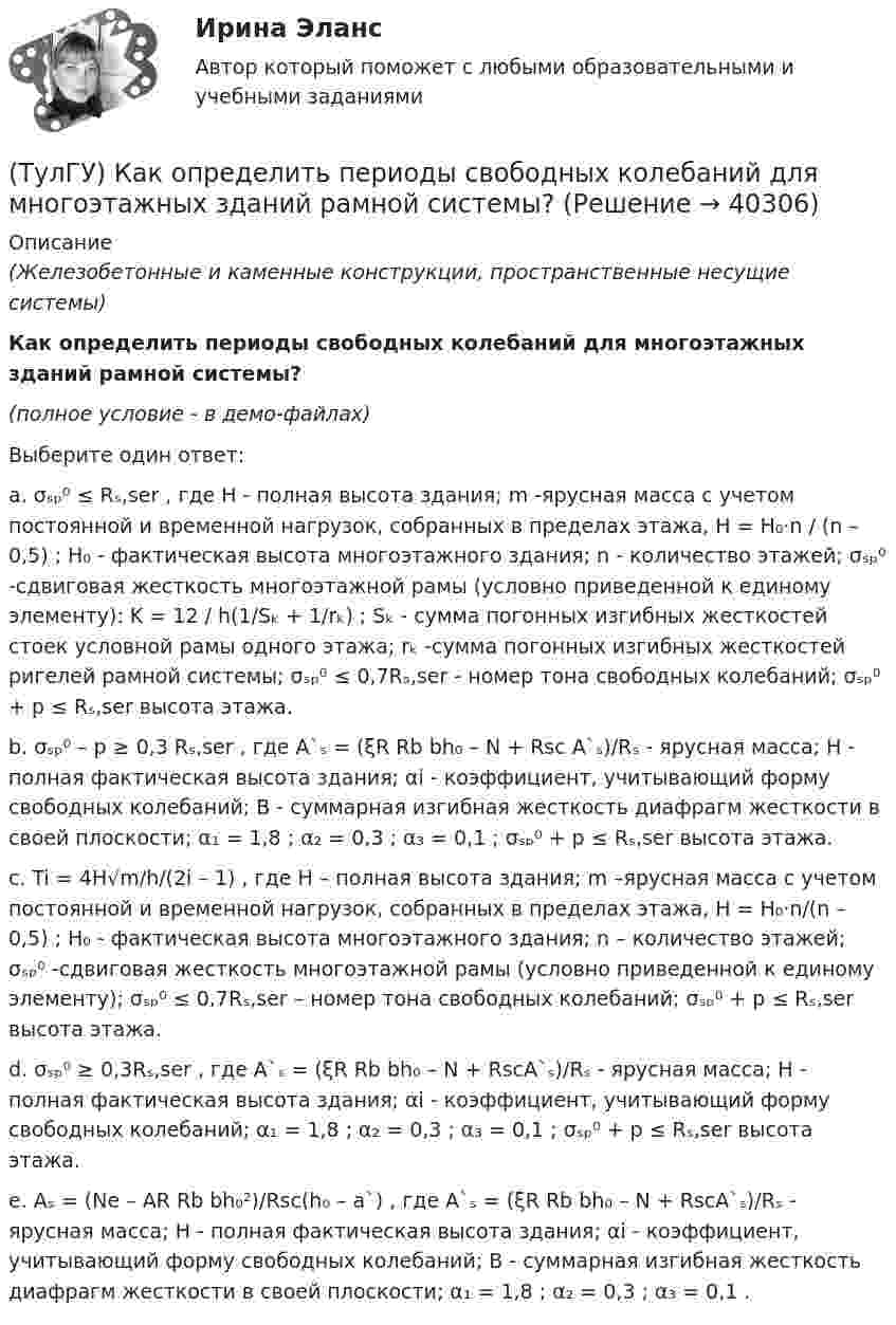     
          Описание
          (Железобетонные и каменные конструкции, пространственные несущие системы)Как определить периоды свободных колебаний для многоэтажных зданий рамной системы?(полное условие - в демо-файлах)Выберите один ответ:a. σₛₚ⁰ ≤ Rₛ,ser , где H - полная высота здания; m -ярусная масса с учетом постоянной и временной нагрузок, собранных в пределах этажа, H = H₀·n / (n – 0,5) ; H₀ - фактическая высота многоэтажного здания; n - количество этажей; σₛₚ⁰ -сдвиговая жесткость многоэтажной рамы (условно приведенной к единому элементу): K = 12 / h(1/Sₖ + 1/rₖ) ; Sₖ - сумма погонных изгибных жесткостей стоек условной рамы одного этажа; rₖ -сумма погонных изгибных жесткостей ригелей рамной системы; σₛₚ⁰ ≤ 0,7Rₛ,ser - номер тона свободных колебаний; σₛₚ⁰ + p ≤ Rₛ,ser высота этажа.b. σₛₚ⁰ – p ≥ 0,3 Rₛ,ser , где A`ₛ = (ξR Rb bh₀ – N + Rsc A`ₛ)/Rₛ - ярусная масса; H - полная фактическая высота здания; αi - коэффициент, учитывающий форму свободных колебаний; B - суммарная изгибная жесткость диафрагм жесткости в своей плоскости; α₁ = 1,8 ; α₂ = 0,3 ; α₃ = 0,1 ; σₛₚ⁰ + p ≤ Rₛ,ser высота этажа.c. Ti = 4H√m/h/(2i – 1) , где H – полная высота здания; m –ярусная масса с учетом постоянной и временной нагрузок, собранных в пределах этажа, H = H₀·n/(n – 0,5) ; H₀ - фактическая высота многоэтажного здания; n – количество этажей; σₛₚ⁰ -сдвиговая жесткость многоэтажной рамы (условно приведенной к единому элементу); σₛₚ⁰ ≤ 0,7Rₛ,ser – номер тона свободных колебаний; σₛₚ⁰ + p ≤ Rₛ,ser высота этажа.d. σₛₚ⁰ ≥ 0,3Rₛ,ser , где A`ₛ = (ξR Rb bh₀ – N + RscA`ₛ)/Rₛ - ярусная масса; H - полная фактическая высота здания; αi - коэффициент, учитывающий форму свободных колебаний; α₁ = 1,8 ; α₂ = 0,3 ; α₃ = 0,1 ; σₛₚ⁰ + p ≤ Rₛ,ser высота этажа.e. Aₛ = (Ne – AR Rb bh₀²)/Rsc(h₀ – a`) , где A`ₛ = (ξR Rb bh₀ – N + RscA`ₛ)/Rₛ - ярусная масса; H - полная фактическая высота здания; αi - коэффициент, учитывающий форму свободных колебаний; B - суммарная изгибная жесткость диафрагм жесткости в своей плоскости; α₁ = 1,8 ; α₂ = 0,3 ; α₃ = 0,1 .  
            
            
            (ТулГУ) Как определить параметра δ = a`/h₀, необходимый для определения динамической составляющей ветровой нагрузки, действующей на пространственную несущую систему многоэтажного гражданского здания?(ТулГУ) Как определить периоды свободных колебаний для многоэтажных зданий рамной системы?(ТулГУ) Как определить периоды свободных колебаний для многоэтажных зданий связевой системы?(ТулГУ) Как определить площадь сечения продольной арматуры при несимметричном армировании во внецентренно сжатом ЖБ элементе, если бетон принят классом выше В30, армирование - стержнями класса А-IV, A-V, A-VI, Bp-II, B-II, K-7,K-19?(ТулГУ) Как определить площадь сечения продольной арматуры при симметричном армировании во внецентренно сжатом ЖБ элементе при ξ ≤ ξR, если бетон принят классом выше В30, армирование - стержнями класса А-IV, A-V, A-VI, Bp-II, B-II, K-7, K-19?(ТулГУ) Как определить поперечную силу в надпроемной перемычке ядра жесткости?(ТулГУ) Как определить предельные составляющие усилий, действующих в горизонтальном нормальном сечении железобетонной диафрагмы?(ТулГУ) Как определить кривизну оси изгибаемой ЖБК, работающей без трещин от длительного действия усилия предварительного обжатия?(ТулГУ) Как определить кривизну оси изгибаемой ЖБК, работающей без трещин от постоянных и длительных нагрузок?(ТулГУ) Как определить крутящий момент, воспринимаемый ядром жесткости за счет его жесткости при чистом кручении?(ТулГУ) Как определить максимальный пролетный момент для ригеля рамно-связевого каркаса?(ТулГУ) Как определить нормальные напряжения в j-той точке i-того столба?(ТулГУ) Как определить нормативную ветровую нагрузку, действующую на пространственную несущую систему многоэтажного гражданского здания высотой более 40 метров?(ТулГУ) Как определить относительную высоту сжатой зоны бетона во внецентренно сжатом ЖБ элементе при ξ > ξR, если бетон принят классом выше В30 при армировании стержнями класса А-IV, A-V, A-VI, Bp-II, B-II,K-7, K-19?