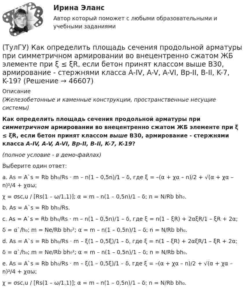     
            Описание
            (Железобетонные и каменные конструкции, пространственные несущие системы)Как определить площадь сечения продольной арматуры при симметричном армировании во внецентренно сжатом ЖБ элементе при ξ ≤ ξR, если бетон принят классом выше В30, армирование - стержнями класса А-IV, A-V, A-VI, Bp-II, B-II, K-7, K-19?(полное условие - в демо-файлах)Выберите один ответ:a. As = A`s = Rb bh₀/Rs · m – n(1 – 0,5n)/1 – δ, где ξ = –(α + χα – n)/2 + √(α + χα – n)²/4 + χαω;χ = σsc,u / [Rs(1 – ω/1,1)]; α = m – n(1 – 0,5n)/1 – δ; n = N/Rb bh₀. b. As = A`s = Rb bh₀/Rs. c. As = A`s = Rb bh₀/Rs · m – n(1 – 0,5n)/1 – δ, где ξ = n(1 – ξR) + 2αξR/1 – ξR + 2α;δ = α`/h₀; m = Ne/Rb bh₀²; α = m – n(1 – 0,5n)/1 – δ; n = N/Rb bh₀. d. As = A`s = Rb bh₀/Rs · m – ξ(1 – 0,5ξ)/1 – δ, где ξ = n(1 – ξR) + 2αξR/1 – ξR + 2α;δ = α`/h₀; m = Ne/Rb bh₀²; α = m – n(1 – 0,5n)/1 – δ; n = N/Rb bh₀. e. As = A`s = Rb bh₀/Rs · m – ξ(1 – 0,5ξ)/1 – δ, где ξ = –(α + χα – n)/2 + √(α + χα – n)²/4 + χαω;χ = σsc,u / [Rs(1 – ω/1,1)]; α = m – n(1 – 0,5n)/1 – δ; n = N/Rb bh₀.   
            
            
            (ТулГУ) Как определить площадь сечения продольной арматуры при несимметричном армировании во внецентренно сжатом ЖБ элементе, если бетон принят классом выше В30, армирование - стержнями класса А-IV, A-V, A-VI, Bp-II, B-II, K-7,K-19?(ТулГУ) Как определить площадь сечения продольной арматуры при симметричном армировании во внецентренно сжатом ЖБ элементе при ξ ≤ ξR, если бетон принят классом выше В30, армирование - стержнями класса А-IV, A-V, A-VI, Bp-II, B-II, K-7, K-19?(ТулГУ) Как определить поперечную силу в надпроемной перемычке ядра жесткости?(ТулГУ) Как определить предельные составляющие усилий, действующих в горизонтальном нормальном сечении железобетонной диафрагмы?(ТулГУ) Как определить прогибы К-й диафрагмы параллельной оси У от поной нагрузки в произвольном сечении?(ТулГУ) Как определить размер стороны эквивалентной квадратной пустоты вместо круглой в пустотных плитах, если размер стороны эквивалентного квадрата h₁, а диаметр круга d?(ТулГУ) Как определить составляющую сейсмической нагрузки в уровне к-го перекрытия, соответствующую i-тому тону свободных колебаний?(ТулГУ) Как определить максимальный пролетный момент для ригеля рамно-связевого каркаса?(ТулГУ) Как определить нормальные напряжения в j-той точке i-того столба?(ТулГУ) Как определить нормативную ветровую нагрузку, действующую на пространственную несущую систему многоэтажного гражданского здания высотой более 40 метров?(ТулГУ) Как определить относительную высоту сжатой зоны бетона во внецентренно сжатом ЖБ элементе при ξ > ξR, если бетон принят классом выше В30 при армировании стержнями класса А-IV, A-V, A-VI, Bp-II, B-II,K-7, K-19?(ТулГУ) Как определить относительную высоту сжатой зоны бетона во внецентренно сжатом ЖБ элементе при ξ ≤ ξR, если бетон принят классом не выше В30 при армировании стержнями класса А-I, A-II, A-III, Bp-I?(ТулГУ) Как определить параметра δ = a`/h₀, необходимый для определения динамической составляющей ветровой нагрузки, действующей на пространственную несущую систему многоэтажного гражданского здания?(ТулГУ) Как определить периоды свободных колебаний для многоэтажных зданий рамной системы?