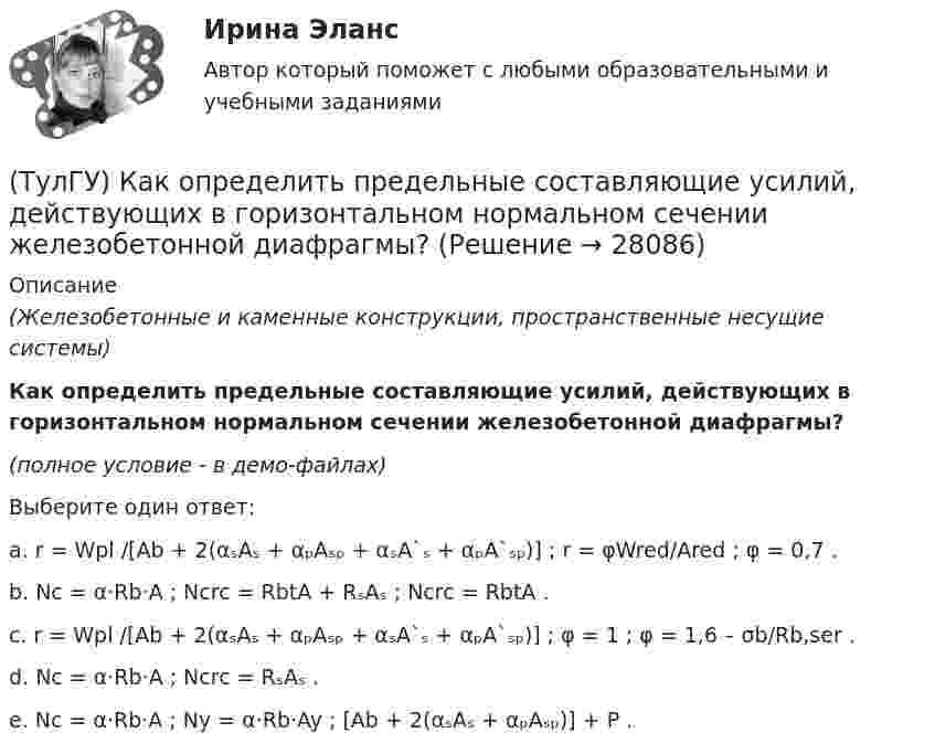    
          Описание
          (Железобетонные и каменные конструкции, пространственные несущие системы)Как определить предельные составляющие усилий, действующих в горизонтальном нормальном сечении железобетонной диафрагмы?(полное условие - в демо-файлах)Выберите один ответ:a. r = Wpl /[Ab + 2(αₛAₛ + αₚAₛₚ + αₛA`ₛ + αₚA`ₛₚ)] ; r = φWred/Ared ; φ = 0,7 . b. Nc = α·Rb·A ; Ncrc = RbtA + RₛAₛ ; Ncrc = RbtA . c. r = Wpl /[Ab + 2(αₛAₛ + αₚAₛₚ + αₛA`ₛ + αₚA`ₛₚ)] ; φ = 1 ; φ = 1,6 – σb/Rb,ser . d. Nc = α·Rb·A ; Ncrc = RₛAₛ . e. Nc = α·Rb·A ; Ny = α·Rb·Ay ; [Ab + 2(αₛAₛ + αₚAₛₚ)] + P .   
            
            
            (ТулГУ) Как определить поперечную силу в надпроемной перемычке ядра жесткости?(ТулГУ) Как определить предельные составляющие усилий, действующих в горизонтальном нормальном сечении железобетонной диафрагмы?(ТулГУ) Как определить прогибы К-й диафрагмы параллельной оси У от поной нагрузки в произвольном сечении?(ТулГУ) Как определить размер стороны эквивалентной квадратной пустоты вместо круглой в пустотных плитах, если размер стороны эквивалентного квадрата h₁, а диаметр круга d?(ТулГУ) Как определить составляющую сейсмической нагрузки в уровне к-го перекрытия, соответствующую i-тому тону свободных колебаний?(ТулГУ) Как определить угол наклона диафрагмы от вертикали, вызванный податливостью основания, если С – коэффициент постели?(ТулГУ) Как определить угол поворота ядро-диафрагмовой системы в плане?(ТулГУ) Как определить нормативную ветровую нагрузку, действующую на пространственную несущую систему многоэтажного гражданского здания высотой более 40 метров?(ТулГУ) Как определить относительную высоту сжатой зоны бетона во внецентренно сжатом ЖБ элементе при ξ > ξR, если бетон принят классом выше В30 при армировании стержнями класса А-IV, A-V, A-VI, Bp-II, B-II,K-7, K-19?(ТулГУ) Как определить относительную высоту сжатой зоны бетона во внецентренно сжатом ЖБ элементе при ξ ≤ ξR, если бетон принят классом не выше В30 при армировании стержнями класса А-I, A-II, A-III, Bp-I?(ТулГУ) Как определить параметра δ = a`/h₀, необходимый для определения динамической составляющей ветровой нагрузки, действующей на пространственную несущую систему многоэтажного гражданского здания?(ТулГУ) Как определить периоды свободных колебаний для многоэтажных зданий рамной системы?(ТулГУ) Как определить периоды свободных колебаний для многоэтажных зданий связевой системы?(ТулГУ) Как определить площадь сечения продольной арматуры при несимметричном армировании во внецентренно сжатом ЖБ элементе, если бетон принят классом выше В30, армирование - стержнями класса А-IV, A-V, A-VI, Bp-II, B-II, K-7,K-19?