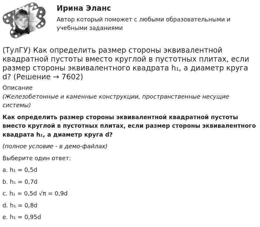     
          Описание
          (Железобетонные и каменные конструкции, пространственные несущие системы)Как определить размер стороны эквивалентной квадратной пустоты вместо круглой в пустотных плитах, если размер стороны эквивалентного квадрата h₁, а диаметр круга d?(полное условие - в демо-файлах)Выберите один ответ:a. h₁ = 0,5d b. h₁ = 0,7d c. h₁ = 0,5d √π = 0,9dd. h₁ = 0,8de. h₁ = 0,95d  
            
            
            (ТулГУ) Как определить прогибы К-й диафрагмы параллельной оси У от поной нагрузки в произвольном сечении?(ТулГУ) Как определить размер стороны эквивалентной квадратной пустоты вместо круглой в пустотных плитах, если размер стороны эквивалентного квадрата h₁, а диаметр круга d?(ТулГУ) Как определить составляющую сейсмической нагрузки в уровне к-го перекрытия, соответствующую i-тому тону свободных колебаний?(ТулГУ) Как определить угол наклона диафрагмы от вертикали, вызванный податливостью основания, если С – коэффициент постели?(ТулГУ) Как определить угол поворота ядро-диафрагмовой системы в плане?(ТулГУ) Как определить усилие, воспринимаемое поперечными стержнями, пересекающие наклонную трещину в изгибаемых ЖБК?(ТулГУ) Как определить ускорение свободных колебаний верхнего этажа многоэтажного здания?(ТулГУ) Как определить относительную высоту сжатой зоны бетона во внецентренно сжатом ЖБ элементе при ξ ≤ ξR, если бетон принят классом не выше В30 при армировании стержнями класса А-I, A-II, A-III, Bp-I?(ТулГУ) Как определить параметра δ = a`/h₀, необходимый для определения динамической составляющей ветровой нагрузки, действующей на пространственную несущую систему многоэтажного гражданского здания?(ТулГУ) Как определить периоды свободных колебаний для многоэтажных зданий рамной системы?(ТулГУ) Как определить периоды свободных колебаний для многоэтажных зданий связевой системы?(ТулГУ) Как определить площадь сечения продольной арматуры при несимметричном армировании во внецентренно сжатом ЖБ элементе, если бетон принят классом выше В30, армирование - стержнями класса А-IV, A-V, A-VI, Bp-II, B-II, K-7,K-19?(ТулГУ) Как определить площадь сечения продольной арматуры при симметричном армировании во внецентренно сжатом ЖБ элементе при ξ ≤ ξR, если бетон принят классом выше В30, армирование - стержнями класса А-IV, A-V, A-VI, Bp-II, B-II, K-7, K-19?(ТулГУ) Как определить поперечную силу в надпроемной перемычке ядра жесткости?