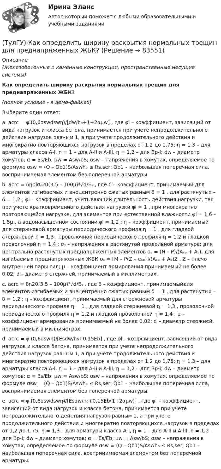     
            Описание
            (Железобетонные и каменные конструкции, пространственные несущие системы)Как определить ширину раскрытия нормальных трещин для преднапряженных ЖБК?(полное условие - в демо-файлах)Выберите один ответ:a. acrc = φl(0,6σswdswη)/[dw/h₀+1+2αμw] , где φl – коэффициент, зависящий от вида нагрузок и класса бетона, принимается при учете непродолжительного действия нагрузок равным 1, а при учете продолжительного действия и многократно повторяющихся нагрузок в пределах от 1,2 до 1,75; η = 1,3 – для арматуры класса А-I, η = 1 – для А-II и А-III, η = 1,2 – для Вр-I; dw – диаметр хомутов; α = Es/Eb; μw = Asw/bS; σsw – напряжения в хомутах, определяемое по формуле σsw = (Q – Qb1)S/Aswh₀ ≤ Rs,ser; Qb1 – наибольшая поперечная сила, воспринимаемая элементом без поперечной арматуры.b. acrc = δηφlσₛ20(3,5 – 100μ)³√d/Eₛ , где δ – коэффициент, принимаемый для элементов изгибаемых и внецентренно сжатых равным δ = 1 , для растянутых – δ = 1,2 ; φl – коэффициент, учитывающий длительность действия нагрузки, так при учете кратковременного действия нагрузки φl = 1 , при многократно повторяющейся нагрузке, для элементов при естественной влажности φl = 1,6 – 1,5μ , а водонасыщенном состоянии φl = 1,2 ; η – коэффициент, принимаемый для стержневой арматуры периодического профиля η = 1 , для гладкой стержневой η = 1,3 , проволочной периодического профиля η  = 1,2 и гладкой проволочной η = 1,4 ; σₛ – напряжения в растянутой продольной арматуре: для центрально растянутых преднапряженных элементов σₛ = (N – P)/(Aₛₚ + Aₛ), для изгибаемых преднапряженных ЖБК σₛ = [M – P(Z – eₛₚ)]/(Aₛₚ + Aₛ)Z , Z – плечо внутренней пары сил; μ – коэффициент армирования принимаемый не более 0,02; d – диаметр стержней, принимаемый в миллиметрах. c. acrc = δη20(3,5 – 100μ)³√d/Eₛ , где δ – коэффициент, принимаемыйдля элементов изгибаемых и внецентренно сжатых равным δ = 1 , для растянутых – δ = 1,2 ; η – коэффициент, принимаемый для стержневой арматуры периодического профиля η = 1 , для гладкой стержневой η = 1,3 , проволочной периодического профиля η = 1,2 и гладкой проволочной η = 1,4 ; μ – коэффициент армирования принимаемый не более 0,02; d – диаметр стержней, принимаемый в миллиметрах.d. acrc = φl(0,6dswη)/[Esdw/h₀+0,15Eb] , где φl – коэффициент, зависящий от вида нагрузок и класса бетона, принимается при учете непродолжительного действия нагрузок равным 1, а при учете продолжительного действия и многократно повторяющихся нагрузок в пределах от 1,2 до 1,75; η = 1,3 – для арматуры класса А-I, η = 1 – для А-II и А-III, η = 1,2 – для Вр-I; dw – диаметр хомутов; α = Es/Eb; μw = Asw/bS; σsw – напряжения в хомутах, определяемое по формуле σsw = (Q – Qb1)S/Aswh₀ ≤ Rs,ser; Qb1 – наибольшая поперечная сила, воспринимаемая элементом без поперечной арматуры. e. acrc = φl(0,6σswdswη)/[Esdw/h₀+0,15Eb(1+2αμw)] , где φl – коэффициент, зависящий от вида нагрузок и класса бетона, принимается при учете непродолжительного действия нагрузок равным 1, а при учете продолжительного действия и многократно повторяющихся нагрузок в пределах от 1,2 до 1,75; η = 1,3 – для арматуры класса А-I, η = 1 – для А-II и А-III, η = 1,2 – для Вр-I; dw – диаметр хомутов; α = Es/Eb; μw = Asw/bS; σsw – напряжения в хомутах, определяемое по формуле σsw = (Q – Qb1)S/Aswh₀ ≤ Rs,ser; Qb1 – наибольшая поперечная сила, воспринимаемая элементом без поперечной арматуры.    
            
            
            (ТулГУ) Как определить фактически ожидаемую приведенную прочность бетона на смятие в жестком стыке ЖБ колонн с жестким стыком, усиленным сетками косвенного армирования?(ТулГУ) Как определить ширину раскрытия нормальных трещин для преднапряженных ЖБК?(ТулГУ) Как определяется высота всасывания насоса?(ТулГУ) Как определяется упругая характеристика кладки, если E₀ – модуль упругости кладки; Ru – временное сопротивление кладки сжатию; εb = εb,u расчетное сопротивление кладки сжатию; E – модуль деформации кладки?(ТулГУ) Как ориентировочно определить высоту сечения сборной пустотной плиты с предварительным напряжением арматуры с учетом требований жесткости?(ТулГУ) Как ориентировочно определить высоту сечения сборной ребристой плиты с предварительным напряжением арматуры с учетом требований жесткости?(ТулГУ) Как отличается от остальных длина железобетонной подстропильной балки в торце одноэтажных промзданий?(ТулГУ) Как определить предельные составляющие усилий, действующих в горизонтальном нормальном сечении железобетонной диафрагмы?(ТулГУ) Как определить прогибы К-й диафрагмы параллельной оси У от поной нагрузки в произвольном сечении?(ТулГУ) Как определить размер стороны эквивалентной квадратной пустоты вместо круглой в пустотных плитах, если размер стороны эквивалентного квадрата h₁, а диаметр круга d?(ТулГУ) Как определить составляющую сейсмической нагрузки в уровне к-го перекрытия, соответствующую i-тому тону свободных колебаний?(ТулГУ) Как определить угол наклона диафрагмы от вертикали, вызванный податливостью основания, если С – коэффициент постели?(ТулГУ) Как определить угол поворота ядро-диафрагмовой системы в плане?(ТулГУ) Как определить усилие, воспринимаемое поперечными стержнями, пересекающие наклонную трещину в изгибаемых ЖБК?