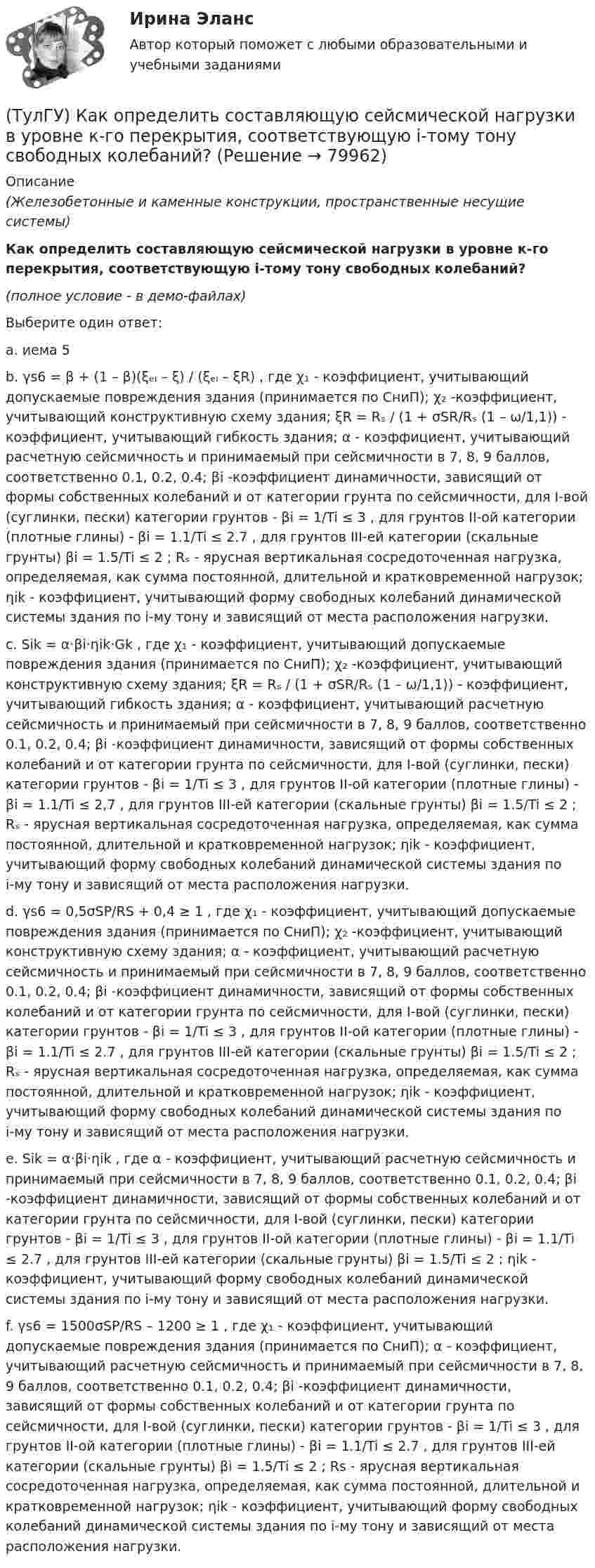     
            Описание
            (Железобетонные и каменные конструкции, пространственные несущие системы)Как определить составляющую сейсмической нагрузки в уровне к-го перекрытия, соответствующую i-тому тону свободных колебаний?(полное условие - в демо-файлах)Выберите один ответ:a. иема 5 b. γs6 = β + (1 – β)(ξₑₗ – ξ) / (ξₑₗ – ξR) , где χ₁ - коэффициент, учитывающий допускаемые повреждения здания (принимается по СниП); χ₂ -коэффициент, учитывающий конструктивную схему здания; ξR = Rₛ / (1 + σSR/Rₛ (1 – ω/1,1)) - коэффициент, учитывающий гибкость здания; α - коэффициент, учитывающий расчетную сейсмичность и принимаемый при сейсмичности в 7, 8, 9 баллов, соответственно 0.1, 0.2, 0.4; βi -коэффициент динамичности, зависящий от формы собственных колебаний и от категории грунта по сейсмичности, для I-вой (суглинки, пески) категории грунтов - βi = 1/Ti ≤ 3 , для грунтов II-ой категории (плотные глины) - βi = 1.1/Ti ≤ 2.7 , для грунтов III-ей категории (скальные грунты) βi = 1.5/Ti ≤ 2 ; Rₛ - ярусная вертикальная сосредоточенная нагрузка, определяемая, как сумма постоянной, длительной и кратковременной нагрузок; ηik - коэффициент, учитывающий форму свободных колебаний динамической системы здания по i-му тону и зависящий от места расположения нагрузки. c. Sik = α·βi·ηik·Gk , где χ₁ - коэффициент, учитывающий допускаемые повреждения здания (принимается по СниП); χ₂ -коэффициент, учитывающий конструктивную схему здания; ξR = Rₛ / (1 + σSR/Rₛ (1 – ω/1,1)) - коэффициент, учитывающий гибкость здания; α - коэффициент, учитывающий расчетную сейсмичность и принимаемый при сейсмичности в 7, 8, 9 баллов, соответственно 0.1, 0.2, 0.4; βi -коэффициент динамичности, зависящий от формы собственных колебаний и от категории грунта по сейсмичности, для I-вой (суглинки, пески) категории грунтов - βi = 1/Ti ≤ 3 , для грунтов II-ой категории (плотные глины) - βi = 1.1/Ti ≤ 2,7 , для грунтов III-ей категории (скальные грунты) βi = 1.5/Ti ≤ 2 ; Rₛ - ярусная вертикальная сосредоточенная нагрузка, определяемая, как сумма постоянной, длительной и кратковременной нагрузок; ηik - коэффициент, учитывающий форму свободных колебаний динамической системы здания по i-му тону и зависящий от места расположения нагрузки. d. γs6 = 0,5σSP/RS + 0,4 ≥ 1 , где χ₁ - коэффициент, учитывающий допускаемые повреждения здания (принимается по СниП); χ₂ -коэффициент, учитывающий конструктивную схему здания; α - коэффициент, учитывающий расчетную сейсмичность и принимаемый при сейсмичности в 7, 8, 9 баллов, соответственно 0.1, 0.2, 0.4; βi -коэффициент динамичности, зависящий от формы собственных колебаний и от категории грунта по сейсмичности, для I-вой (суглинки, пески) категории грунтов - βi = 1/Ti ≤ 3 , для грунтов II-ой категории (плотные глины) - βi = 1.1/Ti ≤ 2.7 , для грунтов III-ей категории (скальные грунты) βi = 1.5/Ti ≤ 2 ; Rₛ - ярусная вертикальная сосредоточенная нагрузка, определяемая, как сумма постоянной, длительной и кратковременной нагрузок; ηik - коэффициент, учитывающий форму свободных колебаний динамической системы здания по i-му тону и зависящий от места расположения нагрузки. e. Sik = α·βi·ηik , где α - коэффициент, учитывающий расчетную сейсмичность и принимаемый при сейсмичности в 7, 8, 9 баллов, соответственно 0.1, 0.2, 0.4; βi -коэффициент динамичности, зависящий от формы собственных колебаний и от категории грунта по сейсмичности, для I-вой (суглинки, пески) категории грунтов - βi = 1/Ti ≤ 3 , для грунтов II-ой категории (плотные глины) - βi = 1.1/Ti ≤ 2.7 , для грунтов III-ей категории (скальные грунты) βi = 1.5/Ti ≤ 2 ; ηik - коэффициент, учитывающий форму свободных колебаний динамической системы здания по i-му тону и зависящий от места расположения нагрузки. f. γs6 = 1500σSP/RS – 1200 ≥ 1 , где χ₁ - коэффициент, учитывающий допускаемые повреждения здания (принимается по СниП); α - коэффициент, учитывающий расчетную сейсмичность и принимаемый при сейсмичности в 7, 8, 9 баллов, соответственно 0.1, 0.2, 0.4; βi -коэффициент динамичности, зависящий от формы собственных колебаний и от категории грунта по сейсмичности, для I-вой (суглинки, пески) категории грунтов - βi = 1/Ti ≤ 3 , для грунтов II-ой категории (плотные глины) - βi = 1.1/Ti ≤ 2.7 , для грунтов III-ей категории (скальные грунты) βi = 1.5/Ti ≤ 2 ; Rs - ярусная вертикальная сосредоточенная нагрузка, определяемая, как сумма постоянной, длительной и кратковременной нагрузок; ηik - коэффициент, учитывающий форму свободных колебаний динамической системы здания по i-му тону и зависящий от места расположения нагрузки.    
            
            
            (ТулГУ) Как определить размер стороны эквивалентной квадратной пустоты вместо круглой в пустотных плитах, если размер стороны эквивалентного квадрата h₁, а диаметр круга d?(ТулГУ) Как определить составляющую сейсмической нагрузки в уровне к-го перекрытия, соответствующую i-тому тону свободных колебаний?(ТулГУ) Как определить угол наклона диафрагмы от вертикали, вызванный податливостью основания, если С – коэффициент постели?(ТулГУ) Как определить угол поворота ядро-диафрагмовой системы в плане?(ТулГУ) Как определить усилие, воспринимаемое поперечными стержнями, пересекающие наклонную трещину в изгибаемых ЖБК?(ТулГУ) Как определить ускорение свободных колебаний верхнего этажа многоэтажного здания?(ТулГУ) Как определить фактически ожидаемую приведенную прочность бетона на смятие в жестком стыке ЖБ колонн с жестким стыком, усиленным сетками косвенного армирования?(ТулГУ) Как определить параметра δ = a`/h₀, необходимый для определения динамической составляющей ветровой нагрузки, действующей на пространственную несущую систему многоэтажного гражданского здания?(ТулГУ) Как определить периоды свободных колебаний для многоэтажных зданий рамной системы?(ТулГУ) Как определить периоды свободных колебаний для многоэтажных зданий связевой системы?(ТулГУ) Как определить площадь сечения продольной арматуры при несимметричном армировании во внецентренно сжатом ЖБ элементе, если бетон принят классом выше В30, армирование - стержнями класса А-IV, A-V, A-VI, Bp-II, B-II, K-7,K-19?(ТулГУ) Как определить площадь сечения продольной арматуры при симметричном армировании во внецентренно сжатом ЖБ элементе при ξ ≤ ξR, если бетон принят классом выше В30, армирование - стержнями класса А-IV, A-V, A-VI, Bp-II, B-II, K-7, K-19?(ТулГУ) Как определить поперечную силу в надпроемной перемычке ядра жесткости?(ТулГУ) Как определить предельные составляющие усилий, действующих в горизонтальном нормальном сечении железобетонной диафрагмы?