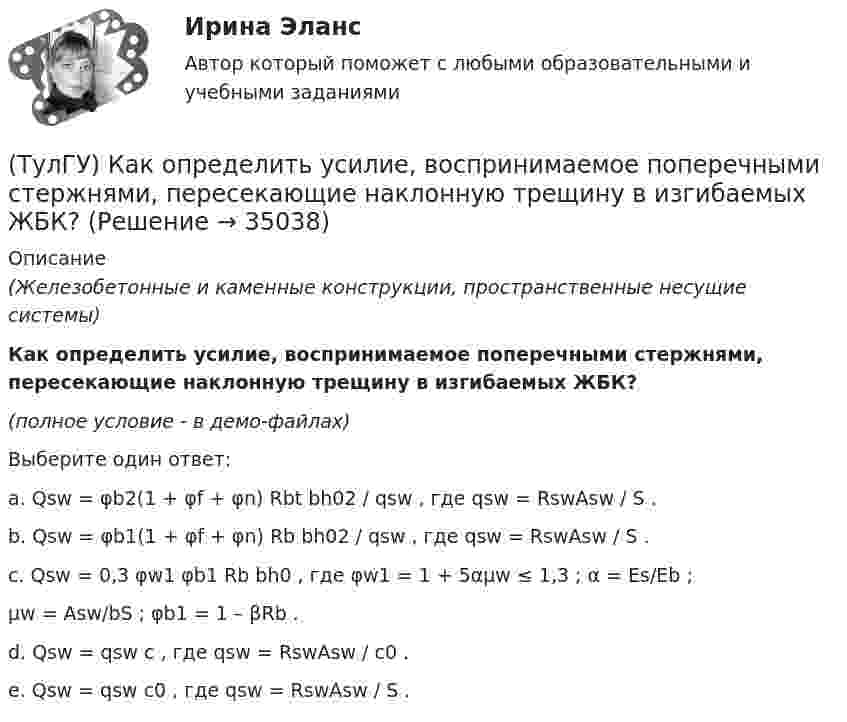     
          Описание
          (Железобетонные и каменные конструкции, пространственные несущие системы)Как определить усилие, воспринимаемое поперечными стержнями, пересекающие наклонную трещину в изгибаемых ЖБК?(полное условие - в демо-файлах)Выберите один ответ:a. Qsw = φb2(1 + φf + φn) Rbt bh02 / qsw , где qsw = RswAsw / S .b. Qsw = φb1(1 + φf + φn) Rb bh02 / qsw , где qsw = RswAsw / S .c. Qsw = 0,3 φw1 φb1 Rb bh0 , где φw1 = 1 + 5αμw ≤ 1,3 ; α = Es/Eb ;μw = Asw/bS ; φb1 = 1 – βRb .d. Qsw = qsw c , где qsw = RswAsw / c0 .e. Qsw = qsw c0 , где qsw = RswAsw / S .   
            
            
            (ТулГУ) Как определить угол поворота ядро-диафрагмовой системы в плане?(ТулГУ) Как определить усилие, воспринимаемое поперечными стержнями, пересекающие наклонную трещину в изгибаемых ЖБК?(ТулГУ) Как определить ускорение свободных колебаний верхнего этажа многоэтажного здания?(ТулГУ) Как определить фактически ожидаемую приведенную прочность бетона на смятие в жестком стыке ЖБ колонн с жестким стыком, усиленным сетками косвенного армирования?(ТулГУ) Как определить ширину раскрытия нормальных трещин для преднапряженных ЖБК?(ТулГУ) Как определяется высота всасывания насоса?(ТулГУ) Как определяется упругая характеристика кладки, если E₀ – модуль упругости кладки; Ru – временное сопротивление кладки сжатию; εb = εb,u расчетное сопротивление кладки сжатию; E – модуль деформации кладки?(ТулГУ) Как определить площадь сечения продольной арматуры при несимметричном армировании во внецентренно сжатом ЖБ элементе, если бетон принят классом выше В30, армирование - стержнями класса А-IV, A-V, A-VI, Bp-II, B-II, K-7,K-19?(ТулГУ) Как определить площадь сечения продольной арматуры при симметричном армировании во внецентренно сжатом ЖБ элементе при ξ ≤ ξR, если бетон принят классом выше В30, армирование - стержнями класса А-IV, A-V, A-VI, Bp-II, B-II, K-7, K-19?(ТулГУ) Как определить поперечную силу в надпроемной перемычке ядра жесткости?(ТулГУ) Как определить предельные составляющие усилий, действующих в горизонтальном нормальном сечении железобетонной диафрагмы?(ТулГУ) Как определить прогибы К-й диафрагмы параллельной оси У от поной нагрузки в произвольном сечении?(ТулГУ) Как определить размер стороны эквивалентной квадратной пустоты вместо круглой в пустотных плитах, если размер стороны эквивалентного квадрата h₁, а диаметр круга d?(ТулГУ) Как определить составляющую сейсмической нагрузки в уровне к-го перекрытия, соответствующую i-тому тону свободных колебаний?