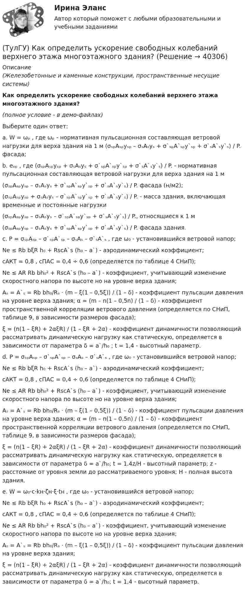     
          Описание
          (Железобетонные и каменные конструкции, пространственные несущие системы)Как определить ускорение свободных колебаний верхнего этажа многоэтажного здания?(полное условие - в демо-файлах)Выберите один ответ:a. W = ωₚ , где ωₚ - нормативная пульсационная составляющая ветровой нагрузки для верха здания на 1 м (σₛₚAₛₚyₛₚ – σₛAₛyₛ + σ`ₛₚA`ₛₚy`ₛₚ + σ`ₛA`ₛy`ₛ) / P. фасада;b. eₒₚ , где (σₛₚAₛₚyₛₚ + σₛAₛyₛ + σ`ₛₚA`ₛₚy`ₛₚ + σ`ₛA`ₛy`ₛ) / P. - нормативная пульсационная составляющая ветровой нагрузки для верха здания на 1 м(σₛₚAₛₚyₛₚ – σₛAₛyₛ + σ`ₛₚA`ₛₚy`ₛₚ + σ`ₛA`ₛy`ₛ) / P. фасада (н/м2);(σₛₚAₛₚyₛₚ + σₛAₛyₛ – σ`ₛₚA`ₛₚy`ₛₚ + σ`ₛA`ₛy`ₛ) / P. - масса здания, включающая временные и постоянные нагрузки(σₛₚAₛₚyₛₚ – σₛAₛyₛ – σ`ₛₚA`ₛₚy`ₛₚ + σ`ₛA`ₛy`ₛ) / P., относящиеся к 1 м(σₛₚAₛₚyₛₚ – σₛAₛyₛ + σ`ₛₚA`ₛₚy`ₛₚ + σ`ₛA`ₛy`ₛ) / P. фасада здания.c. P = σₛₚAₛₚ – σ`ₛₚA`ₛₚ – σₛAₛ – σ`ₛA`ₛ , где ω₀ - установившийся ветровой напор;Ne ≤ Rb bξR h₀ + RscA`s (h₀ – a`) - аэродинамический коэффициент; cАКТ = 0,8 , cПАС = 0,4 ÷ 0,6 (определяется по таблице 4 СНиП);Ne ≤ AR Rb bh₀² + RscA`s (h₀ – a`) - коэффициент, учитывающий изменение скоростного напора по высоте но на уровне верха здания; Aₛ = A`ₛ = Rb bh₀/Rₛ · (m – ξ(1 – 0,5ξ)) / (1 – δ) - коэффициент пульсации давления на уровне верха здания; α = (m – n(1 – 0,5n) / (1 – δ) - коэффициент пространственной корреляции ветрового давления (определяется по СНиП, таблице 9, в зависимости размеров фасада);ξ = (n(1 – ξR) + 2αξR) / (1 – ξR + 2α) - коэффициент динамичности позволяющий рассматривать динамическую нагрузку как статическую, определяется в зависимости от параметра δ = a`/h₀ ; t = 1,4 - высотный параметр.d. P = σₛₚAₛₚ – σ`ₛₚA`ₛₚ – σₛAₛ – σ`ₛA`ₛ , где ω₀ - установившийся ветровой напор;Ne ≤ Rb bξR h₀ + RscA`s (h₀ – a`) - аэродинамический коэффициент;cАКТ = 0,8 , cПАС = 0,4 ÷ 0,6 (определяется по таблице 4 СНиП);Ne ≤ AR Rb bh₀² + RscA`s (h₀ – a`) - коэффициент, учитывающий изменение скоростного напора по высоте но на уровне верха здания;Aₛ = A`ₛ = Rb bh₀/Rₛ · (m – ξ(1 – 0,5ξ)) / (1 – δ) - коэффициент пульсации давления на уровне верха здания; α = (m – n(1 – 0,5n) / (1 – δ) - коэффициент пространственной корреляции ветрового давления (определяется по СНиП, таблице 9, в зависимости размеров фасада);ξ = (n(1 – ξR) + 2αξR) / (1 – ξR + 2α) - коэффициент динамичности позволяющий рассматривать динамическую нагрузку как статическую, определяется в зависимости от параметра δ = a`/h₀; t = 1.4z/H - высотный параметр; z - расстояние от уровня земли до рассматриваемого уровня; H - полная высота здания.e. W = ω₀·c·kн·ζн·ξ·tн , где ω₀ - установившийся ветровой напор;Ne ≤ Rb bξR h₀ + RscA`s (h₀ – a`) - аэродинамический коэффициент;cАКТ = 0,8 , cПАС = 0,4 ÷ 0,6 (определяется по таблице 4 СНиП); Ne ≤ AR Rb bh₀² + RscA`s (h₀ – a`) - коэффициент, учитывающий изменение скоростного напора по высоте но на уровне верха здания; Aₛ = A`ₛ = Rb bh₀/Rₛ · (m – ξ(1 – 0,5ξ)) / (1 – δ) - коэффициент пульсации давления на уровне верха здания; ξ = (n(1 – ξR) + 2αξR) / (1 – ξR + 2α) -  коэффициент динамичности позволяющий рассматривать динамическую нагрузку как статическую, определяется в зависимости от параметра δ = a`/h₀; t = 1,4 - высотный параметр.  
            
            
            (ТулГУ) Как определить усилие, воспринимаемое поперечными стержнями, пересекающие наклонную трещину в изгибаемых ЖБК?(ТулГУ) Как определить ускорение свободных колебаний верхнего этажа многоэтажного здания?(ТулГУ) Как определить фактически ожидаемую приведенную прочность бетона на смятие в жестком стыке ЖБ колонн с жестким стыком, усиленным сетками косвенного армирования?(ТулГУ) Как определить ширину раскрытия нормальных трещин для преднапряженных ЖБК?(ТулГУ) Как определяется высота всасывания насоса?(ТулГУ) Как определяется упругая характеристика кладки, если E₀ – модуль упругости кладки; Ru – временное сопротивление кладки сжатию; εb = εb,u расчетное сопротивление кладки сжатию; E – модуль деформации кладки?(ТулГУ) Как ориентировочно определить высоту сечения сборной пустотной плиты с предварительным напряжением арматуры с учетом требований жесткости?(ТулГУ) Как определить площадь сечения продольной арматуры при симметричном армировании во внецентренно сжатом ЖБ элементе при ξ ≤ ξR, если бетон принят классом выше В30, армирование - стержнями класса А-IV, A-V, A-VI, Bp-II, B-II, K-7, K-19?(ТулГУ) Как определить поперечную силу в надпроемной перемычке ядра жесткости?(ТулГУ) Как определить предельные составляющие усилий, действующих в горизонтальном нормальном сечении железобетонной диафрагмы?(ТулГУ) Как определить прогибы К-й диафрагмы параллельной оси У от поной нагрузки в произвольном сечении?(ТулГУ) Как определить размер стороны эквивалентной квадратной пустоты вместо круглой в пустотных плитах, если размер стороны эквивалентного квадрата h₁, а диаметр круга d?(ТулГУ) Как определить составляющую сейсмической нагрузки в уровне к-го перекрытия, соответствующую i-тому тону свободных колебаний?(ТулГУ) Как определить угол наклона диафрагмы от вертикали, вызванный податливостью основания, если С – коэффициент постели?
