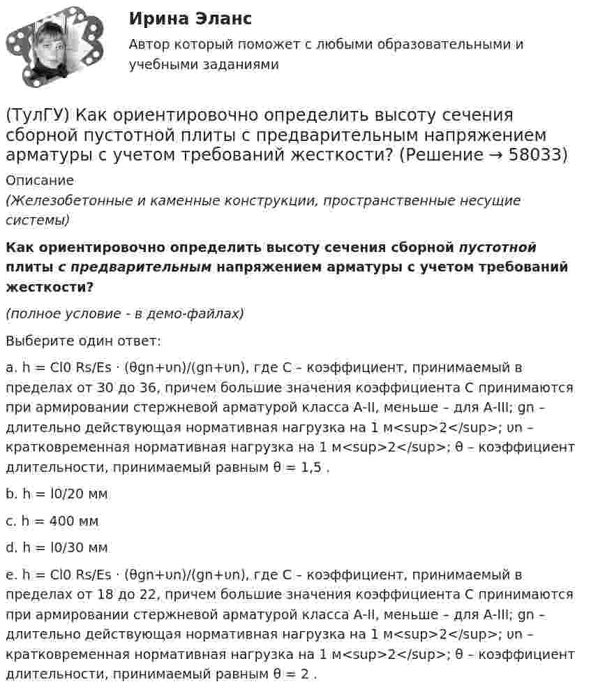     
            Описание
            (Железобетонные и каменные конструкции, пространственные несущие системы)Как ориентировочно определить высоту сечения сборной пустотной плиты с предварительным напряжением арматуры с учетом требований жесткости?(полное условие - в демо-файлах)Выберите один ответ:a. h = Cl0 Rs/Es · (θgn+υn)/(gn+υn), где С – коэффициент, принимаемый в пределах от 30 до 36, причем большие значения коэффициента С принимаются при армировании стержневой арматурой класса А-II, меньше – для А-III; gn – длительно действующая нормативная нагрузка на 1 м<sup>2</sup>; υn – кратковременная нормативная нагрузка на 1 м<sup>2</sup>; θ – коэффициент длительности, принимаемый равным θ = 1,5 . b. h = l0/20 мм c. h = 400 мм d. h = l0/30 мм e. h = Cl0 Rs/Es · (θgn+υn)/(gn+υn), где С – коэффициент, принимаемый в пределах от 18 до 22, причем большие значения коэффициента С принимаются при армировании стержневой арматурой класса А-II, меньше – для А-III; gn – длительно действующая нормативная нагрузка на 1 м<sup>2</sup>; υn – кратковременная нормативная нагрузка на 1 м<sup>2</sup>; θ – коэффициент длительности, принимаемый равным θ = 2 .    
            
            
            (ТулГУ) Как определяется упругая характеристика кладки, если E₀ – модуль упругости кладки; Ru – временное сопротивление кладки сжатию; εb = εb,u расчетное сопротивление кладки сжатию; E – модуль деформации кладки?(ТулГУ) Как ориентировочно определить высоту сечения сборной пустотной плиты с предварительным напряжением арматуры с учетом требований жесткости?(ТулГУ) Как ориентировочно определить высоту сечения сборной ребристой плиты с предварительным напряжением арматуры с учетом требований жесткости?(ТулГУ) Как отличается от остальных длина железобетонной подстропильной балки в торце одноэтажных промзданий?(ТулГУ) Как отличается по длине фундаментная балка для крайнего шага колонн и у поперечного температурного шва?(ТулГУ) Как отразится на температуре охлажденной воды повышение влажности наружного воздуха?(ТулГУ) Как повлияет на расход электроэнергии компрессором за летний период повышение температуры наружного воздуха за летний период?(ТулГУ) Как определить составляющую сейсмической нагрузки в уровне к-го перекрытия, соответствующую i-тому тону свободных колебаний?(ТулГУ) Как определить угол наклона диафрагмы от вертикали, вызванный податливостью основания, если С – коэффициент постели?(ТулГУ) Как определить угол поворота ядро-диафрагмовой системы в плане?(ТулГУ) Как определить усилие, воспринимаемое поперечными стержнями, пересекающие наклонную трещину в изгибаемых ЖБК?(ТулГУ) Как определить ускорение свободных колебаний верхнего этажа многоэтажного здания?(ТулГУ) Как определить фактически ожидаемую приведенную прочность бетона на смятие в жестком стыке ЖБ колонн с жестким стыком, усиленным сетками косвенного армирования?(ТулГУ) Как определить ширину раскрытия нормальных трещин для преднапряженных ЖБК?
