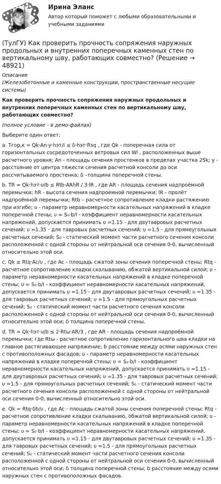     
            Описание
            (Железобетонные и каменные конструкции, пространственные несущие системы)Как проверить прочность сопряжения наружных продольных и внутренних поперечных каменных стен по вертикальному шву, работающих совместно?(полное условие - в демо-файлах)Выберите один ответ:a. Tгор,к = Qk·An·y·hэт/I ≤ δ·hэт·Rsq , где Qk - поперечная сила от горизонтальных сосредоточенных ветровых сил Wi , расположенных выше расчетного уровня; An - площадь сечения простенков в пределах участка 2Sk; y - расстояние от центра тяжести сечения расчетной консоли до оси рассчитываемого простенка; δ –толщина поперечной стены.b. TR = Qk·hэт·υ/b ≤ Rtb·ARhR / 3·lR , где AR - площадь сечения надпроёмной перемычки; hR - высота сечения надпроемной перемычки; lR - пролёт надпроёмной перемычки; Rtb – расчетное сопротивление кладки растяжению при изгибе; υ - параметр неравномерности касательных напряжений в кладке поперечной стены; υ = S₀·b/I - коэффициент неравномерности касательных напряжений, допускается принимать υ =1.15 - для двутавровых расчетных сечений; υ =1.35 - для тавровых расчетных сечений; υ =1.5 - для прямоугольных расчетных сечений; S₀ - статический момент части расчетного сечения консоли расположенной с одной стороны от нейтральной оси сечения 0-0, вычисленный относительно этой оси.c. Qk ≥ Rtq·Ac/υ , где Ac - площадь сжатой зоны сечения поперечной стены; Rtq - расчетное сопротивление кладки скалыванию, обжатой вертикальной силой; υ - параметр неравномерности касательных напряжений в кладке поперечной стены; υ = S₀·b/I - коэффициент неравномерности касательных напряжений, допускается принимать υ =1.15 - для двутавровых расчетных сечений; υ =1.35 - для тавровых расчетных сечений; υ =1.5 - для прямоугольных расчетных сечений; S₀ - статический момент части расчетного сечения консоли расположенной с одной стороны от нейтральной оси сечения 0-0, вычисленный относительно этой оси; δ толщина поперечной стены.d. TR = Qk·hэт·υ/b ≤ 2·Rtω·AR/3 , где AR - площадь сечения надпроёмной перемычки; где Rtω - расчетное сопротивление горизонтального шва кладки на главное растягивающее напряжение; b расстояние между осями наружных стен с противоположных фасадов; υ - параметр неравномерности касательных напряжений в кладке поперечной стены; υ = S₀·b/I - коэффициент неравномерности касательных напряжений, допускается принимать υ =1.15 - для двутавровых расчетных сечений; υ =1.35 - для тавровых расчетных сечений; υ =1.5 - для прямоугольных расчетных сечений; S₀ - статический момент части расчетного сечения консоли расположенной с одной стороны от нейтральной оси сечения 0-0, вычисленный относительно этой оси.e. Qk = Rtq·δb/υ , где Ac - площадь сжатой зоны сечения поперечной стены; Rtq - расчетное сопротивление кладки скалыванию, обжатой вертикальной силой; υ - параметр неравномерности касательных напряжений в кладке поперечной стены; υ = S₀·b/I - коэффициент неравномерности касательных напряжений, допускается принимать υ =1.15 - для двутавровых расчетных сечений; υ =1.35 - для тавровых расчетных сечений; υ =1.5 - для прямоугольных расчетных сечений; S₀ - статический момент части расчетного сечения консоли расположенной с одной стороны от нейтральной оси сечения 0-0, вычисленный относительно этой оси; δ толщина поперечной стены; b расстояние между осями наружных стен с противоположных фасадов.  
            
            
            (ТулГУ) Как построить суммарную напорную характеристику двух параллельных включенных машин на одну сеть?(ТулГУ) Как проверить прочность сопряжения наружных продольных и внутренних поперечных каменных стен по вертикальному шву, работающих совместно?(ТулГУ) Как провести расчет прочности надпроемной перемычки в каменной диафрагме жесткости на изгиб?(ТулГУ) Как разделяются шины по назначению?(ТулГУ) Как разделяются шины по расположению?(ТулГУ) Как распределяется концентрация тугоплавкого и легкоплавкого компонентов сплава в пределах кристаллитов и в межкристаллитных зонах? Внутренние зоны кристаллита (оси дендритов) обогащены(ТулГУ) Как расшифровываетсяустройство БАВР используемое в системах автоматического ввода резерва?(ТулГУ) Как ориентировочно определить высоту сечения сборной пустотной плиты с предварительным напряжением арматуры с учетом требований жесткости?(ТулГУ) Как ориентировочно определить высоту сечения сборной ребристой плиты с предварительным напряжением арматуры с учетом требований жесткости?(ТулГУ) Как отличается от остальных длина железобетонной подстропильной балки в торце одноэтажных промзданий?(ТулГУ) Как отличается по длине фундаментная балка для крайнего шага колонн и у поперечного температурного шва?(ТулГУ) Как отразится на температуре охлажденной воды повышение влажности наружного воздуха?(ТулГУ) Как повлияет на расход электроэнергии компрессором за летний период повышение температуры наружного воздуха за летний период?(ТулГУ) Как подразделяются электроустановки потребителей по напряжению?