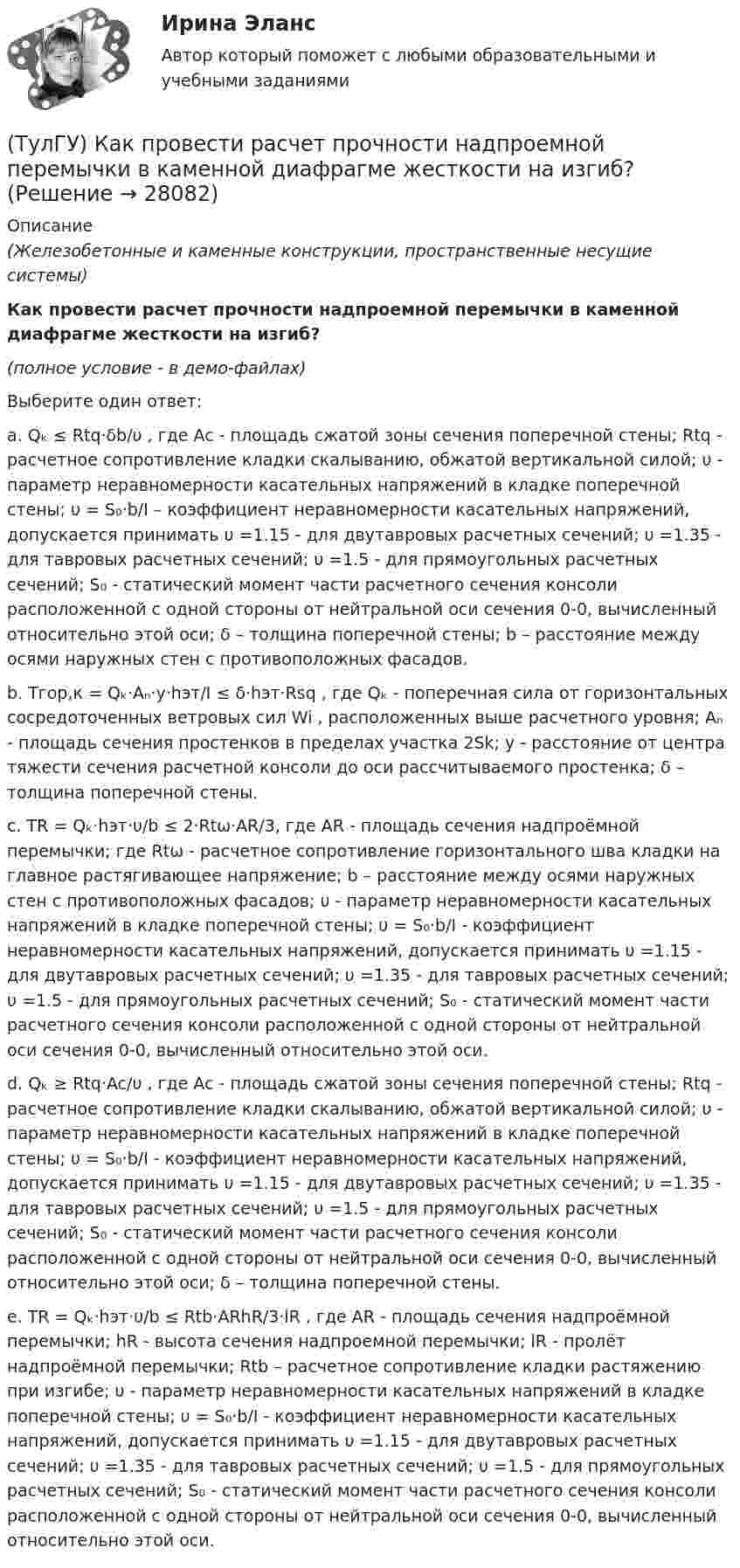     
          Описание
          (Железобетонные и каменные конструкции, пространственные несущие системы)Как провести расчет прочности надпроемной перемычки в каменной диафрагме жесткости на изгиб?(полное условие - в демо-файлах)Выберите один ответ:a. Qₖ ≤ Rtq·δb/υ , где Ac - площадь сжатой зоны сечения поперечной стены; Rtq - расчетное сопротивление кладки скалыванию, обжатой вертикальной силой; υ - параметр неравномерности касательных напряжений в кладке поперечной стены; υ = S₀·b/I – коэффициент неравномерности касательных напряжений, допускается принимать υ =1.15 - для двутавровых расчетных сечений; υ =1.35 - для тавровых расчетных сечений; υ =1.5 - для прямоугольных расчетных сечений; S₀ - статический момент части расчетного сечения консоли расположенной с одной стороны от нейтральной оси сечения 0-0, вычисленный относительно этой оси; δ – толщина поперечной стены; b – расстояние между осями наружных стен с противоположных фасадов.b. Tгор,к = Qₖ·Aₙ·y·hэт/I ≤ δ·hэт·Rsq , где Qₖ - поперечная сила от горизонтальных сосредоточенных ветровых сил Wi , расположенных выше расчетного уровня; Aₙ - площадь сечения простенков в пределах участка 2Sk; y - расстояние от центра тяжести сечения расчетной консоли до оси рассчитываемого простенка; δ – толщина поперечной стены.c. TR = Qₖ·hэт·υ/b ≤ 2·Rtω·AR/3, где AR - площадь сечения надпроёмной перемычки; где Rtω - расчетное сопротивление горизонтального шва кладки на главное растягивающее напряжение; b – расстояние между осями наружных стен с противоположных фасадов; υ - параметр неравномерности касательных напряжений в кладке поперечной стены; υ = S₀·b/I - коэффициент неравномерности касательных напряжений, допускается принимать υ =1.15 - для двутавровых расчетных сечений; υ =1.35 - для тавровых расчетных сечений; υ =1.5 - для прямоугольных расчетных сечений; S₀ - статический момент части расчетного сечения консоли расположенной с одной стороны от нейтральной оси сечения 0-0, вычисленный относительно этой оси.d. Qₖ ≥ Rtq·Ac/υ , где Ac - площадь сжатой зоны сечения поперечной стены; Rtq - расчетное сопротивление кладки скалыванию, обжатой вертикальной силой; υ - параметр неравномерности касательных напряжений в кладке поперечной стены; υ = S₀·b/I - коэффициент неравномерности касательных напряжений, допускается принимать υ =1.15 - для двутавровых расчетных сечений; υ =1.35 - для тавровых расчетных сечений; υ =1.5 - для прямоугольных расчетных сечений; S₀ - статический момент части расчетного сечения консоли расположенной с одной стороны от нейтральной оси сечения 0-0, вычисленный относительно этой оси; δ – толщина поперечной стены.e. TR = Qₖ·hэт·υ/b ≤ Rtb·ARhR/3·lR , где AR - площадь сечения надпроёмной перемычки; hR - высота сечения надпроемной перемычки; lR - пролёт надпроёмной перемычки; Rtb – расчетное сопротивление кладки растяжению при изгибе; υ - параметр неравномерности касательных напряжений в кладке поперечной стены; υ = S₀·b/I - коэффициент неравномерности касательных напряжений, допускается принимать υ =1.15 - для двутавровых расчетных сечений; υ =1.35 - для тавровых расчетных сечений; υ =1.5 - для прямоугольных расчетных сечений; S₀ - статический момент части расчетного сечения консоли расположенной с одной стороны от нейтральной оси сечения 0-0, вычисленный относительно этой оси.  
            
            
            (ТулГУ) Как проверить прочность сопряжения наружных продольных и внутренних поперечных каменных стен по вертикальному шву, работающих совместно?(ТулГУ) Как провести расчет прочности надпроемной перемычки в каменной диафрагме жесткости на изгиб?(ТулГУ) Как разделяются шины по назначению?(ТулГУ) Как разделяются шины по расположению?(ТулГУ) Как распределяется концентрация тугоплавкого и легкоплавкого компонентов сплава в пределах кристаллитов и в межкристаллитных зонах? Внутренние зоны кристаллита (оси дендритов) обогащены(ТулГУ) Как расшифровываетсяустройство БАВР используемое в системах автоматического ввода резерва?(ТулГУ) Какую функцию выполняет данное выражение y = x1 ~ x2?(ТулГУ) Как ориентировочно определить высоту сечения сборной ребристой плиты с предварительным напряжением арматуры с учетом требований жесткости?(ТулГУ) Как отличается от остальных длина железобетонной подстропильной балки в торце одноэтажных промзданий?(ТулГУ) Как отличается по длине фундаментная балка для крайнего шага колонн и у поперечного температурного шва?(ТулГУ) Как отразится на температуре охлажденной воды повышение влажности наружного воздуха?(ТулГУ) Как повлияет на расход электроэнергии компрессором за летний период повышение температуры наружного воздуха за летний период?(ТулГУ) Как подразделяются электроустановки потребителей по напряжению?(ТулГУ) Как подсчитать потребляемую мощность вентилятора при работе с механическими примесями и влияют ли они на развиваемое давление при неизменной производительности вентилятора ( к – опытный коэффициент, ?– весовая концентрация смеси)?