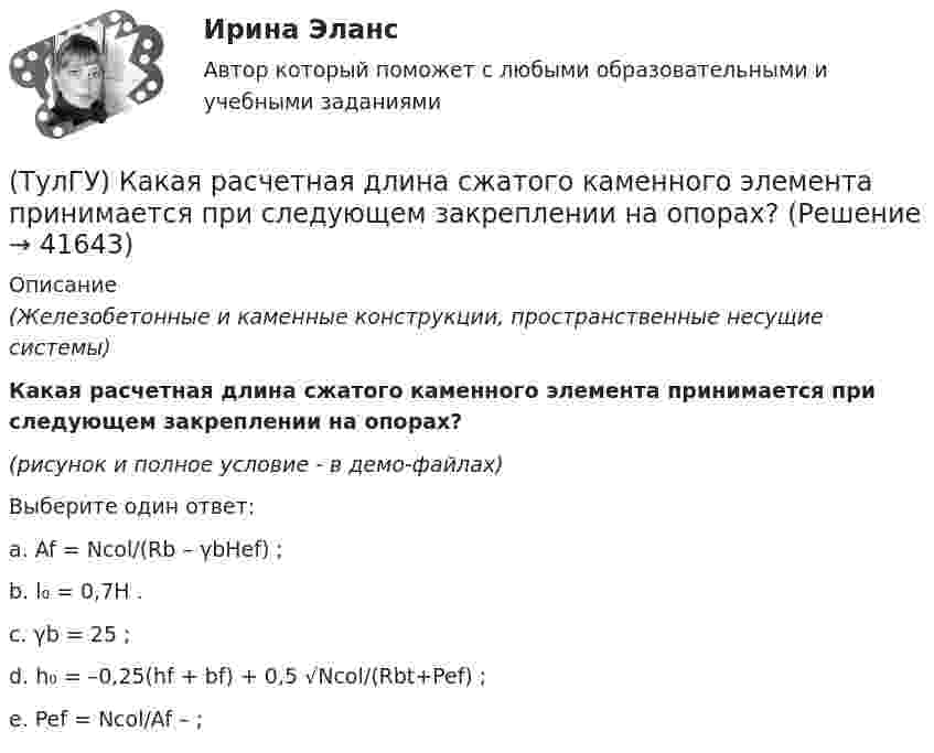     
          Описание
          (Железобетонные и каменные конструкции, пространственные несущие системы)Какая расчетная длина сжатого каменного элемента принимается при следующем закреплении на опорах?(рисунок и полное условие - в демо-файлах)Выберите один ответ:a. Af = Ncol/(Rb – γbHef) ; b. l₀ = 0,7H . c. γb = 25 ; d. h₀ = –0,25(hf + bf) + 0,5 √Ncol/(Rbt+Pef) ; e. Pef = Ncol/Af – ;   
            
            
            (ТулГУ) Какая разновидность избирательной системы не применяется для определения победителя на выборах президента России?(ТулГУ) Какая расчетная длина сжатого каменного элемента принимается при следующем закреплении на опорах?(ТулГУ) Какая система САПР обеспечивает компьютерную поддержку инженерного анализа?(ТулГУ) Какая стадия работы сжатой кладки изображена на рисунке?(ТулГУ) Какая стадия работы сжатой кладки изображена на рисунке? (ТулГУ) Какая функция является базовой для современного парламента?  Выберите один ответ:(ТулГУ) Как влияет сера на температуру хрупко-вязкого перехода?(ТулГУ Кабельные и воздушные линии. Освещение) Что оказывает большее влияние на значение показателя ослепленности:(ТулГУ Кабельные и воздушные линии. Освещение) Что служит для герметизации изоляции и защиты ее от проникновения влаги, воздуха, химических продуктов, а также исключения старения изоляции под действием тепла и света:(ТулГУ) Какая величина подъема длябеспрепятственного прохода газов в расширитель у крышки трансформатора должнабыть предусмотрена при монтаже газовой защиты:(ТулГУ) Какая из возможных причин ухудшения коэффициента теплопередачи отсутствует в воздушном конденсаторе холодильной машины?(ТулГУ) Какая из указанных ниже целей является целью международного сотрудничества:(ТулГУ) Какая из холодильных машин относится к теплоиспользующим?(ТулГУ) Какая из этих операций выполняет логическую функцию Равнозначность?
