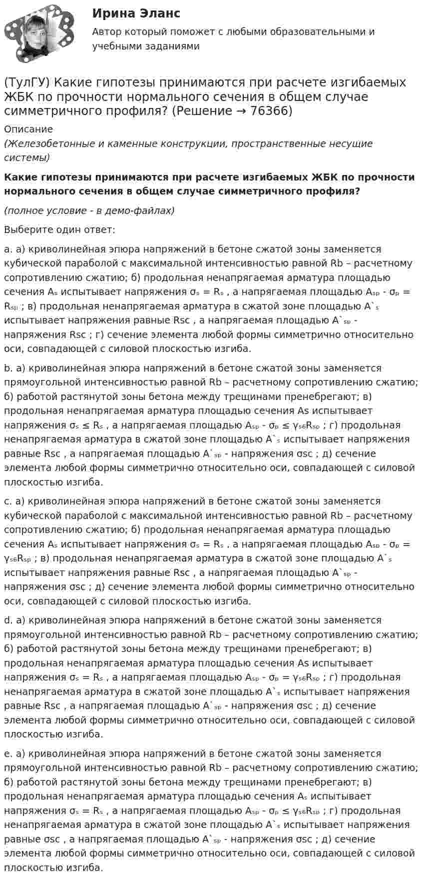     
            Описание
            (Железобетонные и каменные конструкции, пространственные несущие системы)Какие гипотезы принимаются при расчете изгибаемых ЖБК по прочности нормального сечения в общем случае симметричного профиля?(полное условие - в демо-файлах)Выберите один ответ:a. а) криволинейная эпюра напряжений в бетоне сжатой зоны заменяется кубической параболой с максимальной интенсивностью равной Rb – расчетному сопротивлению сжатию; б) продольная ненапрягаемая арматура площадью сечения Aₛ испытывает напряжения σₛ = Rₛ , а напрягаемая площадью Aₛₚ - σₚ = Rₛₚ ; в) продольная ненапрягаемая арматура в сжатой зоне площадью A`ₛ испытывает напряжения равные Rsc , а напрягаемая площадью A`ₛₚ - напряжения Rsc ; г) сечение элемента любой формы симметрично относительно оси, совпадающей с силовой плоскостью изгиба. b. а) криволинейная эпюра напряжений в бетоне сжатой зоны заменяется прямоугольной интенсивностью равной Rb – расчетному сопротивлению сжатию; б) работой растянутой зоны бетона между трещинами пренебрегают; в) продольная ненапрягаемая арматура площадью сечения As испытывает напряжения σₛ ≤ Rₛ , а напрягаемая площадью Aₛₚ - σₚ ≤ γₛ₆Rₛₚ ; г) продольная ненапрягаемая арматура в сжатой зоне площадью A`ₛ испытывает напряжения равные Rsc , а напрягаемая площадью A`ₛₚ - напряжения σsc ; д) сечение элемента любой формы симметрично относительно оси, совпадающей с силовой плоскостью изгиба. c. а) криволинейная эпюра напряжений в бетоне сжатой зоны заменяется кубической параболой с максимальной интенсивностью равной Rb – расчетному сопротивлению сжатию; б) продольная ненапрягаемая арматура площадью сечения Aₛ испытывает напряжения σₛ = Rₛ , а напрягаемая площадью Aₛₚ - σₚ = γₛ₆Rₛₚ ; в) продольная ненапрягаемая арматура в сжатой зоне площадью A`ₛ испытывает напряжения равные Rsc , а напрягаемая площадью A`ₛₚ - напряжения σsc ; д) сечение элемента любой формы симметрично относительно оси, совпадающей с силовой плоскостью изгиба.d. а) криволинейная эпюра напряжений в бетоне сжатой зоны заменяется прямоугольной интенсивностью равной Rb – расчетному сопротивлению сжатию; б) работой растянутой зоны бетона между трещинами пренебрегают; в) продольная ненапрягаемая арматура площадью сечения As испытывает напряжения σₛ = Rₛ , а напрягаемая площадью Aₛₚ - σₚ = γₛ₆Rₛₚ ; г) продольная ненапрягаемая арматура в сжатой зоне площадью A`ₛ испытывает напряжения равные Rsc , а напрягаемая площадью A`ₛₚ - напряжения σsc ; д) сечение элемента любой формы симметрично относительно оси, совпадающей с силовой плоскостью изгиба. e. а) криволинейная эпюра напряжений в бетоне сжатой зоны заменяется прямоугольной интенсивностью равной Rb – расчетному сопротивлению сжатию; б) работой растянутой зоны бетона между трещинами пренебрегают; в) продольная ненапрягаемая арматура площадью сечения Aₛ испытывает напряжения σₛ = Rₛ , а напрягаемая площадью Aₛₚ - σₚ ≤ γₛ₆Rₛₚ ; г) продольная ненапрягаемая арматура в сжатой зоне площадью A`ₛ испытывает напряжения равные σsc , а напрягаемая площадью A`ₛₚ - напряжения σsc ; д) сечение элемента любой формы симметрично относительно оси, совпадающей с силовой плоскостью изгиба.    
            
            
            (ТулГУ) Какие временные диаграммы соответствуют циклу «Чтение памяти»?(ТулГУ) Какие гипотезы принимаются при расчете изгибаемых ЖБК по прочности нормального сечения в общем случае симметричного профиля?(ТулГУ) Какие деформационные швы НЕ устраивают в фундаментах?(ТулГУ) Какие железобетонные подкрановые балки применяют чаще всего?(ТулГУ) Какие из перечисленных объектов относятся к энергетическим зданиям?(ТулГУ) Какие клапаны являются регуляторами давления?(ТулГУ) Какие конструктивные мероприятия позволяют избежать образования пузырей на рулонной кровле?(ТулГУ) Как выбирается пускатель(ТулГУ) Как выглядит дифференциальное уравнение кручения ядро-диафрагмовой системы?(ТулГУ) Как зависят утечки от напора создаваемые колесом турбомашины?(ТулГУ) Какие аппараты относятся к преобразователям с коммутацией от сети(ТулГУ) Какие вопросы решаются в технологической части проекта(ТулГУ) Какие временные диаграммы соответствуют циклу «Запись во внешнее устройство»?(ТулГУ) Какие временные диаграммы соответствуют циклу «Запись в память»?