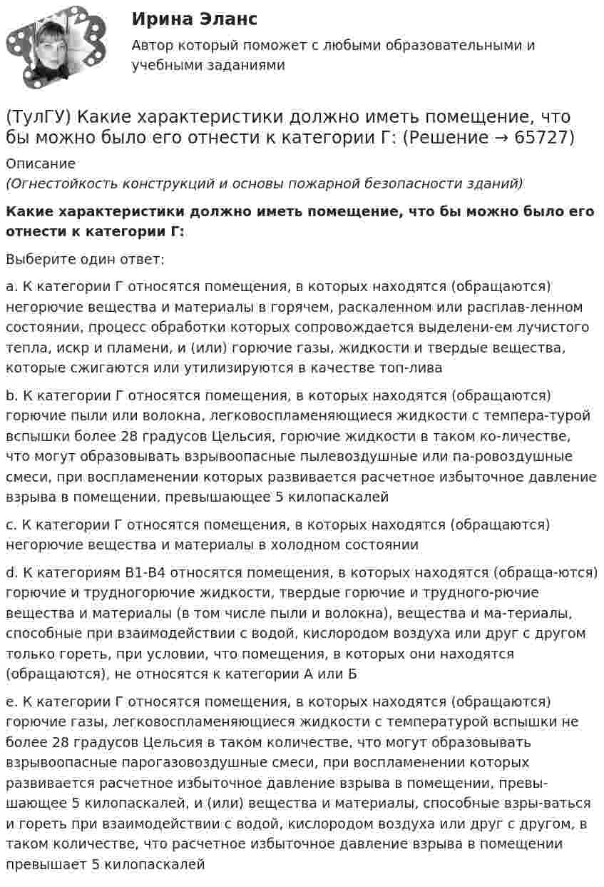      
            Описание
            (Огнестойкость конструкций и основы пожарной безопасности зданий)Какие характеристики должно иметь помещение, что бы можно было его отнести к категории Г:Выберите один ответ:a. К категории Г относятся помещения, в которых находятся (обращаются) негорючие вещества и материалы в горячем, раскаленном или расплав-ленном состоянии, процесс обработки которых сопровождается выделени-ем лучистого тепла, искр и пламени, и (или) горючие газы, жидкости и твердые вещества, которые сжигаются или утилизируются в качестве топ-лива b. К категории Г относятся помещения, в которых находятся (обращаются) горючие пыли или волокна, легковоспламеняющиеся жидкости с темпера-турой вспышки более 28 градусов Цельсия, горючие жидкости в таком ко-личестве, что могут образовывать взрывоопасные пылевоздушные или па-ровоздушные смеси, при воспламенении которых развивается расчетное избыточное давление взрыва в помещении, превышающее 5 килопаскалей c. К категории Г относятся помещения, в которых находятся (обращаются) негорючие вещества и материалы в холодном состоянии d. К категориям В1-В4 относятся помещения, в которых находятся (обраща-ются) горючие и трудногорючие жидкости, твердые горючие и трудного-рючие вещества и материалы (в том числе пыли и волокна), вещества и ма-териалы, способные при взаимодействии с водой, кислородом воздуха или друг с другом только гореть, при условии, что помещения, в которых они находятся (обращаются), не относятся к категории А или Б e. К категории Г относятся помещения, в которых находятся (обращаются) горючие газы, легковоспламеняющиеся жидкости с температурой вспышки не более 28 градусов Цельсия в таком количестве, что могут образовывать взрывоопасные парогазовоздушные смеси, при воспламенении которых развивается расчетное избыточное давление взрыва в помещении, превы-шающее 5 килопаскалей, и (или) вещества и материалы, способные взры-ваться и гореть при взаимодействии с водой, кислородом воздуха или друг с другом, в таком количестве, что расчетное избыточное давление взрыва в помещении превышает 5 килопаскалей    
            
            
            (ТулГУ) Какие функции выполняет сопроцессор СР1 в процессоре IDT79R3081?(ТулГУ) Какие характеристики должно иметь помещение, что бы можно было его отнести к категории Г:(ТулГУ) Какие характеристики ОУ носят название АХ(ТулГУ) Какие характеристики ОУ носят название АЧХ(ТулГУ) Какие характеристики ОУ носят название ЛАЧХ(ТулГУ) Какие характеристики ОУ носят название ЛФЧХ?(ТулГУ) Какие характеристики ОУ носят название ФЧХ(ТулГУ) Какие существуют виды логик для использования в микропроцессорной технике?(ТулГУ) Какие существуют гидравлические распределители?(ТулГУ) Какие типы связей сдвига принимаются в расчетных моделях диафрагмовых системах?(ТулГУ) Какие токи и напряжения для тиристоров с неполным управлением(ТулГУ) Какие требования НЕ должны обеспечивать СЭС?(ТулГУ) Какие усилители относятся к классу операционных(ТулГУ) Какие условия надо создать для отпирания однооперационного тиристора