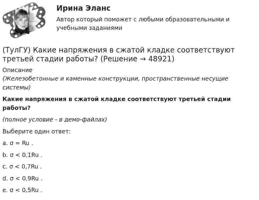     
            Описание
            (Железобетонные и каменные конструкции, пространственные несущие системы)Какие напряжения в сжатой кладке соответствуют третьей стадии работы?(полное условие - в демо-файлах)Выберите один ответ:a. σ = Ru . b. σ < 0,1Ru . c. σ < 0,7Ru . d. σ < 0,9Ru . e. σ < 0,5Ru .   
            
            
            (ТулГУ) Какие напряжения в сжатой кладке соответствуют первой стадии работы?(ТулГУ) Какие напряжения в сжатой кладке соответствуют третьей стадии работы?(ТулГУ) Какие недостатки свойственны неразрезным подкрановым балкам?(ТулГУ) Какие параметры выпрямительных диодов относят к динамическим?(ТулГУ) Какие параметры выпрямительных диодов относят к статическим?(ТулГУ) Какие параметры НДС являются окончательным решение задачи МКЭ для плоской рамы(ТулГУ) Какие подстропильные конструкции следует применить в двухпролетном здании с шагом крайних колонн 6м, средних 6м? Стропильные конструкции покрытия двухскатные железобетонные балки.(ТулГУ) Какие гипотезы принимаются при расчете изгибаемых ЖБК по прочности нормального сечения в общем случае симметричного профиля?(ТулГУ) Какие деформационные швы НЕ устраивают в фундаментах?(ТулГУ) Какие железобетонные подкрановые балки применяют чаще всего?(ТулГУ) Какие из перечисленных объектов относятся к энергетическим зданиям?(ТулГУ) Какие клапаны являются регуляторами давления?(ТулГУ) Какие конструктивные мероприятия позволяют избежать образования пузырей на рулонной кровле?(ТулГУ) Какие мероприятия необходимы предпринимать на подводящем трубопроводе для предотвращения кавитации?