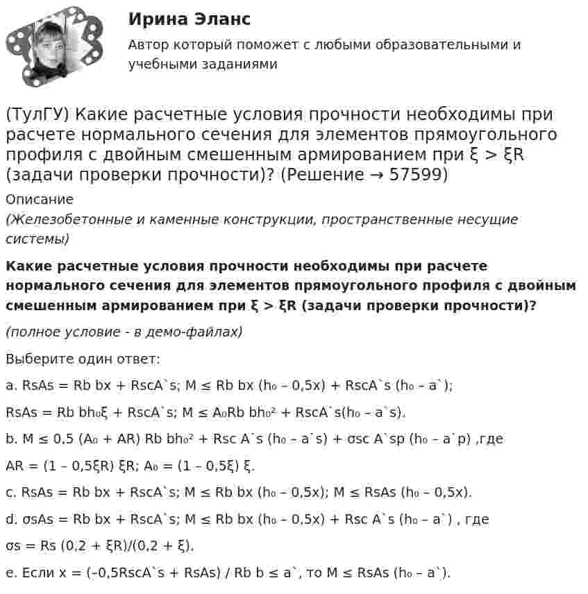     
            Описание
            (Железобетонные и каменные конструкции, пространственные несущие системы)Какие расчетные условия прочности необходимы при расчете нормального сечения для элементов прямоугольного профиля с двойным смешенным армированием при ξ > ξR (задачи проверки прочности)?(полное условие - в демо-файлах)Выберите один ответ:a. RsAs = Rb bx + RscA`s; M ≤ Rb bx (h₀ – 0,5x) + RscA`s (h₀ – a`);RsAs = Rb bh₀ξ + RscA`s; M ≤ A₀Rb bh₀² + RscA`s(h₀ – a`s). b. M ≤ 0,5 (A₀ + AR) Rb bh₀² + Rsc A`s (h₀ – a`s) + σsc A`sp (h₀ – a`p) ,гдеAR = (1 – 0,5ξR) ξR; A₀ = (1 – 0,5ξ) ξ. c. RsAs = Rb bx + RscA`s; M ≤ Rb bx (h₀ – 0,5x); M ≤ RsAs (h₀ – 0,5x). d. σsAs = Rb bx + RscA`s; M ≤ Rb bx (h₀ – 0,5x) + Rsc A`s (h₀ – a`) , гдеσs = Rs (0,2 + ξR)/(0,2 + ξ). e. Если x = (–0,5RscA`s + RsAs) / Rb b ≤ a`, то M ≤ RsAs (h₀ – a`).    
            
            
            (ТулГУ) Какие размеры указываются на чертежах без указания единиц измерения:(ТулГУ) Какие расчетные условия прочности необходимы при расчете нормального сечения для элементов прямоугольного профиля с двойным смешенным армированием при ξ > ξR (задачи проверки прочности)?(ТулГУ) Какие расчетные условия прочности необходимы при расчете нормального сечения для элементов прямоугольного профиля с двойным смешенным армированием при ξ > ξR (задачи проверки прочности), если напрягаемая арматура принята класса А-IIIв?(ТулГУ) Какие расчетные условия прочности необходимы при расчете нормального сечения для элементов прямоугольного профиля с одиночным ненапрягаемым армированием при ξ > ξR (задачи проверки прочности)?(ТулГУ) Какие стадии включает теория изменений К. Левина?(ТулГУ) Какие существуют виды логик для использования в микропроцессорной технике?(ТулГУ) Какие существуют гидравлические распределители?(ТулГУ) Какие напряжения в сжатой кладке соответствуют третьей стадии работы?(ТулГУ) Какие недостатки свойственны неразрезным подкрановым балкам?(ТулГУ) Какие параметры выпрямительных диодов относят к динамическим?(ТулГУ) Какие параметры выпрямительных диодов относят к статическим?(ТулГУ) Какие параметры НДС являются окончательным решение задачи МКЭ для плоской рамы(ТулГУ) Какие подстропильные конструкции следует применить в двухпролетном здании с шагом крайних колонн 6м, средних 6м? Стропильные конструкции покрытия двухскатные железобетонные балки.(ТулГУ) Какие примеси в сталях относятся к скрытым?