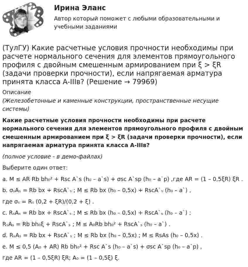     
            Описание
            (Железобетонные и каменные конструкции, пространственные несущие системы)Какие расчетные условия прочности необходимы при расчете нормального сечения для элементов прямоугольного профиля с двойным смешенным армированием при ξ > ξR (задачи проверки прочности), если напрягаемая арматура принята класса А-IIIв?(полное условие - в демо-файлах)Выберите один ответ:a. M ≤ AR Rb bh₀² + Rsc A`s (h₀ – a`s) + σsc A`sp (h₀ – a`p) ,где AR = (1 – 0,5ξR) ξR . b. σₛAₛ = Rb bx + RscA`ₛ ; M ≤ Rb bx (h₀ – 0,5x) + RscA`ₛ (h₀ – a`) , где σₛ = Rₛ (0,2 + ξR)/(0,2 + ξ) . c. RₛAₛ = Rb bx + RscA`ₛ ; M ≤ Rb bx (h₀ – 0,5x) + RscA`ₛ (h₀ – a`) ; RₛAₛ = Rb bh₀ξ + RscA`ₛ ; M ≤ A₀Rb bh₀² + RscA`ₛ (h₀ – a`) . d. RₛAₛ = Rb bx + RscA`ₛ ; M ≤ Rb bx (h₀ – 0,5x) ; M ≤ RsAs (h₀ – 0,5x) . e. M ≤ 0,5 (A₀ + AR) Rb bh₀² + Rsc A`s (h₀ – a`s) + σsc A`sp (h₀ – a`p) , где AR = (1 – 0,5ξR) ξR; A₀ = (1 – 0,5ξ) ξ.   
            
            
            (ТулГУ) Какие расчетные условия прочности необходимы при расчете нормального сечения для элементов прямоугольного профиля с двойным смешенным армированием при ξ > ξR (задачи проверки прочности)?(ТулГУ) Какие расчетные условия прочности необходимы при расчете нормального сечения для элементов прямоугольного профиля с двойным смешенным армированием при ξ > ξR (задачи проверки прочности), если напрягаемая арматура принята класса А-IIIв?(ТулГУ) Какие расчетные условия прочности необходимы при расчете нормального сечения для элементов прямоугольного профиля с одиночным ненапрягаемым армированием при ξ > ξR (задачи проверки прочности)?(ТулГУ) Какие стадии включает теория изменений К. Левина?(ТулГУ) Какие существуют виды логик для использования в микропроцессорной технике?(ТулГУ) Какие существуют гидравлические распределители?(ТулГУ) Какие типы связей сдвига принимаются в расчетных моделях диафрагмовых системах?(ТулГУ) Какие недостатки свойственны неразрезным подкрановым балкам?(ТулГУ) Какие параметры выпрямительных диодов относят к динамическим?(ТулГУ) Какие параметры выпрямительных диодов относят к статическим?(ТулГУ) Какие параметры НДС являются окончательным решение задачи МКЭ для плоской рамы(ТулГУ) Какие подстропильные конструкции следует применить в двухпролетном здании с шагом крайних колонн 6м, средних 6м? Стропильные конструкции покрытия двухскатные железобетонные балки.(ТулГУ) Какие примеси в сталях относятся к скрытым?(ТулГУ) Какие примеси меди образуют с ней твердые растворы: