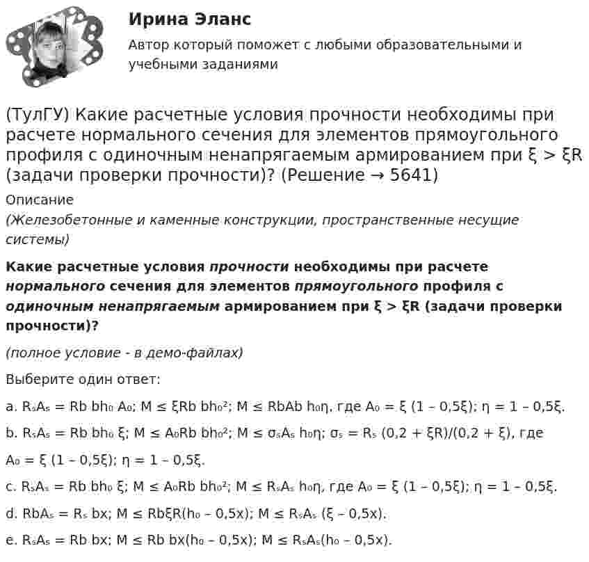     
          Описание
          (Железобетонные и каменные конструкции, пространственные несущие системы)Какие расчетные условия прочности необходимы при расчете нормального сечения для элементов прямоугольного профиля с одиночным ненапрягаемым армированием при ξ > ξR (задачи проверки прочности)?(полное условие - в демо-файлах)Выберите один ответ:a. RₛAₛ = Rb bh₀ A₀; M ≤ ξRb bh₀²; M ≤ RbAb h₀η, где A₀ = ξ (1 – 0,5ξ); η = 1 – 0,5ξ.b. RₛAₛ = Rb bh₀ ξ; M ≤ A₀Rb bh₀²; M ≤ σₛAₛ h₀η; σₛ = Rₛ (0,2 + ξR)/(0,2 + ξ), гдеA₀ = ξ (1 – 0,5ξ); η = 1 – 0,5ξ.c. RₛAₛ = Rb bh₀ ξ; M ≤ A₀Rb bh₀²; M ≤ RₛAₛ h₀η, где A₀ = ξ (1 – 0,5ξ); η = 1 – 0,5ξ.d. RbAₛ = Rₛ bx;  M ≤ RbξR(h₀ – 0,5x);  M ≤ RₛAₛ (ξ – 0,5x).e. RₛAₛ = Rb bx;  M ≤ Rb bx(h₀ – 0,5x); M ≤ RₛAₛ(h₀ – 0,5x).  
            
            
            (ТулГУ) Какие расчетные условия прочности необходимы при расчете нормального сечения для элементов прямоугольного профиля с двойным смешенным армированием при ξ > ξR (задачи проверки прочности), если напрягаемая арматура принята класса А-IIIв?(ТулГУ) Какие расчетные условия прочности необходимы при расчете нормального сечения для элементов прямоугольного профиля с одиночным ненапрягаемым армированием при ξ > ξR (задачи проверки прочности)?(ТулГУ) Какие стадии включает теория изменений К. Левина?(ТулГУ) Какие существуют виды логик для использования в микропроцессорной технике?(ТулГУ) Какие существуют гидравлические распределители?(ТулГУ) Какие типы связей сдвига принимаются в расчетных моделях диафрагмовых системах?(ТулГУ) Какие токи и напряжения для тиристоров с неполным управлением(ТулГУ) Какие параметры выпрямительных диодов относят к динамическим?(ТулГУ) Какие параметры выпрямительных диодов относят к статическим?(ТулГУ) Какие параметры НДС являются окончательным решение задачи МКЭ для плоской рамы(ТулГУ) Какие подстропильные конструкции следует применить в двухпролетном здании с шагом крайних колонн 6м, средних 6м? Стропильные конструкции покрытия двухскатные железобетонные балки.(ТулГУ) Какие примеси в сталях относятся к скрытым?(ТулГУ) Какие примеси меди образуют с ней твердые растворы:(ТулГУ) Какие размеры указываются на чертежах без указания единиц измерения: