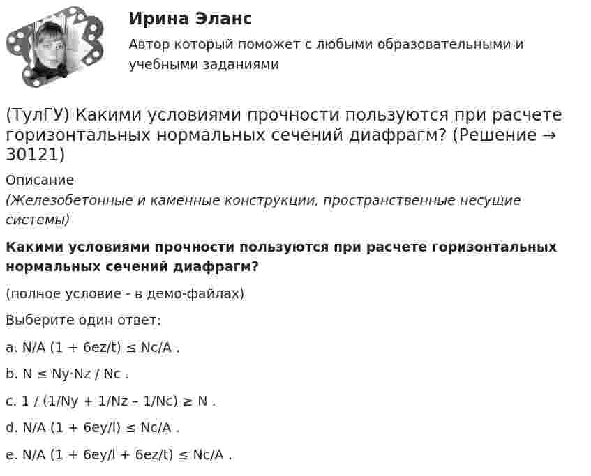     
          Описание
          (Железобетонные и каменные конструкции, пространственные несущие системы)Какими условиями прочности пользуются при расчете горизонтальных нормальных сечений диафрагм?(полное условие - в демо-файлах)Выберите один ответ:a. N/A (1 + 6ez/t) ≤ Nc/A . b. N ≤ Ny·Nz / Nc . c. 1 / (1/Ny + 1/Nz – 1/Nc) ≥ N . d. N/A (1 + 6ey/l) ≤ Nc/A . e. N/A (1 + 6ey/l + 6ez/t) ≤ Nc/A .   
            
            
            (ТулГУ) Какими по назначению бывают деформационные швы?(ТулГУ) Какими условиями прочности пользуются при расчете горизонтальных нормальных сечений диафрагм?(ТулГУ) Каким количеством сигналов ограничен объём зрительного восприятия:(ТулГУ) Каким может быть расстояние между воронками внутреннего водостока на покрытии здания по двухскатным железобетонным балкам?(ТулГУ) Каким образом изменяется число Рейнольдса в зависимости от скорости движения жидкости, диаметра трубопровода и вязкости жидкости?(ТулГУ) Как иначе называют метод хорд?(ТулГУ) Каких типов могут быть выходы программируемых больших интегральных схем?(ТулГУ) Какие характеристики ОУ носят название ЛФЧХ?(ТулГУ) Какие характеристики ОУ носят название ФЧХ(ТулГУ) Какие элементы служат для опирания цокольных стеновых панелей на фундаменты колонн?(ТулГУ) Как изменяется и если угол наклона лопаты больше(ТулГУ) Как изменяется и если угол наклона лопаты меньше(ТулГУ) Как изменяется и если угол наклона лопаты равен(ТулГУ) Каким должен быть контраст между цифрой и шкалой прибора управления: