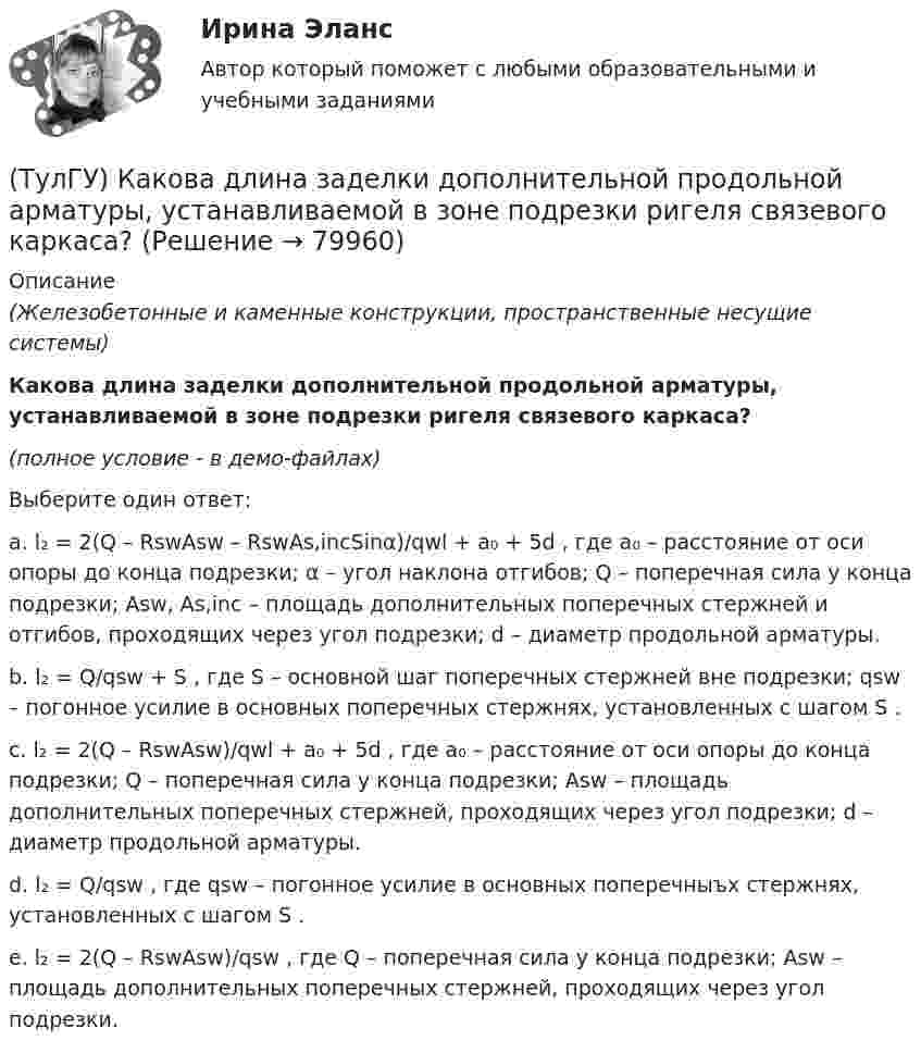     
            Описание
            (Железобетонные и каменные конструкции, пространственные несущие системы)Какова длина заделки дополнительной продольной арматуры, устанавливаемой в зоне подрезки ригеля связевого каркаса?(полное условие - в демо-файлах)Выберите один ответ:a. l₂ = 2(Q – RswAsw – RswAs,incSinα)/qwl + a₀ + 5d , где a₀ – расстояние от оси опоры до конца подрезки; α – угол наклона отгибов; Q – поперечная сила у конца подрезки; Asw, As,inc – площадь дополнительных поперечных стержней и отгибов, проходящих через угол подрезки; d – диаметр продольной арматуры.b. l₂ = Q/qsw + S , где S – основной шаг поперечных стержней вне подрезки; qsw – погонное усилие в основных поперечных стержнях, установленных с шагом S .c. l₂ = 2(Q – RswAsw)/qwl + a₀ + 5d , где a₀ – расстояние от оси опоры до конца подрезки; Q – поперечная сила у конца подрезки; Asw – площадь дополнительных поперечных стержней, проходящих через угол подрезки; d – диаметр продольной арматуры.d. l₂ = Q/qsw , где qsw – погонное усилие в основных поперечныъх стержнях, установленных с шагом S .e. l₂ = 2(Q – RswAsw)/qsw , где Q – поперечная сила у конца подрезки; Asw – площадь дополнительных поперечных стержней, проходящих через угол подрезки.   
            
            
            (ТулГУ) Какова величина провала контактов в мощных выключателях(ТулГУ) Какова длина заделки дополнительной продольной арматуры, устанавливаемой в зоне подрезки ригеля связевого каркаса?(ТулГУ) Какова единица измерения давления в международной системе измерения (СИ)?(ТулГУ) Какова единица измерения производительности (подачи) турбомашин в системе СИ?(ТулГУ) Какова зависимость степени очистки от примесей и обратным током диодов(ТулГУ) Какова конструктивная особенность поляризованных реле(ТулГУ) Какова конструктивная особенность поляризованных реле(ТулГУ) Каким количеством сигналов ограничен объём зрительного восприятия:(ТулГУ) Каким может быть расстояние между воронками внутреннего водостока на покрытии здания по двухскатным железобетонным балкам?(ТулГУ) Каким образом изменяется число Рейнольдса в зависимости от скорости движения жидкости, диаметра трубопровода и вязкости жидкости?(ТулГУ) Как иначе называют метод хорд?(ТулГУ) Каких типов могут быть выходы программируемых больших интегральных схем?(ТулГУ) Как называется кривая, при перемещении которой создается кинематическая поверхность?(ТулГУ) Как называется совокупность логических элементов имеющих функциональную завершенность.