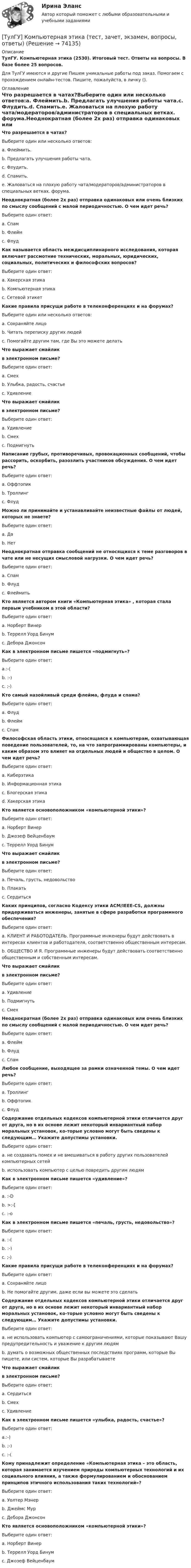      
            Описание
            ТулГУ. Компьютерная этика (2530). Итоговый тест. Ответы на вопросы. В базе более 25 вопросов.Для ТулГУ имеются и другие  Пишем уникальные работы под заказ. Помогаем с прохождением онлайн-тестов. Пишите, пожалуйста, в личку (). 
            Оглавление
            Что разрешается в чатах?Выберите один или несколько ответов:a. Флеймить.b. Предлагать улучшения работы чата.c. Флудить.d. Спамить.e. Жаловаться на плохую работу чата/модераторов/администраторов в специальных ветках. форума.Неоднократная (более 2х раз) отправка одинаковых или очень близких по смыслу сообщений с малой периодичностью. О чем идет речь?Выберите один ответ:a. Спамb. Флеймc. ФлудКак называется область междисциплинарного исследования, которая включает рассмотние технических, моральных, юридических, социальных, политических и философских вопросов?Выберите один ответ:a. Хакерская этикаb. Компьютерная этикаc. Сетевой этикетКакие правила присущи работе в телеконференциях и на форумах?Выберите один или несколько ответов:a. Сохраняйте лицоb. Читать переписку других людейc. Помогайте другим там, где Вы это можете делатьЧто выражает смайлик в электронном письме?Выберите один ответ:a. Смехb. Улыбка, радость, счастьеc. УдивлениеЧто выражает смайлик в электронном письме?Выберите один ответ:a. Удивлениеb. Смехc. ПодмигнутьНаписание грубых, противоречивых, провокационных сообщений, чтобы рассорить, оскорбить, разозлить участников обсуждения. О чем идет речь?Выберите один ответ:a. Оффтопикb. Троллингc. ФлудМожно ли принимайте и устанавливайте неизвестные файлы от людей, которых не знаете?Выберите один ответ:a. Даb. НетНеоднократная отправка сообщений не относящихся к теме разговоров в чате или не несущих смысловой нагрузки. О чем идет речь?Выберите один ответ:a. Спамb. Флудc. ФлеймитьКто является автором книги «Компьютерная этика» , которая стала первым учебником в этой области?Выберите один ответ:a. Норберт Винерb. Террелл Уорд Бинумc. Дебора ДжонсонКак в электронном письме пишется «подмигнуть»?Выберите один ответ:a.:-(b. :-)c. ;-)Кто самый назойливый среди флейма, флуда и спама?Выберите один ответ:a. Флудb. Флеймc. СпамФилософская область этики, относящаяся к компьютерам, охватывающая поведение пользователей, то, на что запрограммированы компьютеры, и каким образом это влияет на отдельных людей и общество в целом. О чем идет речь?Выберите один ответ:a. Киберэтикаb. Информационная этикаc. Блогерская этикаd. Хакерская этикаКто является основоположником «компьютерной этики»?Выберите один ответ:a. Норберт Винерb. Джозеф Вейценбаумc. Террелл Уорд БинумЧто выражает смайлик в электронном письме?Выберите один ответ:a. Печаль, грусть, недовольствоb. Плакатьc. СердитьсяКаких принципов, согласно Кодексу этики ACM/IEEE-CS, должны придерживаться инженеры, занятые в сфере разработки программного обеспечения?Выберите один ответ:a. КЛИЕНТ И РАБОТОДАТЕЛЬ. Программные инженеры будут действовать в интересах клиентов и работодателя, соответственно общественным интересам.b. ОБЩЕСТВО И Я. Программные инженеры будут действовать соответственно общественным и собственным интересам.Что выражает смайлик в электронном письме?Выберите один ответ:a. Удивлениеb. Подмигнутьc. СмехНеоднократная (более 2х раз) отправка одинаковых или очень близких по смыслу сообщений с малой периодичностью. О чем идет речь?Выберите один ответ:a. Флеймb. Флудc. СпамЛюбое сообщение, выходящее за рамки означенной темы. О чем идет речь?Выберите один ответ:a. Троллингb. Оффтопикc. ФлудСодержание отдельных кодексов компьютерной этики отличается друг от друга, но в их основе лежит некоторый инвариантный набор моральных установок, ко-торые условно могут быть сведены к следующим… Укажите допустимы установки.Выберите один ответ:a. не создавать помех и не вмешиваться в работу других пользователей компьютерных сетейb. использовать компьютер с целью повредить другим людямКак в электронном письме пишется «удивление»?Выберите один ответ:a. :-Db. >:-[c. :-oКак в электронном письме пишется «печаль, грусть, недовольство»?Выберите один ответ:a. :-(b. :-)c. ;-)Какие правила присущи работе в телеконференциях и на форумах?Выберите один ответ:a. Сохраняйте лицоb. Не помогайте другим, даже если вы можете это сделатьСодержание отдельных кодексов компьютерной этики отличается друг от друга, но в их основе лежит некоторый инвариантный набор моральных установок, ко-торые условно могут быть сведены к следующим… Укажите допустимы установки.Выберите один ответ:a. не использовать компьютер с самоограничениями, которые показывают Вашу предупредительность и уважение к другим людямb. думать о возможных общественных последствиях программ, которые Вы пишете, или систем, которые Вы разрабатываетеЧто выражает смайлик в электронном письме?Выберите один ответ:a. Сердитьсяb. Смехc. УдивлениеКак в электронном письме пишется «улыбка, радость, счастье»?Выберите один ответ:a.:-)b. ;-)c. :-(Кому принадлежит определение «Компьютерная этика – это область, которая занимается изучением природы компьютерных технологий и их социального влияния, а также формулированием и обоснованием принципов этичного использования таких технологий»?Выберите один ответ:a. Уолтер Мэнерb. Джеймс Мурc. Дебора ДжонсонКто является основоположником «компьютерной этики»?Выберите один ответ:a. Норберт Винерb. Террелл Уорд Бинумc. Джозеф Вейценбаум  
            
            
            [ТулГУ] Компьютерная графика (тест, зачет, экзамен, вопросы, ответы)[ТулГУ] Компьютерная этика (тест, зачет, экзамен, вопросы, ответы)(ТулГУ Компьютерные сети и телекоммуникации) В дуплексных каналах применяют _______________(ТулГУ Компьютерные сети и телекоммуникации) ___ - взаимодействие станции (узла сети) со средой передачи данных для обмена информацией с другими станциями.(ТулГУ Компьютерные сети и телекоммуникации) В ... конфигурациях в любой момент времени на передачу кадра может работать только одна рабочая станция(ТулГУ Компьютерные сети и телекоммуникации) В ______ режиме синхронизм поддерживается во время передачи всего информационного блока без обрамления каждого байта.(ТулГУ Компьютерные сети и телекоммуникации) ______ используется также для связи нескольких ЛВС с территориальной сетью(ТулгУ) К какому типу примесей относится марганец?(ТулГУ) Классификация нагнетателей(ТулГУ) К масштабам увеличения по ГОСТ 2.302—68 относится масштаб:(ТулГУ) К методам, применяемым на этапе выбора, реализации решения и оценки результата НЕ относится:(ТулГУ) К несуществующим видам погрешностей относится(ТулГУ) Количество отработанных дней работником предприятия может быть увеличено в результате:(ТулГУ) Количество способов адресации в микропроцессоре КР580?