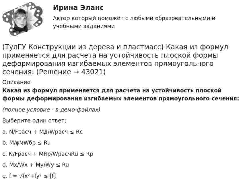     
          Описание
          Какая из формул применяется для расчета на устойчивость плоской формы деформирования изгибаемых элементов прямоугольного сечения:(полное условие - в демо-файлах)Выберите один ответ:a. N/Fрасч + Mд/Wрасч ≤ Rcb. M/φмWбр ≤ Ruc. N/Fрасч + MRp/WрасчRu ≤ Rp d. Mx/Wx + My/Wy ≤ Ru e. f = √fx²+fy² ≤ [f]   
            
            
            (ТулГУ Конструкции из дерева и пластмасс) Какая из формул применяется для расчета на растяжение с изгибом:(ТулГУ Конструкции из дерева и пластмасс) Какая из формул применяется для расчета на устойчивость плоской формы деформирования изгибаемых элементов прямоугольного сечения:(ТулГУ Конструкции из дерева и пластмасс) Какие из нижеперечисленных свойств древесины как строительного материала относятся к его недостаткам:(ТулГУ Конструкции из дерева и пластмасс) Какие материалы могут быть использованы для обшивок плит покрытий на деревянном каркасе:(ТулГУ Конструкции из дерева и пластмасс) Какие пороки древесины по ГОСТ 2140-81* являются недопустимыми:(ТулГУ Конструкции из дерева и пластмасс) Какое (какие) из условий проектирования соединения на лобовой врубке не выполняется (не выполняются)(ТулГУ Конструкции из дерева и пластмасс) Какое (какие) из условий проектирования соединения на лобовой врубке не выполняется (не выполняются) ТулГУ Кондиционирование воздуха и холодоснабжение (ответы на тест, август 2022)💯 ТулГУ Кондиционирование воздуха и холодоснабжение (ответы на тест, сентябрь 2022)(ТулГУ Конструкции из дерева и пластмасс) Гвоздевые соединения ДК могут работать на:(ТулГУ Конструкции из дерева и пластмасс) Для данного соединения на лобовой врубке укажите высоту сечения растянутого пояса при проверке его на растяжение :(ТулГУ Конструкции из дерева и пластмасс) Для изготовления каких элементов и конструкций рекомендуется использовать древесину хвойных пород (ель, сосна) 3 сорта:(ТулГУ Конструкции из дерева и пластмасс) Древесину каких сортов качества рекомендовано использовать в строительстве:(ТулГУ Конструкции из дерева и пластмасс) Значение коэффициента μ0 для определения расчетной длины сжатого стержня при жестком опирании по краям равно: