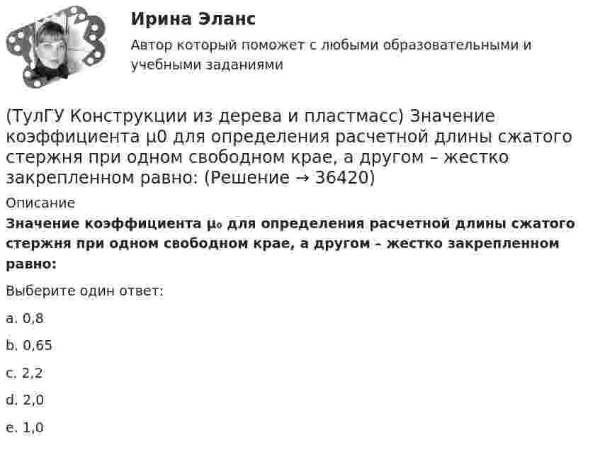      
          Описание
          Значение коэффициента μ₀ для определения расчетной длины сжатого стержня при одном свободном крае, а другом – жестко закрепленном равно:Выберите один ответ:a. 0,8b. 0,65c. 2,2d. 2,0e. 1,0  
            
            
            (ТулГУ Конструкции из дерева и пластмасс) Значение коэффициента μ0 для определения расчетной длины сжатого стержня при жестком опирании по краям равно:(ТулГУ Конструкции из дерева и пластмасс) Значение коэффициента μ0 для определения расчетной длины сжатого стержня при одном свободном крае, а другом – жестко закрепленном равно:(ТулГУ Конструкции из дерева и пластмасс) Какая из формул применяется для расчета на растяжение с изгибом:(ТулГУ Конструкции из дерева и пластмасс) Какая из формул применяется для расчета на устойчивость плоской формы деформирования изгибаемых элементов прямоугольного сечения:(ТулГУ Конструкции из дерева и пластмасс) Какие из нижеперечисленных свойств древесины как строительного материала относятся к его недостаткам:(ТулГУ Конструкции из дерева и пластмасс) Какие материалы могут быть использованы для обшивок плит покрытий на деревянном каркасе:(ТулГУ Конструкции из дерева и пластмасс) Какие пороки древесины по ГОСТ 2140-81* являются недопустимыми:ТулГУ Компьютерные технологии в проектировании[ТулГУ] Компьютерные технологии в проектировании (часть 1) (тест, зачет, экзамен, вопросы, ответы)ТулГУ Кондиционирование воздуха и холодоснабжение (ответы на тест, август 2022)💯 ТулГУ Кондиционирование воздуха и холодоснабжение (ответы на тест, сентябрь 2022)(ТулГУ Конструкции из дерева и пластмасс) Гвоздевые соединения ДК могут работать на:(ТулГУ Конструкции из дерева и пластмасс) Для данного соединения на лобовой врубке укажите высоту сечения растянутого пояса при проверке его на растяжение :(ТулГУ Конструкции из дерева и пластмасс) Для изготовления каких элементов и конструкций рекомендуется использовать древесину хвойных пород (ель, сосна) 3 сорта: