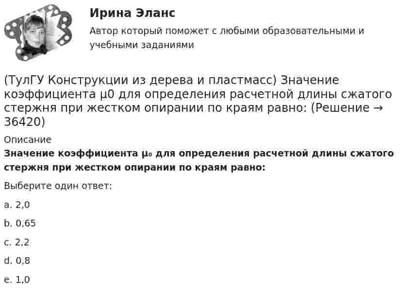     
          Описание
          Значение коэффициента μ₀ для определения расчетной длины сжатого стержня при жестком опирании по краям равно:Выберите один ответ:a. 2,0b. 0,65c. 2,2d. 0,8e. 1,0  
            
            
            (ТулГУ Конструкции из дерева и пластмасс) Древесину каких сортов качества рекомендовано использовать в строительстве:(ТулГУ Конструкции из дерева и пластмасс) Значение коэффициента μ0 для определения расчетной длины сжатого стержня при жестком опирании по краям равно:(ТулГУ Конструкции из дерева и пластмасс) Значение коэффициента μ0 для определения расчетной длины сжатого стержня при одном свободном крае, а другом – жестко закрепленном равно:(ТулГУ Конструкции из дерева и пластмасс) Какая из формул применяется для расчета на растяжение с изгибом:(ТулГУ Конструкции из дерева и пластмасс) Какая из формул применяется для расчета на устойчивость плоской формы деформирования изгибаемых элементов прямоугольного сечения:(ТулГУ Конструкции из дерева и пластмасс) Какие из нижеперечисленных свойств древесины как строительного материала относятся к его недостаткам:(ТулГУ Конструкции из дерева и пластмасс) Какие материалы могут быть использованы для обшивок плит покрытий на деревянном каркасе:(ТулГУ Компьютерные сети и телекоммуникации) Чем больше емкость (число каналов) беспроводной системы связи, тем предельные расстояния, на которых возможна прямая передача между двумя пунктами без ретрансляторовТулГУ Компьютерные технологии в проектировании[ТулГУ] Компьютерные технологии в проектировании (часть 1) (тест, зачет, экзамен, вопросы, ответы)ТулГУ Кондиционирование воздуха и холодоснабжение (ответы на тест, август 2022)💯 ТулГУ Кондиционирование воздуха и холодоснабжение (ответы на тест, сентябрь 2022)(ТулГУ Конструкции из дерева и пластмасс) Гвоздевые соединения ДК могут работать на:(ТулГУ Конструкции из дерева и пластмасс) Для данного соединения на лобовой врубке укажите высоту сечения растянутого пояса при проверке его на растяжение :