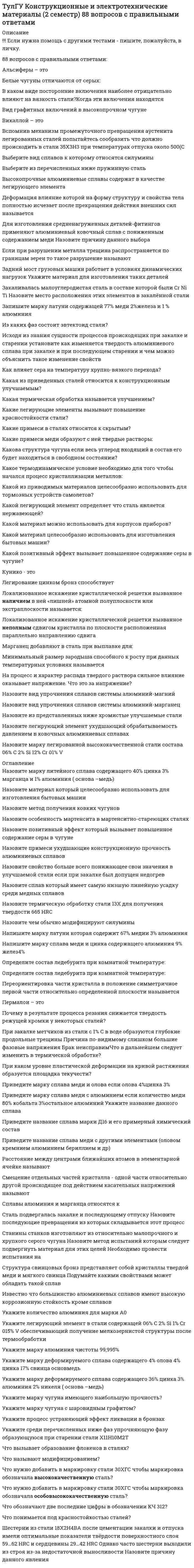      
          Описание
          Тульский государственный университет (ТулГУ).Дисциплина - Конструкционные и электротехнические материалы. Ответы на тест.Для ТулГУ имеются и другие готовые работы. Пишем уникальные работы под заказ.Помогаем с прохождением онлайн-тестов. Пишите, пожалуйста, в личку. 
          Оглавление
          Сталь 55С2 относится к ...Выберите один ответ:a. азотируемым b. рессорно-пружинным c. цементуемым d. инструментальным К качественным сталям относится сталь ...Выберите один ответ:a. 50А; b. Ст 5; c. 50ХА; d. 50 Легированная сталь 15ХСНД ...Выберите один ответ:a. не содержит кремния b. относится к деформируемым c. содержит медь в количестве 0,2-0,4 % d. относится к высоколегированным Углеродистая сталь по назначению бывает ...Выберите один ответ:a. конструкционная, машиностроительная, инструментальная, арматурная, строительная b. сантехническая, тракторная, инструментальная, трубная c. рельсовая, пружинная, особого назначения d. комбайновая, кровельная, метизная, рессорная, пружинная Химико-термическую обработку малоуглеродистых сталей проводят с целью ...Выберите один ответ:a. повышения коррозионной стойкости и жаропрочности сердцевины при сохранении исходных свойств поверхности b. удаления с поверхности окисных плёнок c. повышения прокаливаемости материала изделия d. повышения твёрдости и износостойкости поверхности изделий, создания на поверхности сжимающих напряжений при сохранении в сердцевине исходных для данной стали свойств Углеродистая конструкционная сталь по качеству бывает ...Выберите один ответ:a. обычного качества, качественная, высококачественная b. первосортная, второсортная, среднесортная, сверхсортная c. сортовая, рядовая, среднекачественная d. спокойная, полуспокойная, кипящая, полукипящая Расшифруйте марку кремнистой электротехнической стали 3411Выберите один ответ:a. первые две цифра и буква - содержание никеля 34%; 1 – означает прямоугольную петлю гистерезиса, 1 – легирующие добавки кобальта и молибдена b. 3 - порядковый номер типа стали, 4 - 2,8-3,8% Si, 1 - удельные потери при В=1,5 Тл и частоте 50 Гц; четвертая цифра указывает тип анизотропности с ребровой текстурой Основной параметр нагрева ТВЧ под закалку ...Выберите один ответ:a. температура нагрева поверхности изделия ТВЧ b. частота тока c. исходная перед закалкой структура стали d. скорость нагрева Среду охлаждения сталей при закалке выбирают таким образом, чтобы ...Выберите один ответ:a. охлаждение осуществлялось со скоростью выше критической для получения структуры мартенсита b. разность температур на поверхности и в центре детали в период мартенситного превращения была максимальной c. избежать при погружении в закалочную среду разогретой до 850 °C детали возникновения пожара d. избежать возникновения внутренних напряжений, приводящих к короблению деталей Доэвтектоидные углеродистые и низколегированные конструкционные стали нагревают при закалке ...Выберите один ответ:a. до температур выше точки Ас3 стали на 30-50 °С b. до температур выше точки Ас1, но ниже точки Аcm c. до температур выше точки Ас1 стали на 30-50 °С d. до температур выше точки Ас1, но ниже точки Ас3 Длительная прочность это ...Выберите один ответ:a. долговечность детали от момента зарождения первой макроскопической трещины усталости до разрушения b. напряжение, вызывающее разрушение при данной продолжительности воздействия нагрузки c. напряжение, вызывающее заданную скорость деформации при данной температуре Аморфные тела ...Выберите один ответ:a. характеризуются разупорядоченным расположением частиц b. имеют более стабильное состояние, чем кристаллические тела c. при нагреве размягчаются в большом интервале температур, становясь вязкими Цель обработки холодом цементованных деталей ...Выберите один ответ:a. повышение пластичности цементованного слоя b. снижение твёрдости на 2-3 единицы HRC, если она превышает таковую c. уменьшение количества остаточного аустенита в слое d. повышение вязкости цементованного слоя Расшифруйте следующие магнитные сплавы: 65НПВыберите один ответ:a. первые две цифра и буква - содержание никеля 65%; П – означает прямоугольную петлю гистерезиса b. первые две цифра и буква - содержание углерода 65%; П – тип анизотропности с плоской текстурой Химико-термическая обработка металлов это ...Выберите один ответ:a. корректировка химического состава стали в процессе выплавки путем введения в расплав легирующих элементов b. обработка поверхности металла химически активными веществами с целью удаления с поверхности окисных пленок c. термическая обработка металлов в химически активной среде, изменяющая состав и свойства поверхностного слоя изделия d. обработка, проводимая для повышения механических свойств Улучшаемые стали это ...Выберите один ответ:a. стали, приобретающие в результате закалки высокую твёрдость (более 500 НВ) b. стали, сохраняющие в результате низкого отпуска высокую твёрдость (более 55 HRC) c. конструкционные высокопрочные стали, высокий уровень прочности которых достигается использованием низкого отпуска d. среднеуглеродистые и легированные конструкционные стали, подвергаемые закалке и высокому отпуску Ступенчатая закалка легированных конструкционных сталей ...Выберите один ответ:a. менее эффективна, чем для углеродистых сталей b. существенно сложнее для её реализации по сравнению с закалкой в двух средах c. выравнивает температуру по сечению закаливаемого изделия и уменьшает скорость охлаждения в мартенситном интервале d. обеспечивает большую твёрдость мартенсита по сравнению с закалкой в холодной воде Локализованное искажение кристаллической решетки вызванное наличием в ней «лишней» атомной полуплоскости или экстраплоскости называется:Выберите один ответ:a. вакансия b. краевая дислокация c. винтовая дислокация Выберите из перечисленных ниже пружинную стальВыберите один ответ:a. 12ХНМ b. 65Г c. сталь 30 d. 30Х Викаллой - этоВыберите один ответ:a. сплавы железа с ванадием и кобальтом b. сплавы железа с алюминием и кремнием c. сплавы железа с никелем и медью сплавы железа с углеродом и цинком Назовите структуру стали содержащей 05% С и 1% Cr после изотермического распада аустенита если температура распада немного ниже Ar1Выберите один ответ:a. П + (Fe Cr)3C b. П c. П + Ц d. П + карбид хрома Различие свойств монокристалла по разным кристаллографическим направлениям называется:Выберите один ответ:a. дендритной ликвацией b. дислокацией c. анизотропией На процесс и характер распада твердого раствора сильное влияние оказывает напряжение. Что это за напряжение?Выберите один ответ:a. внешнее напряжение b. напряжения обуславливающиеся разницей удельных объемов частиц второй фазы c. напряжения вызванные неоднородностью состава фазы  
          Список литературы
          Назовите количество цинка полностью растворимое в твердом растворе которым легируют оловянные бронзыВыберите один ответ:a. менее 1% b. 15% c. 2% d. 10-15% Что нужно добавить в маркировку стали 30ХГС чтобы маркировка обозначала особовысококачественную сталь?Выберите один ответ:a. букву Ш в начале маркировки b. букву А в конце маркировки c. букву Ш в конце маркировки d. букву А в начале маркировки Укажите легирующий элемент в стали содержащей 06% С 2% Si 1% Cr 015% V обеспечивающий получение мелкозернистой структуры после термообработкиВыберите один ответ:a. углерод b. Ванадий c. Кремний d. Хром Укажите количество алюминия для марки А0Выберите один ответ:a. 0 b. 90 c. 99,99 d. 99,0 Какой легирующий элемент определяет что сталь является нержавеющей?Выберите один ответ:a. алюминий b. ванадий c. никель d. хром Назовите марку легированной высококачественной стали состава 06% С 2% Si 12% Cr 01% VВыберите один ответ:a. 60С2ХФА b. 60С2ХФ c. 06С2Х1ФА Из каких фаз состоит эвтектоид стали?Выберите один ответ:a. феррит и аустенит b. феррит и цементит c. аустенит и перлит Какую сталь следует использовать для изготовления торцевой фрезы диаметром 100 мм предусмотренную для использования в условиях прерывистого резания?Выберите один ответ:a. Р9 b. Р18 c. Р6М5 d. Сталь Что называют модифицированием?Выберите один ответ:a. использование примесей для получения мелкого зерна b. образование дендритной структуры c. создание гетерогенной структуры Укажите количество алюминия для марки А0Выберите один ответ:a. 90 b. 99,99 c. 0 d. 99,0 Сталь У8 являетсяВыберите один ответ:a. доэвтектоидной b. заэвтектоидной c. эвтектоидной При закалке метчиков из стали с 1% С в воде образуются глубокие продольные трещины Причина по-видимому слишком большие фазовые напряжения Брак неисправимЧто в дальнейшем следует изменить в термической обработке?Выберите один ответ:a. проводить закалку из воды в масло или ступенчатую закалку b. проводить закалку только в масло c. провести последующий отпуск Выберите название сплава марки ЛК80-3 Приведите его химический составВыберите один ответ:a. ЛатуньСодержит примерно 80% Zn 3%Cd остальное- Cu b. Литейная эвтектоидная сталь Содержит примерно 08%С и 3% Со c. Литейная алюминиевый сплав (силумин)Состав устанавливают по ГОСТу d. Латунь Содержит примерно 80% Cu 17% Zn и 3% Si Что вызывает образование флокенов в сталях?Выберите один ответ:a. Неметаллические включения b. Высокое содержание серы c. Высокое содержание водорода Какие примеси в сталях относятся к скрытым?Выберите один ответ:a. сера фосфор b. водород кислород c. марганец кремний Приведите название сплава меди с другими элементами (оловом кремнием алюминием бериллием и др)Выберите один ответ:a. инвары b. латуни c. бронзы d. баббиты Комоль - этоВыберите один ответ:a. сплавы железа с молибденом и кобальтом b. сплавы железа с углеродом и цинком c. сплавы железа с никелем и медью d. сплавы железа с алюминием и кремнием Запишите марку латуни содержащей 77% меди 2%железа и 1 % алюминияВыберите один ответ:a. ЛА77 b. ЛАЖ2 c. ЛАЖ 77-2 d. ЛАЖ2 Инструментальный цех завода изготовляет мелкие партии инструментов для которых не допускается выгорание углерода Какой способ нагрева под закалку в этом случае был бы оптимальным?Нагрев вВыберите один ответ:a. периодически раскисляемой соляной ванне b. соляной ванне c. контролируемой атмосфере Напишите марку сплава меди и цинка содержащего алюминия 9% желез4%Выберите один ответ:a. БрАЖ9-4 b. БрА9-Ж4 c. ЛАЖ9-4 d. ЛАЖ87-9-4 Пермалои – этоВыберите один ответ:a. сплавы железа с алюминием b. сплавы железа с никелем c. сплавы железа с углеродом d. сплавы железа с кремнием Определите состав ледебурита при комнатной температуре:Выберите один ответ:a. Ф+Ц b. П+Ц c. А+Ц В каких случаях применяется алмазный наконечник и почему нельзя применять только стальной закаленный шарик в качестве индентора для определения твердости?Выберите один ответ:a. применяется только для особо ответственных материалов b. применяется на очень твердых материалах где шарик может деформироваться c. применяется для определения твердости на очень тонких образцах стальной шарик при этом не покажет истиной твердости Что нужно добавить в маркировку стали 30ХГС чтобы маркировка обозначала высококачественную сталь?Выберите один ответ:a. букву Ш в начале маркировки b. букву А в начале маркировки c. букву А в конце маркировки d. букву Ш в конце маркировки Назовите чем обычно модифицируют силуминыВыберите один ответ:a. алюминием b. натрием c. магнием d. кремнием Выберите вид сплавов к которому относятся силуминыВыберите один ответ:a. жаропрочные b. литейные c. антифрикционные d. деформируемые Изделие из мягкой (низкоуглеродистой) стали в процессе работы подвергается растягивающим нагрузкам В процессе работы возможны перегрузки Укажите что следует ожидать при эксплуатации такого материала если возникнут перегрузкиВыберите один ответ:a. пластической деформации b. вязкое разрушение c. хрупкого разрушения d. пластической деформации и при больших перегрузках вязкого разрушения 
            
            
            [ТулГУ] Конструкционные и электротехнические материалы (Зачет, Экзамен, Тест, Ответы)(ТулГУ Математика) (ТулГУ Математика) Выберите правильное продолжение фразы: производная y`(x) определяется по формуле…(ТулГУ Математика) Вычислите определенный интеграл: ∫(0;2) dx/(x² – 2x + 2).(ТулГУ Математика) Дана функция z = 1/(x + y), x = t², y = lnt. Найти значение dz/dt при t = 1.(ТулГУ Математика) Дано дифференциальное уравнение y`` + y` – 2y = x и его общее решение y = C₁e-2x + C₂ex – 1/2 x – 1/4. Какие из перечисленных ниже функций являются решением этого уравнения.(ТулГУ Математика) Из приведенных ниже уравнений выберите нелинейные дифференциальные уравнения.(ТулГУ Компьютерная графика) При афинных преобразованиях сохраняются...(ТулГУ Компьютерная графика) При преобразовании системы координат - плоскопараллельном перемещении координаты точек...ТулГУ Компьютерные технологии в проектировании-1 (83 вопроса с правильными ответами) ТулГУ Компьютерные технологии в проектировании-2 (73 вопроса с правильными ответами) (ТулГУ) Компьютерные технологии в проектировании Части 1,2,3 (192 вопроса с правильными ответами) 2021 год(ТулГУ) Компьютерные технологии в проектировании Часть 2 (73 вопроса с правильными ответами) 2021 год(ТулГУ) Компьютерные технологии в проектировании Часть 3 (119 вопросов с правильными ответами) 2021 год