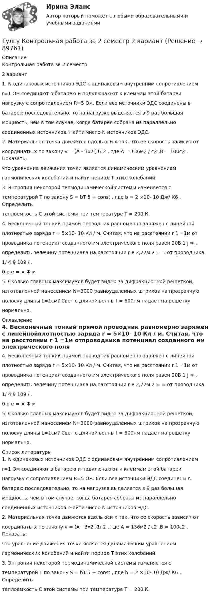      
            Описание
            Контрольная работа за 2 семестр2 вариант1. N одинаковых источников ЭДС с одинаковым внутренним сопротивлениемr=1 Ом соединяют в батарею и подключаюют к клеммам этой батареинагрузку с сопротивлением R=5 Ом. Если все источники ЭДС соединены вбатарею последовательно, то на нагрузке выделяется в 9 раз большаямощность, чем в том случае, когда батарея собрана из параллельносоединенных источников. Найти число N источников ЭДС.2. Материальная точка движется вдоль оси х так, что ее скорость зависит откоординаты х по закону v = (A - Bx2 )1/ 2 , где A = 136м2 / с2 ,В = 100с2 . Показать,что уравнение движения точки является динамическим уравнениемгармонических колебаний и найти период Т этих колебаний.3. Энтропия некоторой термодинамической системы изменяется стемпературой Т по закону S = bT 5 + const , где b = 2 ×10- 10 Дж/ К6 . Определитьтеплоемкость C этой системы при температуре T = 200 К.4. Бесконечный тонкий прямой проводник равномерно заряжен с линейнойплотностью заряда r = 5×10- 10 Кл / м. Считая, что на расстоянии r 1 =1м отпроводника потенциал созданного им электрического поля равен 20В 1 j = ,определить велечину потенциала на расстоянии r e 2,72м 2 = = от проводника.1/ 4 9 109 / .0 p e = × Ф м5. Сколько главных максимумов будет видно за дифракционной решеткой,изготовленной нанесением N=3000 равноудаленных штрихов на прозрачнуюполоску длины L=1см? Свет с длиной волны l = 600нм падает на решеткунормально. 
            Оглавление
            4. Бесконечный тонкий прямой проводник равномерно заряжен с линейнойплотностью заряда r = 5×10- 10 Кл / м. Считая, что на расстоянии r 1 =1м отпроводника потенциал созданного им электрического поля равен 20В 1 j = ,определить велечину потенциала на расстоянии r e 2,72м 2 = = от проводника.1/ 4 9 109 / .0 p e = × Ф м5. Сколько главных максимумов будет видно за дифракционной решеткой,изготовленной нанесением N=3000 равноудаленных штрихов на прозрачнуюполоску длины L=1см? Свет с длиной волны l = 600нм падает на решеткунормально. 
            Список литературы
            1. N одинаковых источников ЭДС с одинаковым внутренним сопротивлениемr=1 Ом соединяют в батарею и подключаюют к клеммам этой батареинагрузку с сопротивлением R=5 Ом. Если все источники ЭДС соединены вбатарею последовательно, то на нагрузке выделяется в 9 раз большаямощность, чем в том случае, когда батарея собрана из параллельносоединенных источников. Найти число N источников ЭДС.2. Материальная точка движется вдоль оси х так, что ее скорость зависит откоординаты х по закону v = (A - Bx2 )1/ 2 , где A = 136м2 / с2 ,В = 100с2 . Показать,что уравнение движения точки является динамическим уравнениемгармонических колебаний и найти период Т этих колебаний.3. Энтропия некоторой термодинамической системы изменяется стемпературой Т по закону S = bT 5 + const , где b = 2 ×10- 10 Дж/ К6 . Определитьтеплоемкость C этой системы при температуре T = 200 К. 
            
            
            [ТулГУ] Конструкционные и электротехнические материалы (часть 2) (тест, зачет, экзамен, вопросы, ответы)Тулгу Контрольная работа за 2 семестр 2 вариантТулГУ Контрольная работа по математической составляющей естественнонаучных дисциплин Вариант №2 из 25-и вариантов (12 заданий)ТулГУ Контрольная работа (часть 1, часть 2) Введение в физику Вариант 8ТулГУ,Контрольная,Теория автоматического управления 9 вариант(ТулГУ) Конъюнкция – это …(ТулГУ) К.П.Д. струйного аппарата💯 ТулГУ Конструкции из дерева и пластмасс (ответы на тест, март 2023)💯 ТулГУ Конструкции из дерева и пластмасс (правильные ответы на тест)(ТулГУ Конструкции из дерева и пластмасс) Предельная гибкость второстепенных сжатых элементов, исключая сжатые элементы связей, принимается равной:(ТулГУ Конструкции из дерева и пластмасс) Предельная гибкость сжатых элементов связей принимается равной:ТулГУ Конструкционные и электротехнические материалы💯 ТулГУ Конструкционные и электротехнические материалы [2 семестр] (ответы на тест, август 2022)(ТулГУ Конструкционные и электротехнические материалы) Мартенситная структура закалённой стали характеризуется ...