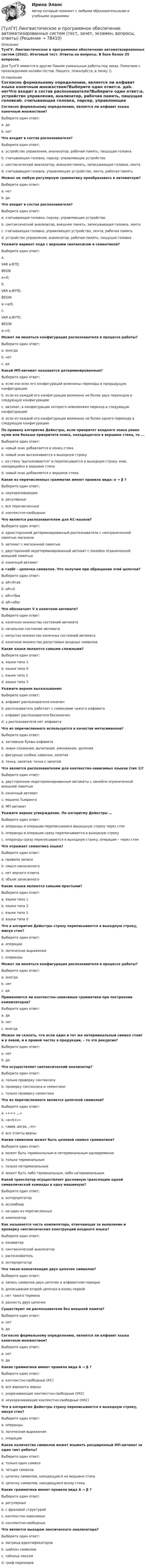      
            Описание
            ТулГУ. Лингвистическое и программное обеспечение автоматизированных систем (2042). Итоговый тест. Ответы на вопросы. В базе более 35 вопросов.Для ТулГУ имеются и другие  Пишем уникальные работы под заказ. Помогаем с прохождением онлайн-тестов. Пишите, пожалуйста, в личку (). 
            Оглавление
            Согласно формальному определению, является ли алфавит языка конечным множеством?Выберите один ответ:a. даb. нетЧто входит в состав распознавателя?Выберите один ответ:a. устройство управления, анализатор, рабочая память, пишущая головкаb. считывающая головка, парсер, управляющее устройствоc. синтаксический анализатор, внешняя память, записывающая головка, лентаd. считывающая головка, управляющее устройство, лента, рабочая памятьМожно ли любую регулярную грамматику преобразовать в автоматную?Выберите один ответ:a. нетb. даЧто входит в состав распознавателя?Выберите один ответ:a. считывающая головка, парсер, управляющее устройствоb. синтаксический анализатор, внешняя память, записывающая головка, лентаc. считывающая головка, управляющее устройство, лента, рабочая памятьd. устройство управления, анализатор, рабочая память, пишущая головкаУкажите вариант кода с верными синтаксисом и семантикой?Выберите один ответ:a. VAR a:BTE;  BEGN  a=0;b. VAR a:BYTE; BEGIN  a:=a/0;c. VAR a:BYTE;  BEGIN  a:=0;Может ли меняться конфигурация распознавателя в процессе работы?Выберите один ответ:a. иногдаb. нетc. даКакой МП-автомат называется детерминированным?Выберите один ответ:a. если изо всех его конфигураций возможны переходы в предыдущую конфигурациюb. если из каждой его конфигурации возможно не более двух переходов в следующую конфигурациюc. автомат, в конфигурации которого невозможен переход в следующую конфигурациюd. если из каждой его конфигурации возможно не более одного перехода в следующую конфигурациюПо правилу алгоритма Дейкстры, если приоритет входного знака равен нулю или больше приоритета знака, находящегося в вершине стека, то ...Выберите один ответ:a. новый знак добавляется в конец стекаb. новый знак выталкивается в выходную строкуc. из стека выталкивается и переписывается в выходную строку знак, находящийся в вершине стекаd. новый знак добавляется к вершине стекаКакие из перечисленных грамматик имеют правила вида: α → β ?Выберите один ответ:a. неукорачивающиеb. регулярныеc. все перечисленныеd. контекстно-свободныеЧто является распознавателем для КС-языков?Выберите один ответ:a. односторонний детерминированный распознаватели с неограниченной памятью магазинаb. автомат с магазинной памятьюc. двусторонний недетерминированный автомат с линейно ограниченной внешней памятьюd. конечный автоматα =авбг - цепочка символов. Что получим при обращении этой цепочки?Выберите один ответ:a. αR=бгавb. αR=0c. αR=гбваd. αR=абвгЧто обозначает V в конечном автомате?Выберите один ответ:a. конечное множество состояний автоматаb. начальное состояние автоматаc. непустое множество конечных состояний автоматаd. конечное множество допустимых входных символовКакие языки являются самыми сложными?Выберите один ответ:a. языки типа 1b. языки типа 0c. языки типа 2d. языки типа 3Укажите верное высказывание:Выберите один ответ:a. алфавит распознавателя конеченb. распознаватель работает с символами чужого алфавитаc. алфавит распознавателя бесконеченd. у распознавателя нет алфавитаЧто из перечисленного используется в качестве метасимволов?Выберите один ответ:a. заглавные буквы алфавитаb. знаки сложения, вычитания, умножения, деленияc. фигурные скобки; кавычки, запятаяd. точка; запятая; точка с запятойЧто является распознавателем для контекстно-зависимых языков (тип 1)?Выберите один ответ:a. двусторонние недетерминированные автоматы с линейно ограниченной внешней памятьюb. конечный автоматc. машина Тьюрингаd. МП-автоматУкажите верное утверждение. По алгоритму Дейкстры …Выберите один ответ:a. операнды и операции переписываюся ввыходную строку через стекb. операнды и операции сразу переписываются в выходную строкуc. операнды сразу переписываются в выходную строку, операции – через стекЧто отражает семантика языка?Выберите один ответ:a. правила записиb. смысл написанногоc. нет верного ответаd. объем записанногоКакие языки являются самыми простыми?Выберите один ответ:a. языки типа 1b. языки типа 2c. языки типа 3d. языки типа 0Что в алгоритме Дейкстры стразу переписывается в выходную строку, минуя стек?Выберите один ответ:a. операцииb. логические выраженияc. операндыМожет ли меняться конфигурация распознавателя в процессе работы?Выберите один ответ:a. иногдаb. нетc. даПрименяются ли контекстно-зависимые грамматики при построении компиляторов?Выберите один ответ:a. даb. нетc. иногдаМожно ли сказать, что если один и тот же нетерминальный символ стоит и в левой, и в правой частях в продукции, – то это рекурсия?Выберите один ответ:a. нетb. даЧто осуществляет синтаксический анализатор?Выберите один ответ:a. только проверку синтаксисаb. проверку синтаксиса и семантикиc. только проверку семантикиЧто из перечисленного является цепочкой символов?Выберите один ответ:a. «+++ ,,,»b. «a=b+c»c. «аввв..аагрь ,.лл»d. все ответы верныКаким символом может быть целевой символ грамматики?Выберите один ответ:a. может быть терминальным и нетерминальным одновременноb. только терминальнымc. только нетерминальнымd. может быть либо терминальным, либо нетерминальнымКакой транслятор осуществляет дословную трансляцию одной символической команды в одну машинную?Выберите один ответ:a. интерпретаторb. ассемблерc. ни один из перечисленныхd. компиляторКак называется часть компилятора, отвечающая за выявление и проверку синтаксических конструкций входного языка?Выберите один ответ:a. конвертерb. синтаксический анализаторc. распознавательd. интерпретаторЧто такое конкатенация двух цепочек символов?Выберите один ответ:a. запись символов двух цепочек в алфавитном порядкеb. дописывание второй цепочки в конец первойc. нет такого терминаd. разность двух цепочекСуществуют ли распознаватели без внешней памяти?Выберите один ответ:a. нетb. даСогласно формальному определению, является ли алфавит языка конечным множеством?Выберите один ответ:a. нетb. даКакие грамматики имеют правила вида А → β ?Выберите один ответ:a. контекстно-свободные (КС)b. все варианты верныc. укорачивающие контекстно-свободные (УКС)d. неукорачивающие контекстно-свободные (НКС)Что в алгоритме Дейкстры стразу переписывается в выходную строку, минуя стек?Выберите один ответ:a. операндыb. логические выраженияc. операцииКакое количество символов может изымать расширенный МП-автомат за один такт работы?Выберите один ответ:a. только один символb. четыре символаc. цепочку символов, находящуюся на вершине стекаd. цепочку символов, находящуюся внизу стекаКакие грамматики имеют правила вида А → β ?Выберите один ответ:a. регулярныеb. с фразовой структуройc. контекстно-зависимыеd. контекстно-свободныеЧто является выходом лексического анализатора?Выберите один ответ:a. матрица идентификаторовb. шаблон символовc. таблица лексемd. граф переходов   
            
            
            ТулГУ Курсовая работа (часть 1) по Информатике[ТулГУ] Лингвистическое и программное обеспечение автоматизированных систем (тест, зачет, экзамен, вопросы, ответы)(ТулГУ) Лицензию на использование знака соответствия выдает[ТулГУ] Логика (контрольная, вариант 25) Стратегия и тактика спора(ТулГУ) Логический элемент реализующий функцию «Память» называется …[ТулГУ] Макроэкономика (тест, зачет, экзамен, вопросы, ответы)(ТулГУ) Максимальная частота тактовых импульсов микропроцессора КР580 [МГц]?(ТулГУ) Кто дал объяснение движению жидкости в рабочем колесе центробежного насоса?(ТулГУ) Кто из перечисленных ученых является основоположником ролевой теории личности?(ТулГУ) Кто из социальных мыслителей впервые употребил понятие «общество», рассматривая его как социальный организм, состоящий из сложного, взаимосвязанного и противоречивого комплекса социальных общностей, институтов, коллективов и групп,(ТулГУ) Кто из социологов определил, что социальная революция – это переход общества от одной общественно-экономической формации к другой(ТулГУ) Кто разработал теорию центробежного рабочего колеса?(ТулГУ) Кто является автором теории зеркального Я?(ТулГУ) Кто является изобретателем центробежных насосов и осевых вентиляторов?