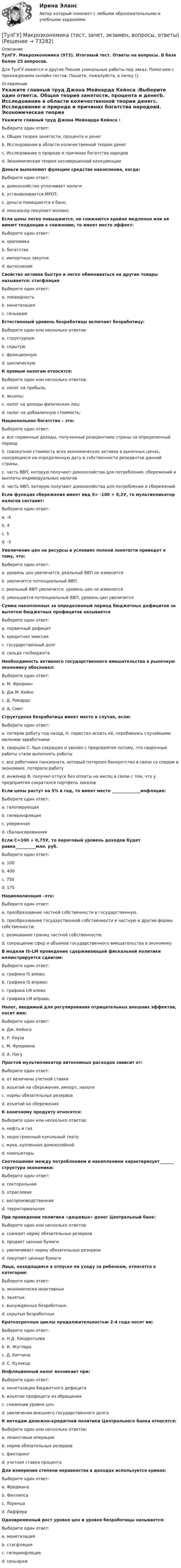      
            Описание
            ТулГУ. Макроэкономика (973). Итоговый тест. Ответы на вопросы. В базе более 25 вопросов.Для ТулГУ имеются и другие  Пишем уникальные работы под заказ. Помогаем с прохождением онлайн-тестов. Пишите, пожалуйста, в личку (). 
            Оглавление
            Укажите главный труд Джона Мейнарда Кейнса :Выберите один ответ:a. Общая теория занятости, процента и денегb. Исследование в области количественной теории денегc. Исследование о природе и причинах богатства народовd. Экономическая теория несовершенной конкуренцииДеньги выполняют функцию средства накопления, когда:Выберите один ответ:a. домохозяйство уплачивает налогиb. устанавливается МРОТ;c. деньги помещаются в банк;d. пенсионер покупает молоко;Если цены легко повышаются, но снижаются крайне медленно или не имеют тенденции к снижению, то имеет место эффект:Выберите один ответ:a. храповикаb. богатстваc. импортных закупокd. вытесненияСвойство активов быстро и легко обмениваться на другие товары называется: стагфляцияВыберите один ответ:a. ликвидностьb. монетизацияc. сеньоражЕстественный уровень безработицы включает безработицу:Выберите один или несколько ответов:a. структурнуюb. скрытуюc. фрикционнуюd. циклическуюК прямым налогам относятся:Выберите один или несколько ответов:a. налог на прибыль.b. акцизы;c. налог на доходы физических лиц;d. налог на добавленную стоимость;Национальное богатство – это:Выберите один ответ:a. все первичные доходы, полученные резидентами страны за определенный периодb. совокупная стоимость всех экономических активов в рыночных ценах, находящихся на определенную дату в собственности резидентов данной страны,c. часть ВВП, которую получают домохозяйства для потребления, сбережений и выплаты индивидуальных налоговd. часть ВВП, которую получают домохозяйства для потребления и сбереженийЕсли функция сбережения имеет вид S= -100 + 0,2У, то мультипликатор налогов составит:Выберите один ответ:a. -4b. 4c. 5d. -3Увеличение цен на ресурсы в условиях полной занятости приведет к тому, что:Выберите один ответ:a. уровень цен увеличится, реальный ВВП не изменитсяb. увеличится потенциальный ВВП.c. реальный ВВП увеличится, уровень цен не изменитсяd. уменьшится потенциальный ВВП, уровень цен увеличитсяСумма накопленных за определенный период бюджетных дефицитов за вычетом бюджетных профицитов называетсяВыберите один ответ:a. первичный дефицитb. кредитная эмиссияc. государственный долгd. сальдо госбюджетаНеобходимость активного государственного вмешательства в рыночную экономику обосновал:Выберите один ответ:a. М. Фридманb. Дж.М. Кейнсc. Д. Рикардоd. А. СмитСтруктурная безработица имеет место в случае, если:Выберите один ответ:a. потеряв работу год назад, Н. перестал искать её, перебиваясь случайными мелкими заработкамиb. сварщик С. был сокращен и уволен с предприятия потому, что сварочные работы стали выполнять роботыc. все работники пансионата, который потерпел банкротство в связи со спадом в экономике, потеряли работуd. инженер В. получил отпуск без оплаты на месяц в связи с тем, что у предприятия сократился портфель заказовЕсли цены растут на 5% в год, то имеет место ______________инфляция:Выберите один ответ:a. галопирующаяb. гиперинфляцияc. умереннаяd. сбалансированнаяЕсли С=100 + 0,75У, то пороговый уровень доходов будет равен__________млн. руб.Выберите один ответ:a. 100b. 400c. 750d. 175Национализация –это:Выберите один ответ:a. преобразование частной собственности в государственную.b. преобразование государственной собственности в частную и другие формы собственности;c. размывание границ частной собственности;d. сокращение сфер и объемов государственного вмешательства в экономикуВ модели IS-LM проведение сдерживающей фискальной политики иллюстрируется сдвигом:Выберите один ответ:a. графика IS влево;b. графика IS вправо;c. графика LM влевоd. графика LM вправо;Налог, вводимый для регулирования отрицательных внешних эффектов, носит имя:Выберите один ответ:a. Дж. Кейнсаb. Р. Коузаc. М. Фридменаd. А. ПигуПростой мультипликатор автономных расходов зависит от:Выберите один ответ:a. от величины учетной ставкиb. изъятий на сбережения, импорт, налогиc. нормы обязательных резервовd. изъятий на сбереженияК конечному продукту относятся:Выберите один или несколько ответов:a. нефть и газb. недостроенный кукольный театрc. мука, купленная домохозяйкойd. компьютерыСоотношение между потреблением и накоплением характеризует_______ структура экономики:Выберите один ответ:a. секторальнаяb. отраслеваяc. воспроизводственнаяd. территориальнаяПри проведении политики «дешевых» денег Центральный банк:Выберите один или несколько ответов:a. снижает норму обязательных резервовb. продает ценные бумагиc. увеличивает норму обязательных резервовd. покупает ценные бумагиЛица, находящиеся в отпуске по уходу за ребенком, относятся к категории:Выберите один ответ:a. экономически неактивныхb. занятыхc. вынужденных безработных.d. скрытых безработныхКраткосрочные циклы продолжительностью 2-4 года носят им:Выберите один ответ:a. Н.Д. Кондратьеваb. К. Жуглараc. Д. Китчинаd. С. КузнецаИнфляционный налог возникает при:Выберите один ответ:a. монетизации бюджетного дефицитаb. изъятии профицита из обращенияc. снижении уровня цен.d. увеличении внешнего государственного долгаК методам денежно-кредитной политики Центрального банка относятся:Выберите один или несколько ответов:a. лизинговые операцииb. норма обязательных резервовc. факторингd. учетная ставка процентаДля измерения степени неравенства в доходах используется кривая:Выберите один ответ:a. Фридманаb. Филлипсаc. Лоренцаd. ЛаффераОдновременный рост уровня цен и уровня безработицы называется:Выберите один ответ:a. монетизацияb. стагфляцияc. гиперинфляцияd. сеньораж  
            
            
            (ТулГУ) Логический элемент реализующий функцию «Память» называется …[ТулГУ] Макроэкономика (тест, зачет, экзамен, вопросы, ответы)(ТулГУ) Максимальная частота тактовых импульсов микропроцессора КР580 [МГц]?(ТулГУ) Марка легированной конструкционной высококачественной стали состава 0,35 % углерода, 1,2% хрома, 1% молибдена, 0,8% алюминия(ТулГУ) Марка легированной конструкционной особовысококачественной стали состава 0,3 % углерода, 1,2% хрома, 0,9% марганца,0,8% кремния(ТулГУ) Марка легированной конструкционной стали состава 0,9 % углерода, 1,2% хрома, 1% кремния[ТулГУ] Маркетинг (1297) (тест, зачет, экзамен, вопросы, ответы)(ТулГУ) Кто разработал теорию центробежного рабочего колеса?(ТулГУ) Кто является автором теории зеркального Я?(ТулГУ) Кто является изобретателем центробежных насосов и осевых вентиляторов?(ТулГУ) Куда переместит инструмент команда GOUP?ТулГУ Курсовая работа (часть 1) по Информатике[ТулГУ] Лингвистическое и программное обеспечение автоматизированных систем (тест, зачет, экзамен, вопросы, ответы)(ТулГУ) Лицензию на использование знака соответствия выдает
