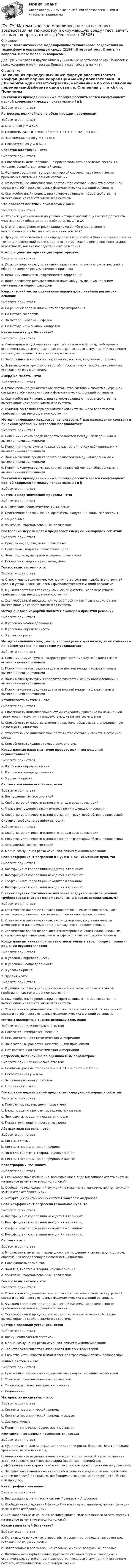      
            Описание
            ТулГУ. Математическое моделирование техногенного воздействия на техносферу и окружающую среду (2184). Итоговый тест. Ответы на вопросы. В базе более 35 вопросов.Для ТулГУ имеются и другие  Пишем уникальные работы под заказ. Помогаем с прохождением онлайн-тестов. Пишите, пожалуйста, в личку (). 
            Оглавление
            По какой из приведенных ниже формул рассчитывается коэффициент парной корреляции между показателями i и j:Выберите один ответ:Регрессии, нелинейные по объясняющим переменным:Выберите один ответ:a. Степенная y = a хb× b. Полиномы разных степеней y = a + b1 x + b2 x2 + b3 x3 + c. Экспоненциальная y = ℮a+bx× d. Показательная y = a bx × Свойство адаптации – это:Выберите один ответ:a. Способность целенаправленно приспосабливать поведение системы в условиях воздействия внешней средыb. Функция состояния термодинамической системы, мера вероятности пребывания системы в данном состоянииc. Относительное динамическое постоянство состава и свойств внутренней среды и устойчивость основных физиологических функций организмаd. Скачкообразный процесс, при котором возникают новые свойства, не вытекающие из свойств элементов системыЧто означает понятие - приемлемый риск?Выберите один ответ:a. Это риск, уменьшенный до уровня, который организация может допустить, учитывая свои обязательства в области ПБ, ОТ и ОСb. Степень возможности реализации какого-либо определенного нежелательного события в тех или иных условияхc. Процесс, используемый для определения вероятности (или частоты) и степени тяжести последствий реализации опасностей. Оценка риска включает анализ вероятности, анализ последствий и их сочетанияКоэффициент детерминации характеризует:Выберите один ответ:a. Долю дисперсии результативного признака у, объясняемую регрессией, в общей дисперсии результативного признакаb. Величину линейного коэффициента корреляцииc. Долю дисперсии результативного признака у, вызванную влиянием неучтенных в модели факторовКлассический метод оценивания параметров линейной регрессии основан:Выберите один ответ:a. На решении задачи линейного программированияb. На методе экспертизc. На методе Ньютона –Рафсонаd. На методе наименьших квадратовКакие виды струй Вы знаете?Выберите один ответ:a. Ламинарные и турбулентные, круглые и сложной формы, свободные и ограниченные, затопленные и распространяющиеся в спутном или встречном потоках, изотермические и неизотермическиеb. Затопленные и всплывающие, газовые, жидкие, воздушные, паровыеc. Истекающие из круглых отверстий, плоские, настилающие, закрученные, истекающие из узких щелейЭмерджентность – это:Выберите один ответ:a. Относительное динамическое постоянство состава и свойств внутренней среды и устойчивость основных физиологических функций организмаb. Скачкообразный процесс, при котором возникают новые свойства, не вытекающие из свойств элементов системыc. Функция состояния термодинамической системы, мера вероятности пребывания системы в данном состоянииМетод наименьших квадратов, используемый для нахождения констант в линейном уравнении регрессии предполагает:Выберите один ответ:a. Поиск минимакса среди квадрата разностей между наблюденными и вычисленными величинамиb. Поиск минимума суммы квадратов разностей между наблюденными и вычисленными величинамиc. Поиск максмина среди квадрата разностей между наблюденными и вычисленными величинамиd. Поиск максимума суммы квадратов разностей между наблюденными и вычисленными величинамиПо какой из приведенных ниже формул рассчитывается коэффициент парной корреляции между показателями I и j:Выберите один ответ:Системы неорганической природы – это:Выберите один ответ:a. Физические, геологические, химическиеb. Простейшие биологические, организмы, популяции, виды, экосистемыc. Социальныеd. Языковые, формализованные, логическиеПостроение дерева целей предлагает следующий порядок событий:Выберите один ответ:a. Программы, задачи, цели, показателиb. Программы, подцели, показатели, целиc. Цель, подцели, программы, задачи, показателиd. Показателя, задачи, программы, целиГомеостазис систем – это:Выберите один ответ:a. Относительное динамическое постоянство состава и свойств внутренней среды и устойчивость основных физиологических функций организмаb. Функция состояния термодинамической системы, мера вероятности пребывания системы в данном состоянииc. Скачкообразный процесс, при котором возникают новые свойства, не вытекающие из свойств элементов системыМетод анализа иерархий является примером принятия решенийВыберите один ответ:a. В условиях неопределенностиb. В условиях определенностиc. В условиях рискаМетод наименьших квадратов, используемый для нахождения констант в линейном уравнении регрессии предполагает:Выберите один ответ:a. Поиск минимума суммы квадратов разностей между наблюденными и вычисленными величинамиb. Поиск минимакса среди квадрата разностей между наблюденными и вычисленными величинамиc. Поиск максимума суммы квадратов разностей между наблюденными и вычисленными величинамиd. Поиск максмина среди квадрата разностей между наблюденными и вычисленными величинамиУстойчивость системы – это:Выберите один ответ:a. Способность динамической системы сохранять движение по намеченной траектории, несмотря на воздействующие на нее возмущенияb. Способность множества элементов системы образовывать определенную целостность, единствоc. Относительное динамическое постоянство состава и свойств внутренней средыd. Способность сохранять гомеостазис системыКогда данные известны точно процесс принятия решений осуществляется:Выберите один ответ:a. В условиях определенностиb. В условиях неопределенностиc. В условиях рискаСистема локально устойчива, если:Выберите один ответ:a. Возмущения гасятся системойb. Свойство устойчивости выполняются для всех траекторийc. Малые возмущения резко изменяют режим функционированияd. Свойство устойчивости выполняется для траекторий вблизи равновеснойСистема глобально устойчива, если:Выберите один ответ:a. Свойство устойчивости выполняются для всех траекторийb. Свойство устойчивости выполняется для траекторий вблизи равновеснойc. Возмущения гасятся системойd. Малые возмущения резко изменяют режим функционированияЕсли коэффициент регрессии b ( yx= а + bx +ε) меньше нуля, то:Выберите один ответ:a. Коэффициент корреляции находится в границах b. Коэффициент корреляции находится в границах c. Коэффициент корреляции находится в границах d. Коэффициент корреляции находится в границах В каких случаях статическое давление воздуха в вентиляционном трубопроводе считают положительным и в каких отрицательным?Выберите один ответ:a. Статическое давление считают положительным, если оно превышает атмосферное давление, в остальных случаях оно отрицательноеb. Статическое давление считают отрицательным, когда оно меньше атмосферного давления, в остальных случаях оно положительноc. Статическое давление большее атмосферного считают положительным, статическое давление меньшее атмосферного считают отрицательнымКогда данным нельзя приписать относительные веса, процесс принятия решений осуществляется:Выберите один ответ:a. В условиях определенностиb. В условиях неопределенностиc. В условиях рискаЭнтропия – это:Выберите один ответ:a. Функция состояния термодинамической системы, мера вероятности пребывания системы в данном состоянииb. Скачкообразный процесс, при котором возникают новые свойства, не вытекающие из свойств элементов системыc. Относительное динамическое постоянство состава и свойств внутренней среды и устойчивость основных физиологических функций организмаМетоды экспертных оценок используются, если:Выберите один или несколько ответов:a. Показатель измеряется численноb. Есть достаточная статистическая информацияc. Показатель выражается качественными признакамиd. Нет достаточной статистической информацииРегрессии, нелинейные по оцениваемым параметрам:Выберите один или несколько ответов:a. Полиномы разных степеней y = a + b1 x + b2 x2 + b3 x3 + b. Показательная y = a bx .c. Экспоненциальная y = ℮a+bx .d. Степенная y = a хbПостроение дерева целей предлагает следующий порядок событий:Выберите один ответ:a. Программы, задачи, цели, показателиb. Цель, подцели, программы, задачи, показателиc. Программы, подцели, показатели, целиd. Показатели, задачи, программы, целиАбстрактные системы – это:Выберите один ответ:a. Системы живыеb. Системы неорганической природыc. Понятия, гипотезы, теории, научные знанияd. Системы неорганической природы и живыеКатастрофами называют:Выберите один ответ:a. Скачкообразные изменения, возникающие в виде внезапного ответа системы на плавное изменение внешних условийb. Обобщение исследований функций на максимум и минимум, причем функции заменяются отображениямиc. Бифуркации динамических систем Пуанкаре и АндроноваЕсли коэффициент регрессии (b)больше нуля, то:Выберите один ответ:a. Коэффициент корреляции находится в границах b. Коэффициент корреляции находится в границах c. Коэффициент корреляции находится в границах d. Коэффициент корреляции находится в границах Система – это:Выберите один ответ:a. Множество элементов, находящихся в отношениях и связях друг с другом, образующих определенную целостность, единствоb. Совокупность элементовc. Понятия, гипотезы, теории, научные знанияd. Языковые, формализованные, логическиеГомеостазис систем – это:Выберите один ответ:a. Относительное динамическое постоянство состава и свойств внутренней среды и устойчивость основных физиологических функций организмаb. Функция состояния термодинамической системы, мера вероятности пребывания системы в данном состоянииc. Скачкообразный процесс, при котором возникают новые свойства, не вытекающие из свойств элементов системыСистема локально устойчива, если:Выберите один ответ:a. Возмущения гасятся системойb. Малые возмущения резко изменяют режим функционированияc. Свойство устойчивости выполняются для всех траекторийd. Свойство устойчивости выполняется для траекторий вблизи равновеснойЖивые системы – это:Выберите один ответ:a. Простейшие биологические, организмы, популяции, виды, экосистемыb. Языковые, формализованные, логическиеc. Физические, геологические, химическиеd. СоциальныеМатериальные системы – это:Выберите один ответ:a. Системы неорганической природыb. Системы неорганической природы и живыеc. Системы живыеd. Понятия, гипотезы, теории, научные знанияИмитационные модели применяются, когда:Выберите один ответ:a. Существуют аналитические модели (модели роста, балансовые и т.д.) в виде уравнений, неравенств и т.дb. Аналитическое моделирование приводит к практической неразрешимости задач из-за сложности формализации (например, нелинейных дифференциальных уравнений в частных производных с граничными условиями)c. Не существует аналитических способов решения задачи или аналитические модели не способны отразить необходимые свойства моделирующего объекта или процессаКатастрофами называют:Выберите один ответ:a. Бифуркации динамических систем Пуанкаре и Андроноваb. Обобщение исследований функций на максимум и минимум, причем функции заменяются отображениямиc. Скачкообразные изменения, возникающие в виде внезапного ответа системы на плавное изменение внешних условийКакие виды струй Вы знаете?Выберите один ответ:a. Истекающие из круглых отверстий, плоские, настилающие, закрученные, истекающие из узких щелейb. Затопленные и всплывающие, газовые, жидкие, воздушные, паровыеc. Ламинарные и турбулентные, круглые и сложной формы, свободные и ограниченные, затопленные и распространяющиеся в спутном или встречном потоках, изотермические и неизотермические  
            
            
            (ТулГУ Математическая составляющая) Упростить:  (4y² – 1)/(y² – 5y + 6) · (y – 2)/(2y + 1) – (y + 1)/(y – 3)[ТулГУ] Математическое моделирование техногенного воздействия на техносферу и окружающую среду (тест, зачет, экзамен, вопросы, ответы)💯 ТулГУ Материаловедение (ответы на тест, август 2022)💯 ТулГУ Материаловедение (ответы на тест, декабрь 2022)💯 ТулГУ Материаловедение (ответы на тест, октябрь 2022)[ТулГУ] Материаловедение (тест, зачет, экзамен, вопросы, ответы)ТулГу «Медико-биологические основы безопасности жизнедеятельности» 9 вариант(ТулГУ Математическая составляющая) Найдите наименьшее функции y = 9 tgx – 9x + 7 на отрезке [– π/4; 0] .(ТулГУ Математическая составляющая) Решить:  – 4 sin2x + 12 sinx – 8 = 0(ТулГУ Математическая составляющая) Решить:  log2(5x + 3) - log2(x - 3) = 2(ТулГУ Математическая составляющая) Решить неравенство  x – 1 > 4x / (3 – x)(ТулГУ Математическая составляющая) Решить неравенство:  √x + 3 ≥ x + 1(ТулГУ Математическая составляющая) Решить неравенство   x/(3 – x) < x – 1(ТулГУ Математическая составляющая) Упростить:  3√ √72·√648