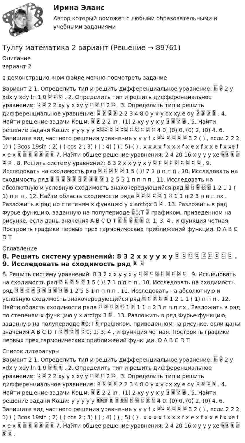     
            Описание
            вариант 2 в демонстрационном файле можно посмотреть заданиеВариант 2 1. Определить тип и решить дифференциальное уравнение:   2 y xdx y xdy ln 1 0    . 2. Определить тип и решить дифференциальное уравнение:   2 2 xy y x xy y    2  . 3. Определить тип и решить дифференциальное уравнение:     2 2 3 4 8 0 y x y dx xy e dy     . 4. Найти решение задачи Коши:   2 2 ln , (1) 2 xy y y x y     . 5. Найти решение задачи Коши: y y y y y          4 0, (0) 0, (0) 2, (0) 4. 6. Запишите вид частного решения уравнения y y y f x      3 2 ( ) , если 2 2 2 1) ( ) 3cos 19sin ; 2) ( ) cos 2 ; 3) ( ) ; 4) ( ) ; 5) ( ) . x x x x f x x x f x e x f x x e f x xe f x e x        7. Найти общее решение уравнения: 2 4 20 16 x y y y xe      . 8. Решить систему уравнений: 8 3 2 x x y y x y          . 9. Исследовать на сходимость ряд      1 5 ( )! 7 1 п п п п . 10. Исследовать на сходимость ряд           1 2 5 5 1 п п п п . 11. Исследовать на абсолютную и условную сходимость знакочередующийся ряд      1 2 1 1 ( 1) п п п . 12. Найти область сходимости ряда      1  1 1 п 2 3 п п п пх . Разложить в ряд по степеням х функцию у х arctgx 3  . 13. Разложить в ряд Фурье функцию, заданную на полупериоде 0;T  графиком, приведенном на рисунке, если даны значения A B C D T      0; 1; 3; 4 , и функция четная. Построить графики первых трех гармонических приближений функции. O A B C D T 
            Оглавление
             8. Решить систему уравнений: 8 3 2 x x y y x y          . 9. Исследовать на сходимость ряд      1 5 ( )! 7 1 п п п п . 10. Исследовать на сходимость ряд           1 2 5 5 1 п п п п . 11. Исследовать на абсолютную и условную сходимость знакочередующийся ряд      1 2 1 1 ( 1) п п п . 12. Найти область сходимости ряда      1  1 1 п 2 3 п п п пх . Разложить в ряд по степеням х функцию у х arctgx 3  . 13. Разложить в ряд Фурье функцию, заданную на полупериоде 0;T  графиком, приведенном на рисунке, если даны значения A B C D T      0; 1; 3; 4 , и функция четная. Построить графики первых трех гармонических приближений функции. O A B C D T 
            Список литературы
            Вариант 2 1. Определить тип и решить дифференциальное уравнение:   2 y xdx y xdy ln 1 0    . 2. Определить тип и решить дифференциальное уравнение:   2 2 xy y x xy y    2  . 3. Определить тип и решить дифференциальное уравнение:     2 2 3 4 8 0 y x y dx xy e dy     . 4. Найти решение задачи Коши:   2 2 ln , (1) 2 xy y y x y     . 5. Найти решение задачи Коши: y y y y y          4 0, (0) 0, (0) 2, (0) 4. 6. Запишите вид частного решения уравнения y y y f x      3 2 ( ) , если 2 2 2 1) ( ) 3cos 19sin ; 2) ( ) cos 2 ; 3) ( ) ; 4) ( ) ; 5) ( ) . x x x x f x x x f x e x f x x e f x xe f x e x        7. Найти общее решение уравнения: 2 4 20 16 x y y y xe      .  
            
            
            ТУЛГУ Математика 1 часть 1 курс 1 семестр Найти произведение матрицы [А] на матрицу [В] и вычислить определитель матрицы [АВ], если...Тулгу математика 2 вариант💯 ТулГУ Математика 2 (ответы на тест, август 2022)💯 ТулГУ Математика 2 (ответы на тест, декабрь 2022)💯 ТулГУ Математика 2 (ответы на тест, октябрь 2022)💯 ТулГУ Математика 2 (ответы на тест, сентябрь 2022)💯 ТулГУ Математика 2 (правильные ответы на тесты)(ТулГУ) Марка легированной конструкционной стали состава 0,9 % углерода, 1,2% хрома, 1% кремния[ТулГУ] Маркетинг (1297) (тест, зачет, экзамен, вопросы, ответы)[ТулГУ] Маркетинг (780) (тест, зачет, экзамен, вопросы, ответы)💯 ТулГУ Математика 1 (ответы на тест, август 2022)💯 ТулГУ Математика 1 (ответы на тест, сентябрь 2022)💯 ТулГУ Математика 1 (ответы на тесты, декабрь 2022)💯 ТулГУ Математика 1 (ответы на тесты, октябрь 2022)
