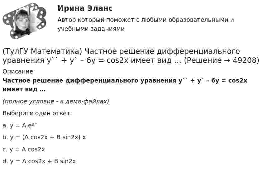     
            Описание
            Частное решение дифференциального уравнения y`` + y` – 6y = cos2x имеет вид …(полное условие - в демо-файлах)Выберите один ответ:a. y = A e² ͯ b. y = (A cos2x + B sin2x) xc. y = A cos2xd. y = A cos2x + B sin2x  
            
            
            (ТулГУ Математика) Функция F(x) называется первообразной для функции f(x) на интервале (a,b) , если:(ТулГУ Математика) Частное решение дифференциального уравнения y`` + y` – 6y = cos2x имеет вид …(ТулГУ Математика) Чему равна медиана вариационного ряда 1,2,2,3,4,4,4,5(ТулГУ Математика) Чему равна мода вариационного ряда 1,2,2,3,4,4,4,5.(ТулГУ Математическая составляющая) Вычислить с помощью формул приведения:  10 sin47° / sin313°(ТулГУ Математическая составляющая) Вычислить с помощью формул приведения:  2cos34 / cos326°(ТулГУ Математическая составляющая) Вычислить с помощью формул приведения:  4 cos42° / cos318°(ТулГУ Математика) Соотношение Ax = λx эквивалентно соотношению:(ТулГУ Математика) Среди приведенных ниже уравнений выберите те, которые следует решать с помощью замены(ТулГУ Математика) Среди приведенных ниже уравнений выберите те, которые являются линейными дифференциальными уравнениями первого порядка.(ТулГУ Математика) Теорема умножения вероятностей для трех событий:  P(ABC) = P(A) P(B) P(C)(ТулГУ Математика) Точка движется прямолинейно по закону s = – (t – 2)³/3 + 4t + 3 . Найти максимальное значение скорости точки на отрезке [0; 4].(ТулГУ Математика) Укажите середину интервала возрастания функции y = (x+1) / (x²+3) .(ТулГУ Математика) Указать несобственный интеграл, который сходится при m > -2: