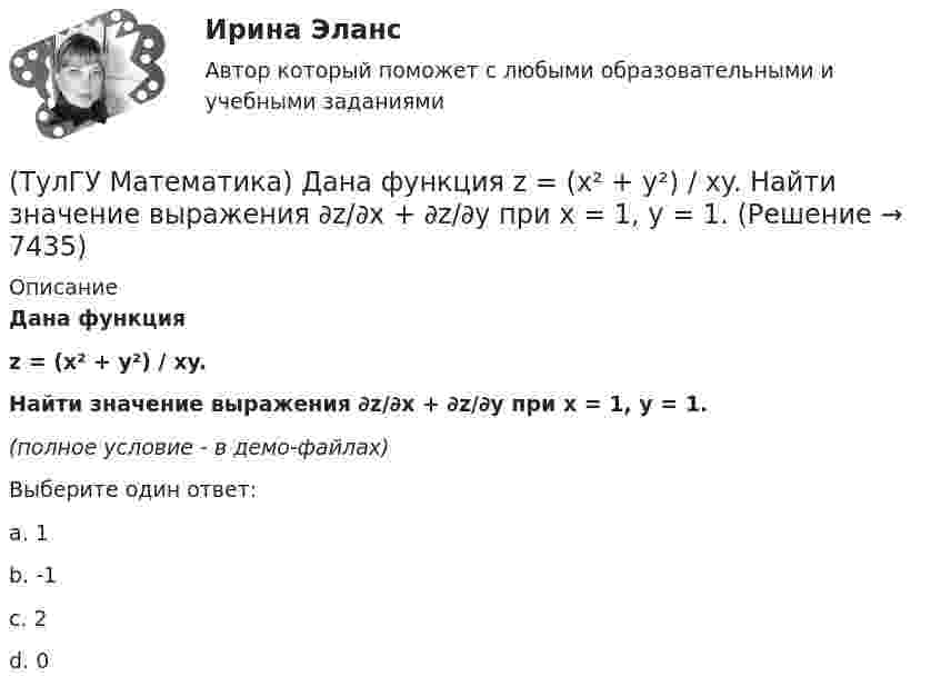     
          Описание
          Дана функция z = (x² + y²) / xy.Найти значение выражения ∂z/∂x + ∂z/∂y при x = 1, y = 1.(полное условие - в демо-файлах)Выберите один ответ:a. 1b. -1c. 2d. 0  
            
            
            (ТулГУ Математика) Дана система дифференциальных уравнений  {x` = a₁₁x + a₁₂y  y` = a₂₁x + a₂₂y .  В каком из перечисленных ниже видов можно записать общее решение этой системы. (C, C₁, C₂ – произвольные постоянные).(ТулГУ Математика) Дана функция   z = (x² + y²) / xy.  Найти значение выражения ∂z/∂x + ∂z/∂y при x = 1, y = 1.(ТулГУ Математика) Дана функция z = (x+y) / (1–xy). Найти значение выражения ∂²z/∂x² при x = 0, y = 0.(ТулГУ Математика) Дана функция  z = xy/(x²+y²), x = lnt, y = t².  Найти значение ∂z/∂t при t = 1.(ТулГУ Математика) Дано: X = F(y). Какое утверждение истинно?(ТулГУ Математика) Дано дифференциальное уравнение xy` = 2y. Какие из перечисленных ниже функций являются общим решением этого уравнения. (C, C₁, C₂ – произвольные постоянные).(ТулГУ Математика) Дано уравнение y`` + 6y` + 9y = 10eax. При каком значении a частное решение неоднородного уравнения можно искать в виде Ax2eax, где A – некоторая константа.(ТулГУ Математика) Вычислить длину дуги кривой   y = – ln(cosx), 0 ≤ x ≤ π/6.(ТулГУ Математика) Вычислить длину дуги кривой   y = x^(3/2), 0 ≤ x ≤ 4.(ТулГУ Математика) Вычислить криволинейный интеграл ∫L 2z – z √x²+y² dl,где L –дуга кривой x = cost, y = sint, z = t, 0 ≤ t ≤ 2π(ТулГУ Математика) Вычислить криволинейный интеграл ∫(lAB) dl/√2(x – y)², где LАВ– отрезок прямой, заключенный между точками A(0, 4) и B(4, 0)(ТулГУ Математика) Вычислить несобственный интеграл или указать его расходимость:   ∫(1,∞) xe^(–x²) dx(ТулГУ Математика) Вычислить объем тела вращения вокруг оси ОХ фигуры, ограниченной графиками функций  2x-x2-y=0, y=0.(ТулГУ Математика) Вычислить площадь фигуры, ограниченной линиями:  x2 + y2 = 1, x2 + y2 = 9, x ≥ 0, y ≥ 0