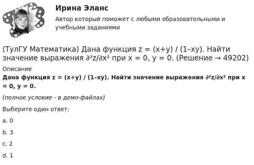     
            Описание
            Дана функция z = (x+y) / (1–xy). Найти значение выражения ∂²z/∂x² при x = 0, y = 0.(полное условие - в демо-файлах)Выберите один ответ:a. 0b. 3c. 2d. 1  
            
            
            (ТулГУ Математика) Дана функция   z = (x² + y²) / xy.  Найти значение выражения ∂z/∂x + ∂z/∂y при x = 1, y = 1.(ТулГУ Математика) Дана функция z = (x+y) / (1–xy). Найти значение выражения ∂²z/∂x² при x = 0, y = 0.(ТулГУ Математика) Дана функция  z = xy/(x²+y²), x = lnt, y = t².  Найти значение ∂z/∂t при t = 1.(ТулГУ Математика) Дано: X = F(y). Какое утверждение истинно?(ТулГУ Математика) Дано дифференциальное уравнение xy` = 2y. Какие из перечисленных ниже функций являются общим решением этого уравнения. (C, C₁, C₂ – произвольные постоянные).(ТулГУ Математика) Дано уравнение y`` + 6y` + 9y = 10eax. При каком значении a частное решение неоднородного уравнения можно искать в виде Ax2eax, где A – некоторая константа.(ТулГУ Математика) Дано уравнение y`` + ay` + by = – e4x. При каких значениях a и b общее решение соответствующего однородного уравнения есть линейная комбинация функций e3x и e4x.(ТулГУ Математика) Вычислить длину дуги кривой   y = x^(3/2), 0 ≤ x ≤ 4.(ТулГУ Математика) Вычислить криволинейный интеграл ∫L 2z – z √x²+y² dl,где L –дуга кривой x = cost, y = sint, z = t, 0 ≤ t ≤ 2π(ТулГУ Математика) Вычислить криволинейный интеграл ∫(lAB) dl/√2(x – y)², где LАВ– отрезок прямой, заключенный между точками A(0, 4) и B(4, 0)(ТулГУ Математика) Вычислить несобственный интеграл или указать его расходимость:   ∫(1,∞) xe^(–x²) dx(ТулГУ Математика) Вычислить объем тела вращения вокруг оси ОХ фигуры, ограниченной графиками функций  2x-x2-y=0, y=0.(ТулГУ Математика) Вычислить площадь фигуры, ограниченной линиями:  x2 + y2 = 1, x2 + y2 = 9, x ≥ 0, y ≥ 0(ТулГУ Математика) Вычислить площадь фигуры, ограниченной линиями   x² + y² = 9, x² + y² = 25, x ≤ 0, y ≤ 0