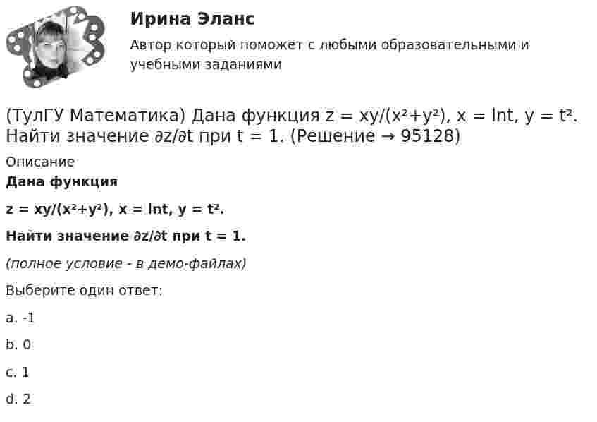     
            Описание
            Дана функцияz = xy/(x²+y²), x = lnt, y = t².Найти значение ∂z/∂t при t = 1.(полное условие - в демо-файлах)Выберите один ответ:a. -1b. 0c. 1d. 2   
            
            
            (ТулГУ Математика) Дана функция z = (x+y) / (1–xy). Найти значение выражения ∂²z/∂x² при x = 0, y = 0.(ТулГУ Математика) Дана функция  z = xy/(x²+y²), x = lnt, y = t².  Найти значение ∂z/∂t при t = 1.(ТулГУ Математика) Дано: X = F(y). Какое утверждение истинно?(ТулГУ Математика) Дано дифференциальное уравнение xy` = 2y. Какие из перечисленных ниже функций являются общим решением этого уравнения. (C, C₁, C₂ – произвольные постоянные).(ТулГУ Математика) Дано уравнение y`` + 6y` + 9y = 10eax. При каком значении a частное решение неоднородного уравнения можно искать в виде Ax2eax, где A – некоторая константа.(ТулГУ Математика) Дано уравнение y`` + ay` + by = – e4x. При каких значениях a и b общее решение соответствующего однородного уравнения есть линейная комбинация функций e3x и e4x.(ТулГУ Математика) Дано: Х= Y . Какое утверждение истинно?(ТулГУ Математика) Вычислить криволинейный интеграл ∫L 2z – z √x²+y² dl,где L –дуга кривой x = cost, y = sint, z = t, 0 ≤ t ≤ 2π(ТулГУ Математика) Вычислить криволинейный интеграл ∫(lAB) dl/√2(x – y)², где LАВ– отрезок прямой, заключенный между точками A(0, 4) и B(4, 0)(ТулГУ Математика) Вычислить несобственный интеграл или указать его расходимость:   ∫(1,∞) xe^(–x²) dx(ТулГУ Математика) Вычислить объем тела вращения вокруг оси ОХ фигуры, ограниченной графиками функций  2x-x2-y=0, y=0.(ТулГУ Математика) Вычислить площадь фигуры, ограниченной линиями:  x2 + y2 = 1, x2 + y2 = 9, x ≥ 0, y ≥ 0(ТулГУ Математика) Вычислить площадь фигуры, ограниченной линиями   x² + y² = 9, x² + y² = 25, x ≤ 0, y ≤ 0(ТулГУ Математика) Дана система дифференциальных уравнений  {x` = a₁₁x + a₁₂y  y` = a₂₁x + a₂₂y .  В каком из перечисленных ниже видов можно записать общее решение этой системы. (C, C₁, C₂ – произвольные постоянные).