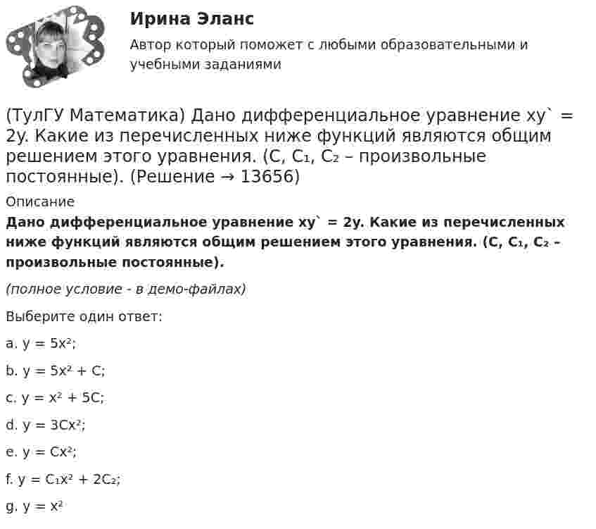     
          Описание
          Дано дифференциальное уравнение xy` = 2y. Какие из перечисленных ниже функций являются общим решением этого уравнения. (C, C₁, C₂ – произвольные постоянные).﻿(полное условие - в демо-файлах)Выберите один ответ:a. y = 5x²; b. y = 5x² + C; c. y = x² + 5C; d. y = 3Cx²; e. y = Cx²;f. y = C₁x² + 2C₂;g. y = x²   
            
            
            (ТулГУ Математика) Дано: X = F(y). Какое утверждение истинно?(ТулГУ Математика) Дано дифференциальное уравнение xy` = 2y. Какие из перечисленных ниже функций являются общим решением этого уравнения. (C, C₁, C₂ – произвольные постоянные).(ТулГУ Математика) Дано уравнение y`` + 6y` + 9y = 10eax. При каком значении a частное решение неоднородного уравнения можно искать в виде Ax2eax, где A – некоторая константа.(ТулГУ Математика) Дано уравнение y`` + ay` + by = – e4x. При каких значениях a и b общее решение соответствующего однородного уравнения есть линейная комбинация функций e3x и e4x.(ТулГУ Математика) Дано: Х= Y . Какое утверждение истинно?(ТулГУ Математика) Дивергенция векторного поля a(x,y,z) может быть вычислена по одной из перечисленных ниже формул:(ТулГУ Математика) Дискретная случайная величина Х задана законом распределения вероятностей    X 0 x₂ 9     P 0,1 0,5 0,4    Если математическое ожидание M(X) = 5,6, то значение x₂ равно …(ТулГУ Математика) Вычислить несобственный интеграл или указать его расходимость:   ∫(1,∞) xe^(–x²) dx(ТулГУ Математика) Вычислить объем тела вращения вокруг оси ОХ фигуры, ограниченной графиками функций  2x-x2-y=0, y=0.(ТулГУ Математика) Вычислить площадь фигуры, ограниченной линиями:  x2 + y2 = 1, x2 + y2 = 9, x ≥ 0, y ≥ 0(ТулГУ Математика) Вычислить площадь фигуры, ограниченной линиями   x² + y² = 9, x² + y² = 25, x ≤ 0, y ≤ 0(ТулГУ Математика) Дана система дифференциальных уравнений  {x` = a₁₁x + a₁₂y  y` = a₂₁x + a₂₂y .  В каком из перечисленных ниже видов можно записать общее решение этой системы. (C, C₁, C₂ – произвольные постоянные).(ТулГУ Математика) Дана функция   z = (x² + y²) / xy.  Найти значение выражения ∂z/∂x + ∂z/∂y при x = 1, y = 1.(ТулГУ Математика) Дана функция z = (x+y) / (1–xy). Найти значение выражения ∂²z/∂x² при x = 0, y = 0.