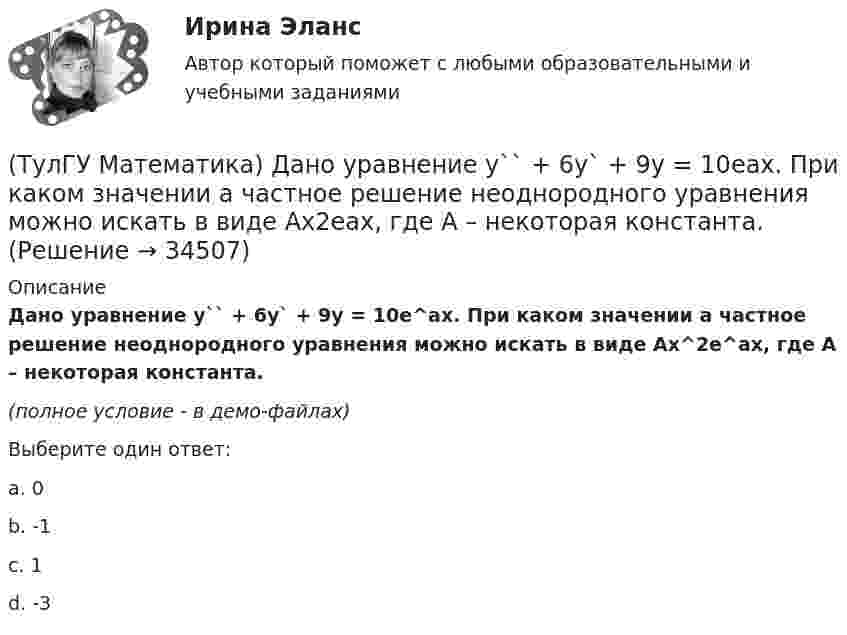     
          Описание
          Дано уравнение y`` + 6y` + 9y = 10e^ax. При каком значении a частное решение неоднородного уравнения можно искать в виде Ax^2e^ax, где A – некоторая константа.(полное условие - в демо-файлах)Выберите один ответ:a. 0b. -1c. 1d. -3  
            
            
            (ТулГУ Математика) Дано дифференциальное уравнение xy` = 2y. Какие из перечисленных ниже функций являются общим решением этого уравнения. (C, C₁, C₂ – произвольные постоянные).(ТулГУ Математика) Дано уравнение y`` + 6y` + 9y = 10eax. При каком значении a частное решение неоднородного уравнения можно искать в виде Ax2eax, где A – некоторая константа.(ТулГУ Математика) Дано уравнение y`` + ay` + by = – e4x. При каких значениях a и b общее решение соответствующего однородного уравнения есть линейная комбинация функций e3x и e4x.(ТулГУ Математика) Дано: Х= Y . Какое утверждение истинно?(ТулГУ Математика) Дивергенция векторного поля a(x,y,z) может быть вычислена по одной из перечисленных ниже формул:(ТулГУ Математика) Дискретная случайная величина Х задана законом распределения вероятностей    X 0 x₂ 9     P 0,1 0,5 0,4    Если математическое ожидание M(X) = 5,6, то значение x₂ равно …(ТулГУ Математика) Для какого из перечисленных ниже уравнений общее решение можно находить в виде суммы общего решения соответствующего однородного уравнения и частного решения данного неоднородного.(ТулГУ Математика) Вычислить объем тела вращения вокруг оси ОХ фигуры, ограниченной графиками функций  2x-x2-y=0, y=0.(ТулГУ Математика) Вычислить площадь фигуры, ограниченной линиями:  x2 + y2 = 1, x2 + y2 = 9, x ≥ 0, y ≥ 0(ТулГУ Математика) Вычислить площадь фигуры, ограниченной линиями   x² + y² = 9, x² + y² = 25, x ≤ 0, y ≤ 0(ТулГУ Математика) Дана система дифференциальных уравнений  {x` = a₁₁x + a₁₂y  y` = a₂₁x + a₂₂y .  В каком из перечисленных ниже видов можно записать общее решение этой системы. (C, C₁, C₂ – произвольные постоянные).(ТулГУ Математика) Дана функция   z = (x² + y²) / xy.  Найти значение выражения ∂z/∂x + ∂z/∂y при x = 1, y = 1.(ТулГУ Математика) Дана функция z = (x+y) / (1–xy). Найти значение выражения ∂²z/∂x² при x = 0, y = 0.(ТулГУ Математика) Дана функция  z = xy/(x²+y²), x = lnt, y = t².  Найти значение ∂z/∂t при t = 1.