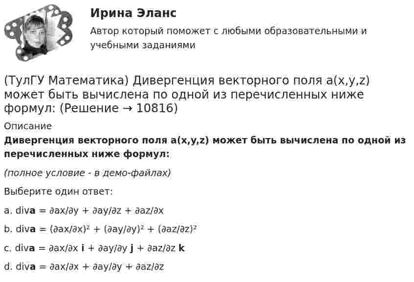     
          Описание
          Дивергенция векторного поля a(x,y,z) может быть вычислена по одной из перечисленных ниже формул:(полное условие - в демо-файлах)Выберите один ответ:a. diva = ∂ax/∂y + ∂ay/∂z + ∂az/∂x b. diva = (∂ax/∂x)² + (∂ay/∂y)² + (∂az/∂z)² c. diva = ∂ax/∂x i + ∂ay/∂y j + ∂az/∂z k d. diva = ∂ax/∂x + ∂ay/∂y + ∂az/∂z   
            
            
            (ТулГУ Математика) Дано: Х= Y . Какое утверждение истинно?(ТулГУ Математика) Дивергенция векторного поля a(x,y,z) может быть вычислена по одной из перечисленных ниже формул:(ТулГУ Математика) Дискретная случайная величина Х задана законом распределения вероятностей    X 0 x₂ 9     P 0,1 0,5 0,4    Если математическое ожидание M(X) = 5,6, то значение x₂ равно …(ТулГУ Математика) Для какого из перечисленных ниже уравнений общее решение можно находить в виде суммы общего решения соответствующего однородного уравнения и частного решения данного неоднородного.(ТулГУ Математика) Для нечетной функции интеграл Фурье может быть представлен в виде(ТулГУ Математика) Для функции   z = x³ + y² – 6xy – 39x + 18y + 20  точка (5,6)(ТулГУ Математика) Для функции  z = x3 + y3 + 6xy  точка (-2;2)(ТулГУ Математика) Дана система дифференциальных уравнений  {x` = a₁₁x + a₁₂y  y` = a₂₁x + a₂₂y .  В каком из перечисленных ниже видов можно записать общее решение этой системы. (C, C₁, C₂ – произвольные постоянные).(ТулГУ Математика) Дана функция   z = (x² + y²) / xy.  Найти значение выражения ∂z/∂x + ∂z/∂y при x = 1, y = 1.(ТулГУ Математика) Дана функция z = (x+y) / (1–xy). Найти значение выражения ∂²z/∂x² при x = 0, y = 0.(ТулГУ Математика) Дана функция  z = xy/(x²+y²), x = lnt, y = t².  Найти значение ∂z/∂t при t = 1.(ТулГУ Математика) Дано: X = F(y). Какое утверждение истинно?(ТулГУ Математика) Дано дифференциальное уравнение xy` = 2y. Какие из перечисленных ниже функций являются общим решением этого уравнения. (C, C₁, C₂ – произвольные постоянные).(ТулГУ Математика) Дано уравнение y`` + 6y` + 9y = 10eax. При каком значении a частное решение неоднородного уравнения можно искать в виде Ax2eax, где A – некоторая константа.