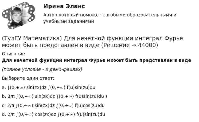     
            Описание
            Для нечетной функции интеграл Фурье может быть представлен в виде(полное условие - в демо-файлах)Выберите один ответ:a. ∫(0,+∞) sin(zx)dz ∫(0,+∞) f(u)sin(zu)du b. 2/π ∫(0,+∞) sin(zx)dz ∫(0,+∞) f(u)sin(zu)du ) c. 2/π ∫(0,+∞) sin(zx)dz ∫(0,+∞) f(u)cos(zu)du d. 2/π ∫(0,+∞) cos(zx)dz ∫(0,+∞) f(u)sin(zu)du   
            
            
            (ТулГУ Математика) Для какого из перечисленных ниже уравнений общее решение можно находить в виде суммы общего решения соответствующего однородного уравнения и частного решения данного неоднородного.(ТулГУ Математика) Для нечетной функции интеграл Фурье может быть представлен в виде(ТулГУ Математика) Для функции   z = x³ + y² – 6xy – 39x + 18y + 20  точка (5,6)(ТулГУ Математика) Для функции  z = x3 + y3 + 6xy  точка (-2;2)(ТулГУ Математика) Если ∑n=1 ∞ uₙ(x) равномерно сходится в области Х и имеет сумму S(x) , u₁(x) u₂(x) ... uₙ(x), ... - непрерывные функции, то ряд ∑ n=1 ∞ ∫a b uₙ(x)dx [a, b] Є X(ТулГУ Математика) Если вектор нормали к плоскости имеет координаты (1; 0; 1), то эта плоскость(ТулГУ Математика) Если вместо аргументов δ атома ε(δ→ θ) подставляются аргументы θ, то такая подстановка называется(ТулГУ Математика) Дана функция  z = xy/(x²+y²), x = lnt, y = t².  Найти значение ∂z/∂t при t = 1.(ТулГУ Математика) Дано: X = F(y). Какое утверждение истинно?(ТулГУ Математика) Дано дифференциальное уравнение xy` = 2y. Какие из перечисленных ниже функций являются общим решением этого уравнения. (C, C₁, C₂ – произвольные постоянные).(ТулГУ Математика) Дано уравнение y`` + 6y` + 9y = 10eax. При каком значении a частное решение неоднородного уравнения можно искать в виде Ax2eax, где A – некоторая константа.(ТулГУ Математика) Дано уравнение y`` + ay` + by = – e4x. При каких значениях a и b общее решение соответствующего однородного уравнения есть линейная комбинация функций e3x и e4x.(ТулГУ Математика) Дано: Х= Y . Какое утверждение истинно?(ТулГУ Математика) Дивергенция векторного поля a(x,y,z) может быть вычислена по одной из перечисленных ниже формул: