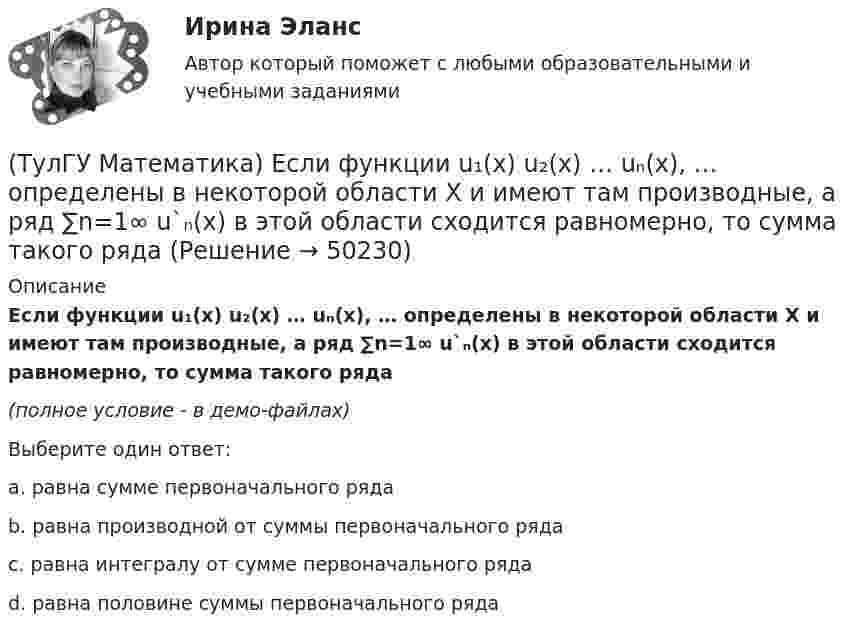     
            Описание
            Если функции u₁(x) u₂(x) … uₙ(x), … определены в некоторой области Х и имеют там производные, а ряд ∑n=1∞ u`ₙ(x) в этой области сходится равномерно, то сумма такого ряда(полное условие - в демо-файлах)Выберите один ответ:a. равна сумме первоначального рядаb. равна производной от суммы первоначального рядаc. равна интегралу от сумме первоначального рядаd. равна половине суммы первоначального ряда  
            
            
            (ТулГУ Математика) Если вместо переменнойδ в ε(δ→ θ) можно подставлять функцию из θ, то такую подстановку называют(ТулГУ Математика) Если функции u₁(x) u₂(x) … uₙ(x), … определены в некоторой области Х и имеют там производные, а ряд ∑n=1∞ u`ₙ(x) в этой области сходится равномерно, то сумма такого ряда(ТулГУ Математика) Закон противоречия(ТулГУ Математика) Запись a∉Aобозначает(ТулГУ Математика) Запишите двойной интеграл ∫∫D f(x,y) dxdy в полярных координатах, если область D ограничена линиями:  x² – 4x + y² = 0, y = x, (y ≥ x).(ТулГУ Математика) Запишите двойной интеграл ∫∫(D) f(x,y) dxdy в полярных координатах, если область D ограничена линиями:  x² + 5x + y² = 0, y ≤ 0.(ТулГУ Математика) Запишите двойной интеграл ∫∫(D) f(x,y) dxdy в полярных координатах, если область D ограничена линиями: x2 - 6y + y2 = 0,  x2 - 10y + y2 = 0,  x ≥ 0.(ТулГУ Математика) Дискретная случайная величина Х задана законом распределения вероятностей    X 0 x₂ 9     P 0,1 0,5 0,4    Если математическое ожидание M(X) = 5,6, то значение x₂ равно …(ТулГУ Математика) Для какого из перечисленных ниже уравнений общее решение можно находить в виде суммы общего решения соответствующего однородного уравнения и частного решения данного неоднородного.(ТулГУ Математика) Для нечетной функции интеграл Фурье может быть представлен в виде(ТулГУ Математика) Для функции   z = x³ + y² – 6xy – 39x + 18y + 20  точка (5,6)(ТулГУ Математика) Для функции  z = x3 + y3 + 6xy  точка (-2;2)(ТулГУ Математика) Если ∑n=1 ∞ uₙ(x) равномерно сходится в области Х и имеет сумму S(x) , u₁(x) u₂(x) ... uₙ(x), ... - непрерывные функции, то ряд ∑ n=1 ∞ ∫a b uₙ(x)dx [a, b] Є X(ТулГУ Математика) Если вектор нормали к плоскости имеет координаты (1; 0; 1), то эта плоскость