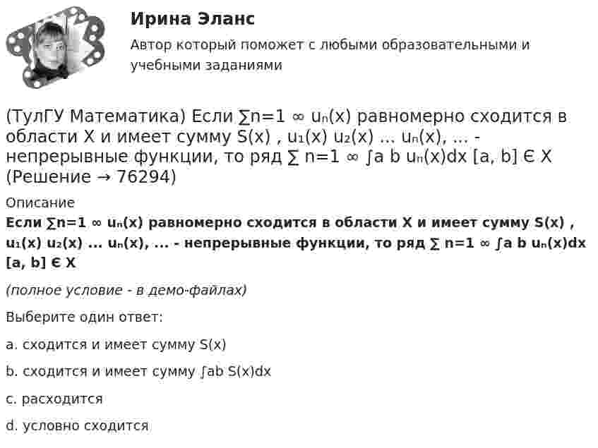     
            Описание
            Если ∑n=1 ∞ uₙ(x) равномерно сходится в области Х и имеет сумму S(x) , u₁(x) u₂(x) ... uₙ(x), ... - непрерывные функции, то ряд ∑ n=1 ∞ ∫a b uₙ(x)dx [a, b] Є X(полное условие - в демо-файлах)Выберите один ответ:a. сходится и имеет сумму S(x)b. сходится и имеет сумму ∫ab S(x)dxc. расходитсяd. условно сходится   
            
            
            (ТулГУ Математика) Для функции  z = x3 + y3 + 6xy  точка (-2;2)(ТулГУ Математика) Если ∑n=1 ∞ uₙ(x) равномерно сходится в области Х и имеет сумму S(x) , u₁(x) u₂(x) ... uₙ(x), ... - непрерывные функции, то ряд ∑ n=1 ∞ ∫a b uₙ(x)dx [a, b] Є X(ТулГУ Математика) Если вектор нормали к плоскости имеет координаты (1; 0; 1), то эта плоскость(ТулГУ Математика) Если вместо аргументов δ атома ε(δ→ θ) подставляются аргументы θ, то такая подстановка называется(ТулГУ Математика) Если вместо переменнойδ в ε(δ→ θ) можно подставлять функцию из θ, то такую подстановку называют(ТулГУ Математика) Если функции u₁(x) u₂(x) … uₙ(x), … определены в некоторой области Х и имеют там производные, а ряд ∑n=1∞ u`ₙ(x) в этой области сходится равномерно, то сумма такого ряда(ТулГУ Математика) Закон противоречия(ТулГУ Математика) Дано уравнение y`` + 6y` + 9y = 10eax. При каком значении a частное решение неоднородного уравнения можно искать в виде Ax2eax, где A – некоторая константа.(ТулГУ Математика) Дано уравнение y`` + ay` + by = – e4x. При каких значениях a и b общее решение соответствующего однородного уравнения есть линейная комбинация функций e3x и e4x.(ТулГУ Математика) Дано: Х= Y . Какое утверждение истинно?(ТулГУ Математика) Дивергенция векторного поля a(x,y,z) может быть вычислена по одной из перечисленных ниже формул:(ТулГУ Математика) Дискретная случайная величина Х задана законом распределения вероятностей    X 0 x₂ 9     P 0,1 0,5 0,4    Если математическое ожидание M(X) = 5,6, то значение x₂ равно …(ТулГУ Математика) Для какого из перечисленных ниже уравнений общее решение можно находить в виде суммы общего решения соответствующего однородного уравнения и частного решения данного неоднородного.(ТулГУ Математика) Для нечетной функции интеграл Фурье может быть представлен в виде