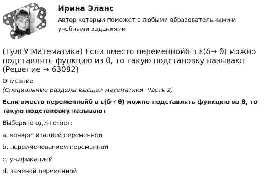      
            Описание
            (Специальные разделы высшей математики. Часть 2)Если вместо переменнойδ в ε(δ→ θ) можно подставлять функцию из θ, то такую подстановку называютВыберите один ответ:a. конкретизацией переменнойb. переименованием переменнойc. унификациейd. заменой переменной   
            
            
            (ТулГУ Математика) Если вместо аргументов δ атома ε(δ→ θ) подставляются аргументы θ, то такая подстановка называется(ТулГУ Математика) Если вместо переменнойδ в ε(δ→ θ) можно подставлять функцию из θ, то такую подстановку называют(ТулГУ Математика) Если функции u₁(x) u₂(x) … uₙ(x), … определены в некоторой области Х и имеют там производные, а ряд ∑n=1∞ u`ₙ(x) в этой области сходится равномерно, то сумма такого ряда(ТулГУ Математика) Закон противоречия(ТулГУ Математика) Запись a∉Aобозначает(ТулГУ Математика) Запишите двойной интеграл ∫∫D f(x,y) dxdy в полярных координатах, если область D ограничена линиями:  x² – 4x + y² = 0, y = x, (y ≥ x).(ТулГУ Математика) Запишите двойной интеграл ∫∫(D) f(x,y) dxdy в полярных координатах, если область D ограничена линиями:  x² + 5x + y² = 0, y ≤ 0.(ТулГУ Математика) Дивергенция векторного поля a(x,y,z) может быть вычислена по одной из перечисленных ниже формул:(ТулГУ Математика) Дискретная случайная величина Х задана законом распределения вероятностей    X 0 x₂ 9     P 0,1 0,5 0,4    Если математическое ожидание M(X) = 5,6, то значение x₂ равно …(ТулГУ Математика) Для какого из перечисленных ниже уравнений общее решение можно находить в виде суммы общего решения соответствующего однородного уравнения и частного решения данного неоднородного.(ТулГУ Математика) Для нечетной функции интеграл Фурье может быть представлен в виде(ТулГУ Математика) Для функции   z = x³ + y² – 6xy – 39x + 18y + 20  точка (5,6)(ТулГУ Математика) Для функции  z = x3 + y3 + 6xy  точка (-2;2)(ТулГУ Математика) Если ∑n=1 ∞ uₙ(x) равномерно сходится в области Х и имеет сумму S(x) , u₁(x) u₂(x) ... uₙ(x), ... - непрерывные функции, то ряд ∑ n=1 ∞ ∫a b uₙ(x)dx [a, b] Є X