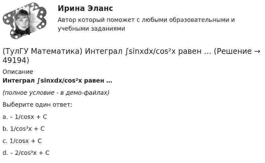     
            Описание
            Интеграл ∫sinxdx/cos²x равен …(полное условие - в демо-файлах)Выберите один ответ:a. – 1/cosx + C b. 1/cos³x + C c. 1/cosx + C d. – 2/cos³x + C   
            
            
            (ТулГУ Математика) Из уравнений а) x – 3y + z = 0; б) x + 2y – 3 = 0; в) – x + z + 4 = 0; г) 2x + y = 0 выберите те, которые определяют плоскость, параллельную оси Oz.(ТулГУ Математика) Интеграл ∫sinxdx/cos²x равен …(ТулГУ Математика) Исследовать на сходимость (абсолютную и условную) знакочередующийся ряд   ∑(n=1,∞) (–1)ⁿ⁺¹ 1/2²ⁿ.(ТулГУ Математика) Исследовать на сходимость (абсолютную и условную) знакочередующийся ряд   ∑(n=1,∞) (–1)ⁿ⁺¹ 1/⁵√n² .(ТулГУ Математика) Исследовать на сходимость (абсолютную и условную) знакочередующийся ряд   ∑(n=1,∞) (–1)ⁿ⁺¹ (1 + 5/n)ⁿ.(ТулГУ Математика) Исследовать сходимость ряда   ∑(1,∞) (e^1/n - 1).(ТулГУ Математика) Исследовать сходимость ряда   ∑(n=1,∞) n! / 5ⁿ(n+1)² .(ТулГУ Математика) Запишите двойной интеграл ∫∫(D) f(x,y) dxdy в полярных координатах, если область D ограничена линиями: x2 - 6y + y2 = 0,  x2 - 10y + y2 = 0,  x ≥ 0.(ТулГУ Математика) Запишите двойной интеграл ∫∫(D) f(x,y) dxdy в полярных координатах, если область D ограничена линиями:  x² – 6y + y² = 0, x² – 10y + y² = 0, x ≤ 0.(ТулГУ Математика) Запишите двойной интеграл ∫∫D f(x,y) dxdy в полярных координатах, если область D ограничена линиями:  x² – 6y + y² = 0, y ≥ x, y ≥ – x(ТулГУ Математика) Запишите двойной интеграл ∫∫(D) f(x,y) dxdy в полярных координатах, если область D ограничена линиями:  x2 - 8y + y2 = 0, x ≤ 0(ТулГУ Математика) Избавиться от иррациональности в подынтегральном выражении ∫(√x+1 + 1)/5⁴√x+1 dx можно, используя замену переменной:(ТулГУ Математика) Измените порядок интегрирования в выражении  ∫(0,1) dy ∫(–√y,y+0,5) f(x,y) dx(ТулГУ Математика) Измените порядок интегрирования в выражении  ∫(–1,0) dx ∫(0,1+x) f(x,y) dy + ∫(0,1) dx ∫(1,√1–x²) f(x,y) dy